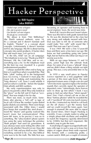 Oorlof mijn arme schapen
Die zijt in groten nood
Uw herder zal niet slapen
AI zijt gij nu verstrooid!
The above is from "Het Wi lhelmus"
(the Dutch national anthem), verse 1 4.
It's a concept and it doesn't translate wel l
to Engl ish. "Hacker" i s a concept about
concepts. Unfortunately it doesn't translate
wel l to any language. My l ife is about turn i ng
concepts i nto usefu l products. A hacker does
that and much more. Let's get to it.
In the 60s, AT&T ran an ad campaign:
"The telephone is not a toy." Thank you AT&T!
Vietnam, LBJ, the Cold War, and so on. . .
everythi ng was a l ie. S o the telephone m ust
be the best toy ever i nvented ! Is a greater
u nderstatement possible?
I always wanted the other end to hang up
first so I cou ld hear what it sounded l i ke. That
little "pliek" tra i l i ng off i n the background
was fasci nating. I real ized it must play the
major role in making and maintain i ng the
"long distance" cal l . Soon I cou ld whistle it
and see what it cou ld do - before the Quaker
Oats wh istle and 800 numbers.
My early experi mentation was only to
places my parents cal led. They only looked at
the "place" on the bi l l Jnd if I had an "acci­
dent," that was si mply it for the day.
There was more, so m uch more. Some­
ti mes after placi ng a "to l l cal l " (a type of
local cal l) I ' d hear the number I pulse-dialed
pulse-dialed a second time. There were beeps
associated with this. Other ti mes I wou ld
hear beeps that sounded l ike steel drums. I
loved the "drums" and qu ickly realized this
wasn't music but communications! (They
were MF tones, to be precise.) I was on to
somethi ng. The "ultra-modern" phone system
was using the same techn ique the primitive
" Bush people" had used for generations. It
was obvious tones were tel l i ng the other end
what to do whether I heard it or not. How did
they do it? "Ask and you sha l l receive." When
everyth i ng seemed to be a l ie, that bibl ical
verse was to be the truth. The l ittle brat was
becom ing an operator and learn i ng how to
social engi neer. Soon, the secret was m i ne.
Best of all, I was to d iscover I wasn't alone.
There was th is kid i n sixth grade named Dan
N . He was the shortest kid i n the class but
very strong and nobody messed with h i m .
D a n was l ater to tel l me of someone who
cou ld make "free cal l s" with sound l i ke I
could. That man was Cap ' n Crunch .
It was 7 969. We were a few 1 2 -year-old
boys and there were a few twice our age. We
knew we had somethi ng goi ng i nto jun ior
high, but we had no idea what our impact on
society was to be.
With an age range between 1 1 and 1 4
years, jun ior h igh was the u ltimate freak
show. For some of us it was a "phreak" show
and we didn't show a thing outside our tight
group. Th is was a very uneventfu l time in my
l ife.
I n 1 970 a very sma l l piece in Popular
Science reported on a new payphone with
a picture of th is most ugly beast. The most
important features were a single coi n slot and
"si lent electronic signals to replace the fam i l iar
sounds that currently signal the operator of
deposited coi ns." I nteresti ngly, these horrors
were to show up first where I l ived. I was
goi ng to find out what those "silent signals"
were. Fi rst, I had a friend cal l me at one of
these "fortress phones" whi le he recorded the
cal l . I "sacrificed" 40 cents (my l u nch money)
to do th is. I instructed my friend to cal l back
on the off chance I got the money back
and we could record the tones again. Sure
enough it returned! We were able to repeat
th is several times. Don 't forget: Hacking is
scientific. It was a simple matter to whip up
a simple phase-shift osc i l l ator and ampl ifier
to match the frequency (qu ickly determ i ned
to be 2200Hz but that isn't i mportant). We
needed a way to gate the tone.
A sma l l strip of copper was taped with ordi­
nary cel lo tape i n such a way as to leave five
stripes of copper about 8mm wide exposed.
Th is formed, with a conducti ng probe, a
custom switch. With just a couple of m i nutes
Page 26 --------------------- 2600 Magazine
 