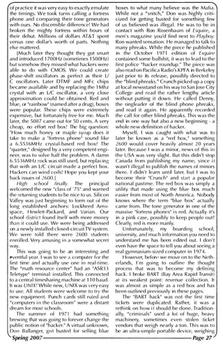 of practice it was very easy to exactly emulate boxes to what many bel ieve was the Mafia.
the tim ings. We took turns cal l i ng a fortress Wh ile not a "snitch," Don was highly criti­
phone and comparing thei r tone generators cized for getting busted for something few
with ours. No discern ible difference! We had of us bel ieved was i l lega l . He was to be i n
broken the m ighty fortress withi n hours of contact with Ron Rosenbaum of Esquire, a
thei r debut. Mil l ions of dol lars AT&T spent men ' s magazine you'd find next to Playboy.
versus one dol lar's worth of parts. Nothing Ron wanted sensation. He managed to tal k to
else mattered. many phreaks. While the piece he publ ished
[Much later they thought they got smart in the October 1 97 1 edition of Esquire
and i ntroduced 1 700Hz (sometimes 1 500Hz) contai ned some b u l lshit, it was to lead to the
but somehow they missed what hackers were first pol ice "hacker rou ndup." The piece was
able to do with CMOS. We cou ld create also read on Pacifica Radio's K PFA in Berkeley
phase-shift osci l l ators as perfect as thei r LI j ust prior to its release, possibly di rected to
C oscillators. Later DTMF and MFc ch ips the "bl i nd phreaks." Crunch picked up a copy
became avai lable and by replaci ng the 1 Mhz at local newsstand on his way to San Jose City
crystal with an LlC oscillator, a very close Col lege and read the rather lengthy article
approxi mation cou ld be obtained. Red and without putti ng it down. He cal led Denny,
bl ue, or "rainbow" (named after a drug), boxes the ringleader of the b l i nd phone phreaks,
were popular. These chips were extremely and read it again. He apparently recorded
expensive, but fortunately free for me. Much the cal l for other b l i nd phreaks. This was the
later, the 5087 came out for 50 cents. A very end in one way but also a new begi n n i ng - a
cheap, no effort red box ! The big question: whole new defi nition of hacker.
"How much honey or maple syrup does it Myself, I was caught with what was to
take to make a "fortress phone" sound l i ke later be known as a "red box, " something
a 6.5536MHz crystal-based red box? The 2600 would cover heavily al most 20 years
"quarter, " designed by a very competent engi- later. Because I was a m i nor, news of th is in
neer, was to solve half the problem. A damn the USA was very sl ight. But this didn't stop
6.5S36MHz rock was sti l l used, but replacing Canada from publ ishing my name, since it
that with an LlC circuit made a perfect box. wasn't i l legal to publish the names of m i nors
Hackers can wind coils! Hope you kept your there. I didn't learn u ntil later, but I was to
back issues of 2600. ] become their "Crunch" and start a popu lar
High school finally. The principal national pastime. The red box was simply a
welcomed the new "class of ' 75" and warned uti l ity that made using the blue box m uch
the returning students to be n ice to us. Sil icon easier from most of North America. Nobody
Val l ey was jU5t begi n n i ng to form out of the knows where the term "blue box" actual l y
long establ ished anchors: Lockheed Aero- came from. The tone generator in one of the
space, Hewlett-Packard, and Varian. Our massive "fortress phones" is red. Actually it's
school district found itself with more money in a pink case, possibly to keep people out?
than it cou ld use. We were bei ng addressed Clearly, red is more manly.
on a newly insta l l ed c: losed-circuit TV system. Unfortunately, my boarding school,
We were told there were 2600 students u niversity, and much information you need to
enrol led. Very amusing in a somewhat secret understand me has been edited out. I don't
way. even have the space to tel l you about seeing a
This was going to be an interesting and real gymnasium-sized computer i n 1 974.
{>ventfu l year. I was to see a computer for the However, beforE' we move on to the Neth-
first time and actually use one in rea l-time. erlands, I ' m going to outl ine the thought
The "math resou rce center" had an "ASR33 process that was to become my defin i ng
Teletype" term i nal instal led. This connected hack. I broke BART (Bay Area Rapid Transit)
to a central ti meshari ng mach i ne at 1 1 0 baud. at its weakest poi nt: revenue col lection. It
It was UNIXI Wh i le new, UNIX was very easy was al most as simple as a red box and has
to use. A l l students were welcome to trv the been outl i ned previously in these pages.
new equ ipment. Punch cards sti l l ruled and The " BART hack" was not the first time
"computers in the classroom" were a distant tickets were duplicated. Rather, it was a
dream for most schools. rethink on how it shou ld be done. Tradition-
The summer of 1 971 had someth i ng a l ly, "crim inals" used a lot of huge, heavy
brewing that was goi ng to forever change the machinery, sometimes even stolen ticket
public notion of "hacker." A virtual unknown, vendors that weigh nearly a ton . This was to
Don Ballanger, got busted for sel l ing b l ue be an u ltra-simple portable device, weighing
Spring 2007--------------------- Page 27
 