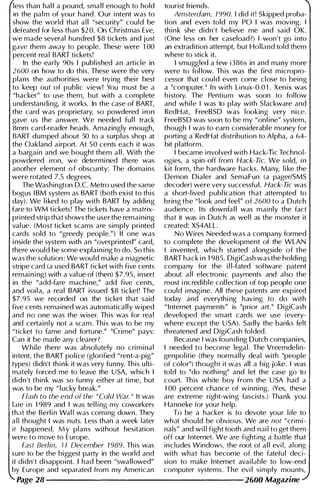 less than half a pound, sma l l enough to hold tourist friends.
in the pal m of you r hand. Our i ntent was to Amsterdam, 7 990. I did it! Skipped proba­
show the world that a l l "security" could be tion and even told my PO I was moving. I
defeated for less than $20. On Christmas Eve, thi n k she didn't believe me and said OK.
we made several hundred $8 tickets and j ust (One less on her caseload?) I won't go i nto
gave them away to people. These were 1 00 an extradition attempt, but Holland told them
percent real BART tickets! where to stick it.
In the early 90s I publ ished an article in I smuggled a few i386s in and many more
2600 on how to do this. These were the very were to fol low. Th is was the first m icropro­
plans the authorities were trying thei r best cessor that cou ld even come close to being
to keep out of public view! You must be a a "computer." I n with L i nux-O.0 1 . Xenix was
"hacker" to use them, but with a complete h istory. The Pentiu m was soon to fol low
u nderstandi ng, it works. In the case of BART, and whi l e I was to play with Slackware and
the card was proprietary, so powdered i ron RedHat, FreeBSD was looking very nice.
gave us the answer. We needed ful l track FreeBSD was soon to be my "onl ine" system,
8mm card-reader heads. Amazingly enough, though I was to earn considerable money for
BART dumped about 50 to a surplus shop at porting a RedHat distribution to Alpha, a 64-
the Oakland airport. At 50 cents each it was bit platform.
a bargai n and we bought them a l l . With the I became i nvolved with Hack-lic Technol­
powdered i ron, we determi ned there was ogies, a spin-off from Hack-Tic. We sold, i n
another element o f obscu rity: The domains kit form, the hardware hacks. Many, l i ke the
were rotated 7.5 degrees. Demon Dialer and SemaFun (a pagerlSMS
The Washington D.C. Metro used the same decoder) were very successful . Hack-Tic was
bogus I BM system as BART (both exist to this a short-l ived publ ication that attempted to
day). We l i ked to play with BART by adding bring the "look and feel" of 2 600 to a Dutch
fare to WM tickets! The tickets have a matrix- audience. Its downfa l l was mainly the fact
printed strip that shows the user the remaining that it was i n Dutch as wel l as the monster it
val ue. (Most ticket scams are simply printed created: XS4ALL.
cards sold to "greedy people.") If one was No Wires Needed was a company formed
i nside the system with an "overprinted" card, to complete the development of the WLAN
there would be some expla i n i ng to do. So this I i nvented, which started alongside of the
was the solution: We wou ld make a magnetic BART hack i n 1 985. DigiCash was the holding
stripe card (a used BART ticket with five cents company for the i l l-fated software patent
remai n i ng) with a val ue of (then) $7.95, insert about a l l electronic payments and also the
in the "add-fare machi ne," add five cents, most i ncredible col lection of top people one
and voi l a, a real BART issued $8 ticket! The cou ld i magi ne. All these patents are expired
$7.95 we recorded on the ticket that said today and everythi ng having to do with
five cents remained was automatically wiped "Internet payments" is "prior art." DigiCash
and no one was the wiser. Th is was for real developed the smart cards we use (every­
and certainly not a scam. This was to be my where except the USA). Sadly the banks felt
"ticket to fame and fortune." "Crime" pays: threatened and DigiCash folded.
Can it be made any clearer? Because I was founding Dutch companies,
While there was absolutely no cri m i nal I needed to become lega l . The Vreemdelin­
intent, the BART police (glorified "rent-a-pig" genpol itie (they normally deal with "people
types) didn't th i n k it was very funny. This u lti- of color") thought it was all a big joke. I was
mately forced me to leave the U SA, which I told to "do nothi ng" and let the case go to
didn't think was so funny either at time, but court. Th is white boy from the USA had a
was to be my " l ucky break." 1 00 percent chance of winning. (Yes, these
Flash to the end of the "Cold War. " It was are extreme right-wing fascists.) Thank you
late in 1 989 and I was tel l i ng my coworkers Hanneke for you r help.
that the Berl i n Wal l was com i ng down. They To be a hacker is to devote your l ife to
a l l thought I was nuts. Less than a week later what shou ld be obvious. We are not "crimi­
it happened. My plans without hesitation nals" and wi l l fight tooth and nai l to get them
were to move to Europe. off our I nternet. We are fighting a battle that
East Berlin, 3 7 December 7 989. Th is was incl udes Windows, the root of a l l evi l, along
sure to be the biggest party in the world and with what has become of the fatefu l deci­
it didn't disappoint. I had been "swallowed" sian to make I nternet avai lable to low-end
by Europe and separated from my American computer systems. The evi l simply mounts,
Page 28 -------------------- 2600 Magazine
 