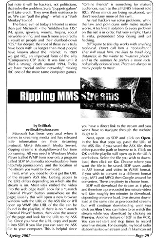 but note it wi l l be hackers, not pol iticians,
that solve the problem. Sure, "puppets galore"
wi l l take credit. They owe their existence to
us. We can "pu l l the p lug" - what is a " B ush
Monkey" to do?
The basic evi l of today' s I nternet is more
than just Microsoft - the "middle-class OS."
1M, spam, spyware, worms, Trojans, social
networks onl i ne, and much more are di rectly
a result of people and their dumbed-down
" OS." Far deeper, the root of these evi l s truly
have been with us longer than most people
have known about the I nternet. I n 1 989
we got I RC, an i mproved form of the si l ly
"Compuserve CB" (ta l k). It was fine unti l it
died a strange death around 1 994. Today
we have "social onl i ne networks," making
I RC one of the more tame computer games.
by EvilBrak
evilbrak@yahoo.com
Microsoft has been very anal when it
comes to streaming media and has released
l ittle i nformation on their streaming
protocol, MMS (Microsoft Media Server).
Ripping streams is straightforward but time
consuming. All you need is Wi ndows Media
Player (called WMP from now on), a program
called SOP Multimedia (downloadable from
http://sdp.ppona.com/), and the location of
the stream you want to down load.
First, what you need to do is get the U RL
of the stream's ASX fi le. Getting access to
the U R L differs depending on which site the
stream is on. Most sites embed the video
i nto the web page itself. Look for a "Launch
External Player" button somewhere on the
page; usua l l y th is wi l l open a new browser
window with the LJ R L of the ASX fi le or it' l l
open up WMP (the U RL of the file can be
found in the playl ist). If there is no "Launch
External Player" button, then view the source
of the page and look for the U RL to the ASX
fi le. Once you have the U RL, copy and paste
it i nto SOP. If you l i ke you can save the ASX
fi le to you r computer. Th is is helpfu l si nce
"Onl i ne friends" is somethi ng for mature
audiences, such as the a l l U N IX I nternet (old
I RC). When m inds are being weakened, w e
don 't need any more of this swi l l .
As real hackers we solve problems, whi le
the law and pol iticians only make matters
worse. A techn ical sol ution to every problem
on the net is in order. Put very simply: Hasta
la vista, pretenders! Stop crying and get
hacking.
Bill Squire to this day works with anything
technical. Don 't call him a "consultant. "
That will insult him. He likes to travel long
distances: in the winter to "warmer places "
and in the summer he prefers a more tech­
nologically-oriented tour. There are always 50
many people to meet.
you have a direct l i n k to the stream and you
won't have to navigate through the website
to get to it.
Next, open up SOP and c l ick on Open .
I n the box that pops up, paste the U RL of
the ASX fi le. If you saved the ASX file, then
either paste the path or browse to it. Click on
OK and the playlist wi l l open up in the LJ RL's
combobox. Select the fi le you wish to down·
load, then c l ick on Go. Choose where you
want the fi le to be saved. SOP saves audio
i n ASF format and video i n WMV format.
If you wish to convert to a different format
(e.g., MP3 and MPG) then Google around for
converters. There are plenty to choose from.
SOP wi l l download the stream as it plays
and therefore a prerecorded ten m i n ute video
w i l l take roughly ten m i nutes to download,
depending on server load. Live streams down­
load at the same rate as prerecorded streams
but wi l l continue downloadi ng u nti l you
c l ick on Abort. You can l isten to or watch the
stream whi le you download by cl icking on
Preview. Another feature of SOP is the VCR.
You can set start and stop times to record
you r l ive stream . For example, my local radio
station has its own stream and if I l ike I can set
Spring 2007--------------------- Page 29
 