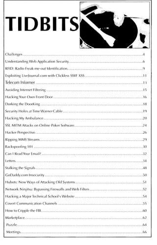 TIDBITS
Challenges....................................................................................................4
Understanding Web Application Security. . . . . . . ... . ... . . . . . . . . . . . . . . . . . . . . . . . . . .. . . . . . . . . . . . . . . . . . . . . .6
RFID: Radio Freak-me-out Identification. . . . . . . . . . . . . . . . . . . . . . . . . . . . . . . . . . . . . .. . . . . . . . . . . . . . . . . . . . . . . . . .9
Exploiting LiveJournal.com with Clickless SWF XSS . .. . . .. . . . . . . . . . . . . . . . . . . . . . . . . . . . . . . . . . . . . . . . . .11
Telecom Informer . . .. . . . . . . . . . . . . . . . .. . . . . . . . . .. . . . . . . . .. . . . . .. . . . . . . . . . . . .. . . . . . . . . .. .. . . . . . . ... . . .. .. . . . .13
Avoiding Internet Filtering . . . . .. .. . . . . . . . . . . . . .. . . . . . . . . .. . . . . . . ... .. . . . . . . . . . . .. . . . . .. . . . . . . . . . . . . . . .. . . . . 15
Hacking Your Own Front Door . . . . . .. . . . . .. . . . . . .. . . . . . . . . . . . . . . . . . . . . . . .. . . . .. . . . . . . . . .... . . . . . . . . . . .. . .16
Dorking the DoorKing . . . .. .. . . . . . . . . . . . . . . . .. . . . . . . . . . . .. . . . . . . . . . . .. . . . . .. . . . . . . . . . . .. . .. . . . . . . . . . . . . . . . .18
Security Holes at Time Warner Cable ... . . . . . ... . ... . . . .. . . . .. . . . .. . . . . . . . . . . . . . . . . . . . . . . . . . . . . . . . . . . . . .19
Hacking My Ambulance .. . . . ... . . . . . . . . . . . . . . . . . ... . .. . . . .. . . . . . . . . . . . . . . . . . . . .. . . . . . . . .. . . . . . . . . . . . . . . . . .20
SSL MIT M Attacks on Online Poker Software..........................................................24
Hacker Perspective. . . . . . . . . . . .. . . . . . . . .. . .. .. . . ... . . . . . . . . . . . . . . . . .. . . . . . . . . . . . . . . .. . . . . . . . . . . . . . . . . . . . . . . . 26
Ripping MMS Streams . . . . . . .. . . . .. . . .. . . . . . . . . . .. . . . . . . . .. . . . . . . . . . . . . . . . . . . . . . ... . . . . . . . . . . . . . . . . . . . . . . . ..29
Backspoofing 101...........................................................................................30
Can I Read Your Email? . . . . . . . . . . . . . . . . .. . . . . . . . . . . ... . . . . . . . . . . . . . . . . . . .. . . . . ... . . . . . . . .. . . . . . . . .. . . . . . . ..32
Letters. . . . . . . . . . . . . . . . . . . . . . . . . . . . . . . . . . . . . . . . . . . . . . . . . . . . . . . . . . . . . . . . . . . . . . . . . . . . . . . . . . . . . . . . . . . . . . . . . . . . . . . . . . .34
Stalking the Signals . . . . . . . . . . . . . . . . . . . . . . . . .. . . . . . . . . . . . . . . . . . . . . .. . . . . . . . . . . . . . . . . . . .. . . . . ... . . . . . . . . . . . . ..48
GoDaddy.com Insecurity . . . . . . . . . . . .. . . . . . . . . . . . . .. . . . .. . . . . . . . . . . . . . . . . .. . . . . . . . . . . . . . . . . .. . . . . . . . . . . . . ..50
Hubots: New Ways of Attacking Old Sy stems . . . . . . . . . . . . . . . . . . . . . .. . . . . . . . . . . . . . . . . . . . . . . .. . . . . . . . ..51
Network Ninjitsu: Bypassing Firewalls and Web Filters . . .. . . . . . . . . . . . ... . . . . . . . . . . . . . . . . . . . . . . .. ..52
Hacking a Major Technical School's Website .........................................................54
Covert Communication Channels . . . . . . .... ... .. . . . . . . . . . . . . . . . . . . . . . . . . . . . . . . . . . . . . . . .. . . . . . . . . . . . . . . ..55
How to Cripple the FBI.....................................................................................60
Marketplace. . .. . . . . . . . . . . . . . . .. . . . . . . . . . . . . . . . . . . .. . . . . . . . . . . ... . .. . .. . . . . . . . . . . . . . .. . . . . . . . . . . . . . . . . . . . .. . . . . 62
Puzzle. . . . . . . . . . . . . . . . . . . . . . . . . . . .. . . . . . . . . . . . . . . . . . . .. . . . . . . .. . . . . . . . . . . . . .. . . . . . . . . . . . . . . . . . . . . . . . . . . . . . . . . . .64
Meetings. . . .. . . ... . . . . . . . . . . . . . . . . . . ... . . . . . . . . . . .. . . . . . . . . . . . . .. . . . . . . . . . .. . . . . . . . . . . . . . . . . . . . . . . . . . . . . . . . . . . 66
 