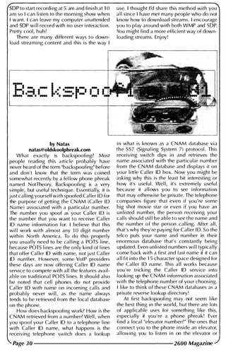 SOP to start recordi ng at 5 am and finish at 1 0
am so I can l i sten to the morni ng show when
I want. I can leave my computer u nattended
and SOP wi l l record with no user i nteraction.
Pretty cool, huh?
There are many different ways to down­
load streaming content and this is the way I
by Natas
natas@oldskoolphreak.com
What exactly is backspoofing? Most
people reading this article probably have
never heard of the term "backspoofing" before
and don 't know that the term was coined
somewhat recently by a fel low phone phreak
named NotTheory. Backspoofing is a very
simple, but useful technique. Essential l y, it is
j ust cal l i ng yourself with spoofed Cal ler 1 0 for
the purpose of getting the CNAM (Ca l ler 1 0
Name) associated with a particular number.
The number you spoof as you r Cal ler 1 0 is
the number that you want to receive Cal ler
10 name i nformation for. I bel ieve that this
wi l l work with almost any 1 0 digit n umber
withi n North America. To do this properly
you usua l ly need to be cal l ing a POTS l ine,
because POTS l ines are the only kind of l i nes
that offer Cal ler 10 with name, not just Cal ler
10 number. However, some Vol P providers
these days are now offering Cal ler 10 name
service to compete with a l l the features avail­
able on traditional POTS l i nes. It shou ld also
be noted that cel l phones do not provide
Cal ler 1 0 with name on i ncom i ng cal l s and
probably never wi ll, as the name always
tends to be retrieved from the local database
on the phone.
How does backspoofing work? How is the
CNAM retrieved from a number? Wel l , when
you spoof you r Cal ler 10 to a telephone l ine
with Cal ler 10 name, what happens is the
receiving telephone switch does a lookup
use. I thought I'd share this method with you
a l l since I have met many people who do not
know how to down load streams. I encourage
you to play around with both WMP and SOP.
You m ight find a more efficient way of down­
load i ng streams. Enjoy!
i n what is known as a CNAM database via
the SS7 (Signal ing System 7) protocol . This
receiving switch dips i n and retrieves the
name associated with the particular n umber
from the CNAM database and displays it on
you r l i ttle Cal ler 10 box. Now you m ight be
aski ng why th is is the least bit interesting or
how it's useful . Wel l, it's extremely usefu l
because it allows you to see i nformation
that may otherwise be private. The telephone
companies figure that even if you ' re some
big shot movie star or even if you have an
u n l isted number, the person receiving you r
cal l s should sti l l b e a b l e t o see t h e name and
the number of the person cal l i ng. After a l l ,
that ' s why they' re paying for Cal ler 1 0. S o the
telco puts you r name and number in their
enormous database that's constantly bei ng
updated. Even u n l i sted numbers wi l l typical ly
come back with a first and l ast name if it can
a l l fit i nto the 1 5 character space designed for
the Cal ler 1 0 name. This a l l works because
you ' re tricking the Cal l er 10 service i nto
looki ng up the CNAM i nformation associated
with the telephone number of you r choosi ng.
1 l i ke to thi n k of these CNAM databases as a
private reverse lookup directory!
At first backspoofing may not seem l i ke
the best thing i n the world, but there are lots
of applicable uses for something l i ke this,
especially if you ' re a phone phreak! Ever
find a local "elevator n umber?" The ones that
connect you to the phone i nside an elevator,
a l lowing you to l i sten i n on the elevator or
Page 30 -------------------- 2600 Magazine
 