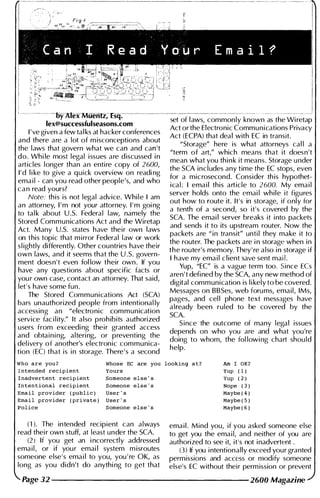 i
______________________
'----------oy ;Uex-MUernz, Esq:----------
set of l aws, commonly known as the Wi retap
lex@successfulseasons.com
Act or the Electronic Communications Privacy
I ' ve given a few tal ks at hacker conferences
Act (ECPA) that deal with EC in transit.
and there are a lot of m isconceptions about
"Storage" here is what attorneys cal l a
the l aws that govern what we ca� and ca� 't
"term of art," which means that it doesn't
do. Whi le most legal issues are d iscussed I n
mean what you thi n k it means. Storage u nder
articles longer than an entire copy of 2600,
the SCA includes any time the EC stops, even
I ' d l i ke to give a quick overview on readi ng
for a microsecond. Consider th is hypothet­
ema i l - can you read other people's, and who
ica l : I ema i l this article to 2600. My ema i l
c a n read yours?
server holds onto the emai l while it figures
Note: this is not legal advice. Whi l e I am
out how to route it. It's in storage, if only for
an attorney, I ' m not your attorney. I ' m goi ng
a tenth of a second, so it's covered by the
to tal k about u .s. Federal law, namely the
SCA. The emai l server breaks it i nto packets
Stored Communications Act and the Wiretap
and sends it to its upstream router. Now the
Act. Many U.S. states have their own laws
packets are "in transit" unti l they make it �o
on this topic that m irror Federal
.
l aw or wor
.
k
the router. The packets are i n storage when In
sl ightly differently. Other countries have their
the router's memory. They' re also i n storage if
own laws, and it seems that the u .S. govern-
I have my ema i l client save sent ma��.
ment doesn't even fol low their own . If you
Yup, "EC" is a vague term too. Since ECs
have any questions about specific facts or
aren' t defined by the SCA, any new method of
you r own case, contact an attorney. That said,
digital communication is l i kely to be covered.
let's have some fun .
Messages on BBSes, web foru ms, email, IMs,
The Stored Communications Act (SCA)
pages, and cel l phone text messages have
bars unauthorized people from i ntentional ly
a lready been ruled to be covered by the
accessing an "electronic ��mmunica
.
tion
SCA.
service fac i l ity." It also prohibits authOrized
S ince the outcome of many legal issues
users from exceedi ng their granted access
depends on who you are and what you're
and obtaini ng, altering, or preventing the
doing to whom, the fol lowi ng chart shou ld
del ivery of another's electronic communica-
help.
tion (EC) that is i n storage. There's a second
Who are you? Whose EC are you looking at? Am 1 0K?
Yup ( 1 )
Yup ( 2 )
Nope ( 3 )
Maybe ( 4 )
Maybe ( 5 )
Maybe ( 6 )
Intended recipient
I nadvertent recipient
Intentional recipient
Email provider ( public )
Email provider ( private )
Police
Yours
Someone else ' s
Someone else ' s
User ' s
User ' s
Someone else ' s
( 1 ). The intended recipient can always
read thei r own stuff, at least under the SCA.
(2 ) If you get an i ncorrectly addressed
ema i l , or if you r emai l system m isroutes
someone else's ema i l to you. you . re OK. as
long as you didn't do anythi ng to get that
ema i l . Mind you, if you asked someone else
to get you the ema i l, and neither of you are
authorized to see it, it's not i nadvertent .
(3) If you i ntentionally exceed your granted
permissions and acc�ss or ��dify someone
else's EC without their perm ission or prevent
Page 32 -------------------- 2600 Magazine
 