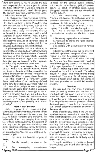 them from getting it, you've violated the SCA
and are potentially up to one year i n prison
and fines, or five years if you do it for profit or
"ma l icious destruction". Here's the fun part:
The law isn't quite sure what "exceeds autho­
rized access" means yet.
(4), (S) A provider of an "electronic commu­
nications service" or their workers can look at
ECs stored on thei r systems. Providers who
offer their service to the publ ic, such as ISPs
or cel l phone companies can 't divulge the
contents of ECs, except to del iver the message
to the recipient, or when served with a valid
subpoena or search warrant . Also, a publ ic
provider may forward an EC to the pol ice if
they bel ieve it contains an immi nent threat of
serious physical harm to another, and that the
provider i nadvertently noticed the threat.
A private provider, such as a u niversity or
business that offers emai l only to their workers
may be able to divu lge the contents of emails if
they want to. It's a gray area, which is why lots
of employers make you sign a release when
they give you an account on their systems.
That way they're protected either way.
(6) The pol ice can acqu ire the contents
of ECs with a val id search warrant, which
requires that there is probable cause that the
emails are evidence of a crime. The pol ice can
also read ECs if the recipient allows them.
So what exactly is a "provider" u nder
these laws? While it's not expl icitly defined
in the law, the common law system (what the
U .S. uses) allows j udges to look at previous
court cases to gu ide them. So far, if you own
the service and decide if others get to use it,
you ' re a provider. So if you run a l i nux box
and give your friends or employees mai l
accounts, you ' re a provider. If you let anyone
use the system for a fee, you may be a "public
provider."
What About Sniffing?
What happens if you don 't get their
commun ications from storage, but sn iff it from
the wire or from wireless? In most states, the
seA no longer concerns you . However, the
Wi retap Act does come i nto play. Intercepting
ECs withuut authorizdtion by the recipient or
law may result i n up to five years i mprison­
ment, open you up to civil suit by the victi ms,
and a fine. The "authorizations under law" is
an i nteresting list. You can look at I::Cs on the
network if you :
1. Get permission from the recipient of
the EC.
EC.
2. Are the i ntended recipient of the
1 . Are i ntercepting transmissions
i ntended for the general publ ic, persons,
ships, or aircraft in distress, pol icelfire/emer­
gency, CB band, or amateur radio. Note:
encrypted transmissions are not considered
"for the public".
4. Are i nvestigati ng a source of
"harmfu l i nterference" to authorized radio or
consumer electronics, as long as the i ntercep­
tion is only to determine the source.
5. Are an employee of the FCC if i nter-
cepting EC is withi n their job description.
6. Are a provider of an electronic
communication service and the i nterception
is:
a. Necessary to provide the service or
b. Necessary to protect the rights or prop­
erty of the service or
c. To comply with a court order or wiretap
warrant.
d. Employees of the above can be protected
u nder the "provider" exception if the i nter­
ception is withi n their job description.
There's some other stuff about a l lowing
the President (and his employees) to conduct
foreign intell igence, but what that means isn't
goi ng to get figured out for a whi le.
What's interesting is that "providers" are
al lowed to do a lot more with ECs when
they're in storage than when they' re being
transmitted. That may be changing soon.
There's a recent court ru l i ng that seems to
l imit what providers can do with ECs on their
systems.
To Recap
You can read you r own mai l . If someone
sends you stuff by m istake, you can read it. If
you break i nto someone else's server, you're
in trouble. If you're allowed in the server, but
get root by some nefarious means, or guess
your ex-girlfriend's Hotma i l password to read
their mail, you're in trouble. If you want to test
out a sniffer, get perm ission from the owner of
the network.
There are some gray areas in the law, such
as who can grant permission to view ECs and
whatconstitutes permission. Does letting a user
sudo grant permission to redd other people's
stuff? If I give my root logi n to someone else
and they read your email, did I grant perm is­
sion to do it? All these are i nteresting ques­
tions and they haven't been answered by the
courts yet. Ot course, every one of these ques­
tions wi l l have to be answered by a rpal case,
with victims And defendants. Nohody wants
to be a test case.
Be carefu l out there. If you rlo get busted
or sued, keep you r mouth shut and tal k to a
lawyer.
Spring 2007--------------------- Page 33
 