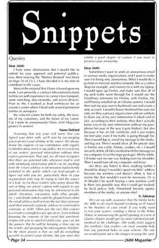 Dear 2600:
I have some observations that I would l i ke to
submit for your approval and potential publica­
tion. After noticing the "Writers Wanted" text block
on Page 50 of 23:3, I have decided it is my time to
contribute to the cause.
Most of the material that I have is based upon my
work. I am presently a contract telecommunications
technician with experience in carrier-class transport,
some switching, data networks, and access devices.
Prior to this I worked as lead technician for an
avionics center where I dealt with several promi nent
entities in aerospace.
My concern comes for both my safety, the secu­
rity of my customers, and the future of my career.
Can I write in anonymously? Does 2600 Magazine
protect its writers?
Name Deleted
.
Assuming that was your real name that you
signed your letter with, we'll start by encouraging
you to protect your identity at the source. We always
honor the requests of our contributors with regards
to identification and il is our policy not to reveal any
of our writers ' personal information without their
express permission. That said, we all must recognize
that there are potential risks whenever mail is sent
with idmtifying information which ca.n be anything
trom thC' rPlum address to information inadvertently
mcluded m the article which can lead people to
figure out who you are, particularly those in your
organization who may be trying to find the source
of a leak. So for those readers who worry about this
sort of thing, we advise raution with rC'gards to any
personal information that may be referenced in the
article (locations, encounters with other people,
etc.) and details which could be gleaned from either
the email address itselfor from the fact that someone
used their internal rorporate address to send mail to
someone at 2600. Often just the fact that contact
was made is enough to raise questions. Even without
knowing the contents of the email that user@evil­
empire.mil sent to articles@2600.com, you can bet
the powers that he will be keeping a close eye on
the sender and preparing his interrogation chamber.
So the short answer is that we will do everything
to protect your identity. But you must also
exhibit a good degree of caution if you want to
preserve your anonymity.
Dear 2600:
Sometimes I want to send an anonymous ema i l
t o various med ia organizations a n d I want t o make
sure I ' m bei ng very anonymous. What I would do is
go find an i nsecure wireless network, l i ke at a coffee
shop for example, and connect to it with my laptop.
I wou ld open up Firefox and make sure that all of
my web traffic went through Tor (I wou ld use the
FoxyProxy extension for Firefox, with Firefox, Tor,
and Privoxy i nstalled on an Ubuntu system). I would
then surf my way over to hushmail .com and create a
new account. I wou ld choose Hushmail because not
only are they a privacy organization and are u n l i kely
to share any of my user information if asked (and in
fact, accord ing to their website, they don 't actually
know any of my user information without my pass­
phrase because of the way it gets hashed), but also
because it has an SSL certificate and it j ust makes
me feel safer, even if my traffic is goi ng through Tor.
Then I wou ld log in, emai l my message to the media,
and log out. Then I would clear all the private data
111 Flrefox (my cache, h istory, cookies, etc.). I would
securely delete all fi les i nvolved with the message on
my computer (I use the wipe package). All the whi le,
I ' d make sure no one was looking over my shoulder.
Then I would turn off my computer and leave.
Are there any holes? Is there anyth ing further I
shou ld be doing? I wou ldn't spoof my MAC address
because my wireless card doesn't al low it, but it
seems l i ke that wouldn't even be necessary. Or is
it? Would it be worth buying a new wireless card?
Is there any possible way that I cou ld get tracked,
by local police, feds, Homeland Security agents,
members of the media, or anyone else?
A. Saboteur
We can say with assurance that the media lacks
the skills to do much beyond resolving an IP found
in the headers of your email. If you really want
to test your system, sending a threat to the White
House or announcing the grand opening of a new al
Qaeda chapter would get far more talented people
involved in the challenge. (We really don't suggest
thiS method.) Our readers can most certainly help
fmd any potential holes in your scheme. The one
we would point out is the danger of using the same
Page 34 -------------------- 2600 Magazine
 