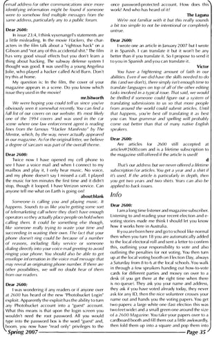 email address for other communications since more
identifying information might be found if someone
were to somehow find multiple messages from the
same address, particularly any to a public forum.
Dear 2600:
In issue 23 :4, I thi n k vyxenangel's statements are
a l ittle misleadi ng. In the movie Hackers, the char­
acters i n the fi lm tal k about a "rightous hack" on a
Gibson and "not any of this accidental shit." The fi l m
h a s very good visual effects b u t you don 't learn a
thi ng about hacking. The subway defense system I
thought was good. It was used by a you ng Angel ina
Jol ie, who played a hacker cal led Acid Burn. Don 't
try this at home.
My question is: In the fi lm, the cover of your
magazine appears in a scene. Do you know which
issue they used i n the movie?
mr.bitworth
We were hoping you could tell us since you've
obViously seen it somewhat recently. You can find a
full list of our covers on our website. It's most likely
one of the 1 994 covers and was used in the car
scene where one law enforcement agent is reading
lines from the famous "Hacker Manifesto" by The
Mentor, which, by the way, never actually appeared
in our magazine. As for the original letter, we believe
a degree of sarcasm was part of the overall theme.
Dear 2600:
Twice now I have opened my cel l phone to
see I have a voice mai l and when I connect to my
mailbox and play it, I only hear music. No voice,
and my phone doesn't say I missed a cal l . I played
the music for ten m i nutes the fi rst time and it didn't
stop, though it looped. I have Verizon service. Can
anyone tel l me what on Earth is goi ng on?
about:blank
Someone is calling you and playing music. It
happens. Sounds to us like you're getting some sort
of telemarketing call where they don't have enough
operators so they actually place people on hold when
calling them. It could be something else though,
like someone really trying to waste your time and
succeeding in wasting their own. The fact that your
phone doesn't ring could be because of a number
of reasons, including flaky service or someone
dialing directly into your voice mail greeting to avoid
ringing your phone. You should also be able to get
envelope information in the voice mail message that
may reveal an originating phone number. If there are
other possibilities, we will no doubt hear of them
from our readers.
once password-protected account. How does this
work? And who has heard of it?
The Laguna
We're not familiar with it but this really sounds
a bit too simple to not be intentional or completely
untrue.
Dear 2600:
I wrote one an article in January 2007 but I wrote
it in Spanish. I can translate it but it won't be any
better than if you translate it. So I propose to send it
to you i n Spanish and you can translate it.
Vidor
You have a frightening amount of faith in our
abilities. Even if we did have the skills needed to do
this (and we don't), there simply isn't enough time to
translate languages on top of all of the other editing
tasks involved in a typical issue. That said, we would
be thrilled if someone could figure out a system of
translating submissions to us so that more people
from around the world could submit articles. Until
that happens, you're best off translating it as best
you can. Your grammar and spelling will probably
come out better than that of many native English
speakers.
Dear 2600:
Are articles for 2600 sti l l accepted at
articles@2 600.com and is a lifeti me subscription to
the magazine stil l offered if the article is used?
d
That's our address but we never offered a lifetime
subscription for articles. You get a year and a shirt if
it's used. If the article is particularly in depth, then
you get two years and two shirts. Years can also be
applied to back issues.
Info
Dear 2600:
I am a long time l i stener and magazine subscriber.
Listening to and reading your recent election and e­
voting stories made me thi n k I should let you know
how it works here i n Austral ia.
If you are born here and go to school l i ke normal
then when you turn 1 8 you are automatically added
to the local electoral rol l and sent a letter to confirm
this, outl i n i ng your responsibility to vote and also
outl i n i ng the penalties for not voting. You then turn
up at the local voting booth on E lection Day, always
a Saturday from 8 to 6 at the local schools. You wal k
i n through a few spru ikers handing out how-to-vote
cards for different parties and mosey on over to a
desk (if you get there at the right time when there
Dear 2600: is no queue). They ask you your name and address,
I was wondering if any readers or if anyone over they ask if you have voted already today, they never
at 2600 has heard of the new "Photobucket Login" ask for any 10, then the nice volunteer crosses your
exploit. Apparently the exploit has the abi l ity to turn name out and hands you the voting papers. You get
any Photobucket account into a "guest" account. two papers: a large white one (last election this was
What this means is that upon the login screen you two feet wide) and a small green one around the size
wouldn't need the root password. All you wou ld of a 2600 Magazine. You take your papers over to a
type into the password box is the word "guest" and, cardboard booth and fil l them out a l ittle awkwardly,
boom, you now have "read only" privileges to the then fold them up i nto a square and pop them i nto
Spring 2007--------------------- Page 35
 