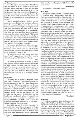 cardboard boxes.
The ha llot papers are unreal . The white (House)
one has about 30 to 50 boxes to fil l out with
numbers starting with one for your first vote, then
you keep goi ng with the second and so on ... or you
can j ust put a one i n the top section of the paper for
the party you want and you wi II get whatever that
party has chosen for its preferences. As you can see,
this has its own problems with preference deals and
the l i ke.
There is another legal vote. That is, if you j ust
put a one in one box for one candidate only, then
that w i l l be counted but only in the first round.
When your choice is among the lowest pile of votes
then your vote wi II be d iscarded with no prefer­
ences. Normal l y it would then go to number two,
then three, and so on until there were only two pi les
of votes and a winner was declared. Wh ile this is
a legal vote, it is a federal offense to actually let
anyone know about it. People have been arrested for
handing out how to vote cards that promote this type
of vote. . . . The' green (Senate) paper is much simpler
with only five to seven boxes to number.
The problem with the preferential voting system
is that my vote wi l l always end up with one of the
two major parties in most cases and not always the
one you prefer, unless you fil l out every box on the
paper and put that candidate last.
The system is open to many simple hacks but it
doesn't really happen to any extent. There are a lot
of unfi l led papers and invalid votes tbough.
Breto
The system you describe is known as Instant
Runoff voting. Basically it saves the trouble ofhaving
to hold multiple elections, otherwise known as
runoffs, to determine who the ultimate winner is.
This system is used in some parts of the United States
and may catch on in the future. Most people seem
intimidated by it because of its seemingly complex
nature.
Dear 2600:
I ' m writing this in regard to "Ringtone Down­
load Fol liez" from 23:3. I was eager to try this out
but every ri ngtone I saw that I wanted was stored
in a .swf fi le. I did some research on .swf files and
found that they were mu lti-part, meaning that the
ri ngtone was stored someplace other than the .swf
fi le itself. So I got on Firefox, enabled the l ive http
headers add-on, checked the request box, and
reloaded the .swf page. I then checked Iive http
headers and found exactly where the music file was
stored (e.g., http://content.ringtonio.nl/
"swfp/STREAM21 1 7 5 . SWF) . Then I saved the
page and changed the file from swf to mp3 with a
free file converter. I hope this helps.
Also, 23:3 was the first 2600 Magazine I ' ve
gotten . My sister knew I loved computers so she got
it for me. We were both astonished when we saw my
old sma l l town elementary school on the back cover
(Mountain View Elementary School, Manchester,
GAl. I now have a subscription and look forward to
future issues!
Danielmoore
It certainly is a small world, isn 't it?
Dear 2600:
In response to lupO's letter in 23:3 about concern
for potential privacy i nfringements made by Cox
Communications, I would l i ke to share what l ittle I do
know about how most of these "copyright i nfringe­
ments" are handled. First off, I worked for Cox for
over two years as a lowly techn ical support agent
hand l i ng cal ls from every last J i m-Bob and Cletus i n
the area about their Internet service, s o let's j ust say
the mandatory beforehand experience requ irements
for employment were not very impressive. But i n a l l
truthfu l ness, most o f t h e floor agents are given a n
absurd amount o f run-around when asking a n y ques­
tions that dealt with the world outside of the cube. If
a customer cal led in complaining of nonfunctioning
service, we would pul l up their account and notice
that it had been "flagged" by the corporate office i n
Atlanta. The next step would b e t o access another
web-based uti lity that allowed us to see a l l types of
issues related to the customer's account categorized
by modem MAC. In the case of "copyright i nfringe­
ment," there would actual l y be a copy of a facsimile
from the corresponding entertai nment conglomerate
(i.e., Warner Brothers, Fox, etc.l. lt would be a simple
letter from the company's legal team informing Cox
of the copyright issues. They wou l d never go i nto
detail, but would always say somethi ng humorously
nonchalant about "happening to notice" or some
crap l i ke that. They would then present Cox with the
conditions for handling the customer's account. They
wou l d request that the customer be i nformed of the
i nfringement and given notice that service would be
terminated upon another violation. They wanted two
strikes and you're out, but the general rule was three.
I tried i nvestigating i nto this as much as possible but
no one seemed to have a clue about how they found
out or didn't seem to care. And unfortunately most
snoopi ng was difficult with the constant physical
monitoring and the ever watchful screen capture
software that, for some reason, they frowned upon
being disabled. Now I am no longer employed
there and so I don 't have access to easily research
anymore. And, by the way, a simple IP address
anonymizer seems to be an easy way around this. I
never saw any issues arise from people that I knew
to be using such software. And 2600 staff, thanks for
a continually great publ ication.
NOvusOpiate
Dear 2600:
A week or so ago from Borders I bought a Bad
Rel igion CD called Punk Rock Songs. The CD was an
import from Germany that i ncluded many obscure
tracks that I really really wanted. When I got home
and popped it i nto my Xbox to burn and make my
personal copy, the disc wouldn't play. It was labeled
i n German that it "wi l l not play i n a PClMac." As the
Xbox is j ust a dressed up pc, I ki nda got paranoid,
Page 36 --------------------- 2600 Magazine
 
