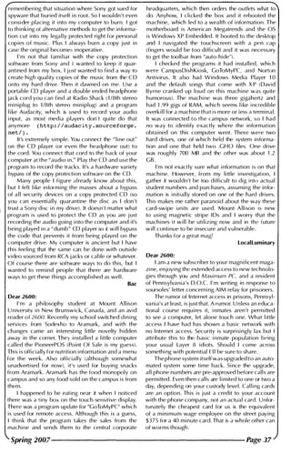 remembering that situation where Sony got sued for
spyware that buried itself i n root. So I wouldn't even
consider placing it i nto my computer to burn. I got
to th inking of alternative methods to get the informa­
tion cut into my lega l ly protected right for personal
copies of music. Plus I always burn a copy j ust in
case the original becomes inoperative.
I ' m not that fam i l iar with the copy protection
software from Sony and I wanted to keep it quar­
antined from my box. I j ust wanted to find a way to
create high qual ity copies of the music from the CD
onto my hard drive. Then it dawned on me. Use a
portable CD player and a double ended headphone
jack cord you can find at Radio Shack ( 1 /8th stereo
m i niplug to 1 /8th stereo miniplug) and a program
l i ke Audacity, which is used to record your audio
i nput, as most media players don 't quite do that
anymore ( http://audac ity.sourceforge.
net/ I ·
It's extremely si mple. You connect the " l i ne out"
on the CD player (or even the headphone out) to
the cord. You connect that cord to the back of your
computer at the "audio i n." Play the CD and use the
program to record the tracks. It's a hardware variety
bypass of the copy protection software on the CD.
Many people I figure al ready know about this,
but I felt l i ke informing the masses about a bypass
of a l l security devices on a copy protected CD (so
you can essentially quarantine the disc as I don 't
trust a Sony disc i n my drive). It doesn't matter what
program is used to protect the CD as you are j ust
recording the audio going i nto the computer and it's
being played in a "dumb" CD player so it w i l l bypass
the code that prevents it from being played on the
computer drive. My computer is ancient but I have
this feeling that the same can be done with outside
video sou rced from RCA jacks or cable or whatever.
Of course there are software ways to do this, but I
wanted to rem ind people that there are hardware
ways to get these things accompl ished as wel l .
Rae
Dear 2600:
I ' m a phi losophy student at Mount All ison
U niversity i n New Brunswick, Canada, and an avid
reader of 2600. Recently my school switched d i n i ng
services from Sodexho to Aramark, and with the
changes came an interesti ng little novelty hidden
away in the corner. They installed a l ittle computer
cal led the PioneerPOS (Point Of Sale is my guess).
This is officially for nutrition i nformation and a menu
for the week. Also officially (although somewhat
unadvertised for now), it's used for buying snacks
from Aramark. Aramark has the food monopoly on
campus and so any food sold on the campus is from
them.
I happened to be eating near it when I noticed
there was a tiny box on the touch-sensitive display.
There was a program update for "GoToMyPC" which
is used for remote access. Although this is a guess,
I thi n k that the program takes the sales from the
machi ne and sends them to the central corporate
headquarters, which then orders the outlets what to
do. Anyhow, I clicked the box and it rebooted the
machi ne, which led to a wealth of i nformation. The
motherboard is American Megatrends and the OS
is Windows XP Embedded. It booted to the desktop
and I navigated the touchscreen with a pen cap
(fingers would be too difficult and it was necessary
to get the toolbar from "auto-hide"l.
I checked the programs it had i nstalled, which
were CampusDishKiosk, GoToMyPC, and Norton
Antivirus. It also had Windows Media Player 1 0
and the default songs that come with X P (David
Byrne cranked up loud on this mach ine was qu ite
humorous). The machi ne was three gigahertz and
had 1 .99 gigs of RAM, which seems l i ke i ncredible
overk i l l for a machine that is more or iess a terminal.
It was connected to the campus network, so I had
no way to identify exactly where the information
obtained on this computer went. There were two
hard drives, one of which held the system informa­
tion and one that held two .GHO files. One drive
was roughly 700 MB and the other was about 1 .2
GB.
I'm not exactly sure what i nformation is on that
machi ne. However, from my little i nvestigation, I
gather it wou ldn't be too difficult to dig i nto actual
student numbers and purchases, assuming the infor­
mation is i n itially stored on one of the hard drives.
Th is makes me rather paranoid about the way these
card-swipe units are used. Mount Allison is new
to using magnetic stripe I Ds and I worry that the
machi nes it w i l l be uti lizing now and in the future
w i l l continue to be i nsecure and vulnerable.
Thanks for a great mag!
LocalLuminary
Dear 2600:
I am a new subscriber to your magn ificent maga­
zi ne, enjoyi ng the extended access to new technolo­
gies through you and Maximum PC, and a resident
of Pennsylvania's D.O.C. I ' m writing in response to
soursoles' letter concerni ng AIM relay for prisoners.
The rumor of Internet access in prisons, Pennsyl­
vania's at least, is just that. A rumor. U nless an educa­
tional course requ i res it, i nmates aren 't permitted
to see a computer, let alone touch one. What l ittle
access I have had has shown a basic network with
no I nternet access. Security is surprisi ngly lax but I
attribute this to the basic i nmate population being
your usual Layer 8 idiots. Shou ld I come across
somethi ng with potential I ' l l be sure to share.
The phone system itself was upgraded to an auto­
mated system some time back. Si nce the upgrade,
all phone numbers are pre-approved before cal l s are
permitted. Even then cal ls are l i mited to one or two a
day, depending on your custody level. Cal l i ng cards
are an option. This is j ust a credit to your account
with the phone company, not an actual card. Unfor­
tunately the cheapest card for us is the equ ivalent
of a minimum wage employee on the street paying
$375 for a 40 minute card. That is a whole other can
of worms though.
Spring 2007-------------------- Page 37
 