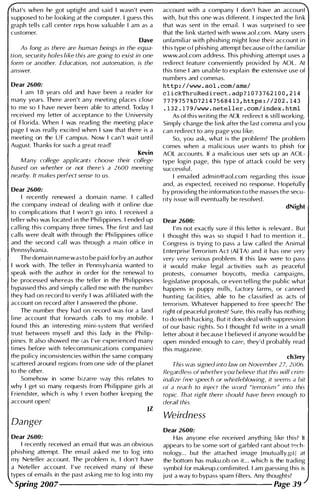 that's when he got uptight and said I wasn't even
supposed to be looking at the computer. I guess this
graph tel l s cal l center reps how va luable I am as a
customer.
Dave
As long as there are human beings in the equa­
tion, security holes like this are going to exist in one
form or another. Education, not automation, is the
answer.
Dear 2600:
I am 1 8 years old and have been a reader for
many years. There aren't any meeting places close
to me so I have never been able to attend. Today I
received my letter of acceptance to the U n iversity
of Florida. When I was readi ng the meeting place
page I was rea l ly excited when I saw that there is a
meeting on the U F campus. Now I can 't wait unti l
August. Thanks for such a great read!
Kevin
Many college applicants choose their college
based on whether or not there's a 2600 meeting
nearby. It makes perfect sense to us.
Dear 2600:
I recently renewed a domai n name. I cal led
the company i nstead of dea l i ng with it onl i ne due
to complications that I won't go i nto. I received a
tel ler who was located i n the Phi l i ppines. I ended up
cal l i ng this company three times. The first and last
calls were dealt with through the Phi l ippines office
and the second cal l was through a main office i n
Pennsylvania.
The domain name was to be paid for by an author
I work with. The tel ler in Pennsylvania wanted to
speak with the author in order for the renewa l to
be processed whereas the tel ler in the Ph i l ippines
bypassed this and simply cal led me with the number
they had on record to verify I was affi l iated with the
account on record after I answered the phone.
The number they had on record was for a land
l ine account that forwards calls to my mobi le. I
found this an i nteresti ng mini-system that veri fied
trust between myself and this lady in the Phi l ip­
pines. It also showed me (as I ' ve experienced many
times before with telecommunications companies)
the policy i nconsistencies withi n the same company
scattered around regions from one side of the planet
to the other.
Somehow in some bizarre way this relates to
why I get so many requests from Ph i l ippine girls at
Friendster, which is why I even bother keepi ng the
account open!
JZ
Danger
account with a company I don 't have an account
with, but this one was different. I i nspected the l i n k
that was sent i n the ema i l . I was surprised t o see
that the l i n k started with www.aol .com. Many users
unfamil iar with phishing m ight lose thei r account i n
t h i s type o f phishing attempt because o f t h e fami l iar
www.aol.com address. Th is phish i ng attempt uses a
redi rect feature conveniently provided by AOL. At
this time I am unable to explain the extensive use of
numbers and commas.
http://www . aol.com/ams/
c lickThruRedirect . adp ? 1 0 7 3 7 621 0 0 , 214
7 7 79757 %D721475684 1 3,https://202 . 143
. 1 32 . 1 79/www . neteller . com/index . html
As of this writing the AOL redi rect is sti l l working.
Simply change the l i n k after the last comma and you
can redi rect to any page you l i ke.
So, you ask, what is the problem? The problem
comes when a mal icious user wants to phish for
AOL accou nts. If a malicious user sets up an AOL­
type login page, this type of attack cou ld be very
successful .
I emailed adm in@aol.com regarding this issue
and, as expected, received no response. Hopefu lly
by providing the i nformation to the masses the secu­
rity issue w i l l eventua l ly be resolved.
dNight
Dear 2600:
I ' m not exactly sure if this letter is relevant .. But
I thought this was so stupid I had to mention it..
Congress is trying to pass a law cal led the Animal
Enterprise Terrorism Act (AHA) and it has one very
very very serious problem. If this law were to pass
it would make legal activities such as peacefu l
protests, consumer boycotts, media campa igns,
legislative proposals, or even tel l i ng the public what
happens in puppy m i l ls, factory farms, or canned
hunting facil ities, able to be classified as acts of
terrorism. Whatever happened to free speech? The
right of peacefu l protest? Sure, this really has noth ing
to do with hacking. But it does deal with suppression
of our basic rights. So I thought I'd write i n a small
letter about it because I bel ieved if anyone wou ld be
open mi nded enough to care, they'd probably read
this magazine.
ch3rry
This was signed into law on November 27, 2006.
Regardless of whether you believe that this will crim­
inalize free speech or whistleblowing, it seems a bit
of a reach to inject the word "terrorism " into this
topic. That right there should have been enough to
derail this.
Weirdness
Dear 2600:
Dear 2600: Has anyone else received anyth ing l i ke this? It
I recently received an ema i l that was an obvious appears to be some sort of garbled rant about tech-
phishing attempt. The ema i l asked me to log i nto nology... but the attached i mage [mutually.gill at
my Netel ler account. The problem is, I don 't have the bottom has maku.ob on it... which is the tradi ng
a Netel ler account. I ' ve received many of these symbol for makeup.coml i mited. I am guessing this is
types of emails in the past asking me to log i nto my just a way to bypass spam filters. Any thoughts?
Spring 2007-------------------- Page 39
 