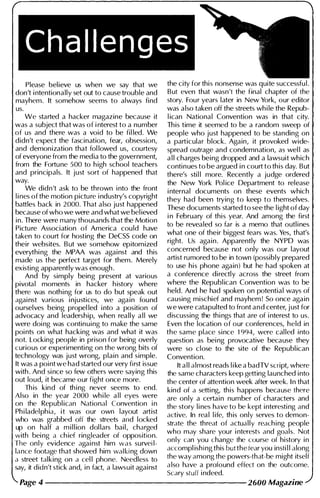 Please believe us when we say that we
don't i ntentionally set out to cause trouble and
mayhem. It somehow seems to always find
us.
We started a hacker magazine because it
was a subject that was of i nterest to a number
of us and there was a void to be fil led. We
didn't expect the fascination, fear, obsession,
and demonization that fol lowed us, courtesy
of everyone from the media to the government,
from the Fortune 500 to h igh school teachers
and principals. It just sort of happened that
way.
We didn't ask to be thrown i nto the front
l i nes of the motion picture i ndustry's copyright
battles back in 2000. That also just happened
because of who we were and what we bel ieved
in. There were many thousands that the Motion
Picture Association of America could have
taken to court for hosting the DeCSS code on
their websites. But we somehow epitomized
everythi ng the MPAA was against and this
made us the perfect target for them. Merely
existing apparently was enough .
And by simply being present at various
pivotal moments in hacker h istory where
there was nothing for us to do but speak out
agai nst various i njustices, we again found
ourselves being propel led i nto a position of
advocacy and leadership, when really a l l we
were doi ng was continuing to make the same
poi nts on what hacking was and what it was
not. Locking people in prison for being overly
curious or experimenting on the wrong bits of
technology was just wrong, plain and simple.
It was a point we had started our very first issue
with . And si nce so few others were saying this
out loud, it became our fight once more.
Th is kind of th ing never seems to end.
Also in the year 2000 wh i le a l l eyes were
on the Republ ican National Convention i n
Ph i ladel phia, i t was our own layout artist
who was grabbed ofi the streets and locked
up on half a m i l l ion dol lars bail, charged
with bei ng a ch ief ringleader of opposition.
The only evidence agai nst him was survei l­
lance footage that showed him walki ng down
a street talking on a cel l phone. Needless to
say, it didn't stick and, in fact, a lawsuit against
the city for this nonsense was quite successfu l .
But even that wasn't the final chapter of the
story. Four years later in New York, our editor
was also taken off the streets whi le the Repub­
l ican National Convention was in that city.
This time it seemed to be a random sweep of
people who just happened to be standing on
a particular block. Again, it provoked wide­
spread outrage and condemnation, as wel l as
a l l charges being dropped and a lawsuit which
continues to be argued i n court to this day. But
there's sti l l more. Recently a judge ordered
the New York Pol ice Department to release
i nternal documents on these events which
they had been trying to keep to themselves.
These documents started to see the l ight of day
i n February of this year. And among the first
to be revealed so far is a memo that outl i nes
what one of their biggest fears was. Yes, that's
right. Us again. Apparently the NYPD was
concerned because not only was our layout
artist rumored to be in town (possibly prepared
to use his phone again) but he had spoken at
a conference directly across the street from
where the Republ ican Convention was to be
held. And he had spoken on potential ways of
causing mischief and mayhem! So once again
we were catapulted to front and center, j ust for
discussing the thi ngs that are of i nterest to us.
Even the location of our conferences, held in
the same place since 1994, were cal led into
question as bei ng provocative because they
were so close to the site of the Republ ican
Convention.
It a l l almost reads l i ke a badTV snipt, where
the same characters keep getting launched into
the center of attention week after week. I n that
kind of a setti ng, this happens because there
are only a certain number of characters and
the story l i nes have to be kept interesti ng and
active. In real l ife, this only serves to demon­
strate the threat of actually reach ing people
who may share your i nterests and goals. Not
only can you change the course of history in
accompl ish i ng this but the fear you insti l l along
the way among the powers-that-be might itself
also have a profound effect on the outcome.
Scary stuff i ndeed.
Page 4 --------------------- 2600 Magazine
 