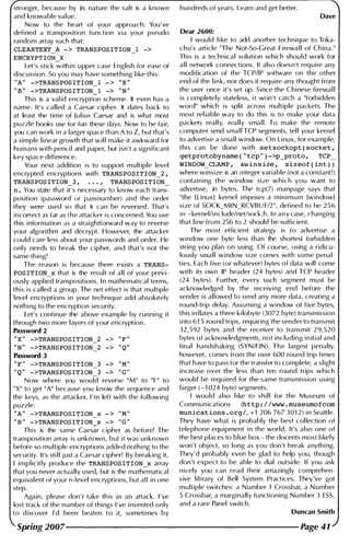 stronger, because by its nature the salt is a known
and knowable val ue.
Now to the heart of your approach: You ' ve
defi ned a transposition function via your pseudo
random array such that:
CLEARTEXT_A -> TRANSPOSITION_l ->
Let's stick with i n upper case English for ease of
discussion. 50 you may have something l i ke this:
"A" ->TRANSPOSITION_l -> "X"
" B " ->TRANSPOSITION 1 -> "N"
Th is is a val id encrypti;;-n scheme. It even has a
name. It's called a Caesar cipher. It dates back to
at least the time of J u l i us Caesar and is what most
puzzle books use for fun these days. Now to be fair,
you can work i n a larger space than A to Z, but that's
a simple l i near growth that w i l l make it awkward for
humans with penci l and paper, but isn't a significant
key space difference.
Your next addition is to support mu ltiple level
encrypted encryptions with TRANSPOSITION_2,
TRANSPOSITION 3 , TRANSPOSITION
n . You state that iI's necessary to know each tranS::
position (password or passnumber) and the order
they were used so that it can be reversed. That's
incorrect as far as the attacker is concerned. You use
this i nformation as a straightforward way to reverse
your algorithm and decrypt. However, the attacker
could care less about your passwords and order. He
only needs to break the cipher, and that's not the
same th ing!
The reason is because there exists a TRANS­
POSITION_x that is the result of all of your previ­
ously appl ied transpositions. I n mathematical terms,
this is called a group. The net effect is that mu ltiple
level encryptions i n your technique add absolutely
nothi ng to the encryption security.
Let's continue the above example by running it
through two more layers of your encryption.
Password 2
"X" ->TRANSPOSITION_2 ->
" F "
"N" ->TRANSPOSITION_2 ->
" Q "
Password 3
II F "
->TRANSPOSITION_3 -> " M "
u Q "
->TRANSPOSITION_3 -> " G "
Now where you would reverse "M" to "F" to
"X" to get "A" because you know the sequence and
the keys, as the attacker, I ' m left with the fol lowing
puzzle:
"A" ->TRANSPOSITION_x -> " M "
" B " ->TRANSPOSITION x -> " G "
This is the same Caes;r cipher as before! The
transposition array is unknown, but it was unknown
before so mu ltiple encryptions added nothi ng to the
security. It's sti l l j ust a Caesar cipher! By breaking it,
I implicitly produce the TRANSPOSITION_x array
that you never actually used, but is the mathematical
equivalent of your n-Ievel encryptions, but aI I in one
step.
Again, please don 't take th is as an attack. I ' ve
lost track of the number of things I ' ve i nvented only
to d iscover I'd been beaten to it, someti mes by
hundreds of years. Learn and get better.
Dave
Dear 2600:
I would l i ke to add another technique to Toka­
chu's article "The Not-So-Great Firewall of China."
This is a technical solution which shou ld work for
a l l network connections. It also doesn't require any
modification of the TCPfl P software on the other
end of the l i n k, nor does it require any thought from
the user once it's set up. Since the Chinese firewal l
is completely stateless, i t won't catch a "forbidden
word" which is split across multiple packets. The
most rel iable way to do this is to make your data
packets really, really small. To make the remote
computer send small TCP segments, tel l your kernel
to advertise a small window. On Linux, for example,
this can be done with setsockopt(socket,
getprotobyname("tcp")->pyroto, TCP_
WINDOW_CLAMP, &winsize, sizeof(int »
where winsize is an i nteger variable (not a constant!)
containing the wi ndow size which you want to
advertise, in bytes. The tcp(7) manpage says that
"the [Linux] kernel imposes a minimum [window]
size of 50CK_MI N_RCVBU Ff2 ", defined to be 2 5 6
i n -kernelfi ncludefnetfsock.h. I n a n y case, changing
that l i ne from 256 to 2 should be sufficient.
The most efficient strategy is to advertise a
window one byte less than the shortest forbidden
string you plan on using. Of course, using a ridicu­
lously small window size comes with some penal­
ties. Each five (or whatever) bytes of data will come
with its own IP header (24 bytes) and TCP header
(24 bytes). Further, every such segment must be
acknowledged by the receiving end before the
sender is allowed to send any more data, creating a
round-trip delay. Assuming a wi ndow of five bytes,
this inflates a three kilobyte (3072 byte) transmission
i nto 61 5 rou nd trips, requiring the sender to transmit
32, 592 bytes and the receiver to transmit 2 9,520
bytes of acknowledgments, not including i n itial and
final handshaking (5YNfFIN). The largest penalty,
however, comes from the over 600 round trip times
that have to pass for the transfer to complete, a sl ight
increase over the less than ten round trips which
would be requ i red for the same transmission using
larger ( - 1 024 byte) segments.
I would also l i ke to shill for the Museum of
Communications (http:/ /www . museumofcom
munications . org/, +1 206 767 301 2 ) i n Seattle.
They have what is probably the best col lection of
telephone equ ipment i n the world. It's also one of
the best places to blue box - the docents most l i kely
won 't object, so long as you don 't break anythi ng.
They'd probably even be glad to help you, though
don 't expect to be able to dial outside. If you ask
nicely you can read their amazingly comprehen­
sive library of Bell System Practices. They 've got
mu ltiple switches: a N umber 1 Crossbar, a N umber
5 Crossbar, a margi nally functioning Number 3 E55,
and a rare Panel switch.
Duncan Smith
Spring 2007-------------------- Page 41
 