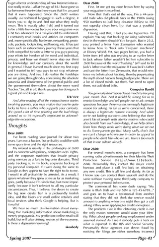 to get a better understanding of how I nternet i nterac­
tion rea l ly works - a l l at the age of 1 4. I have gone so
far between these two to three years that I ' m amazed
that it even happened. Si nce the 2600 writers
usua l ly use techn ical language to such a degree, it
forces you to dig in and find out what they rea l ly
mean. This is exactly what I did and it turned out
to be a l ittle humorous because your magazine was
a bit too advanced for a 1 4-year-old to understand.
I constantly read books and articles on computers
and, more specifical l y, hardware, networki ng, proto­
cols, packets, lockpicking, red boxing, etc. It has j ust
been such an extraordi nary journey these years that
I felt compel led to write a letter to you guys praising
your efforts for freedom of the mind and i ndividual,
privacy, and how we shou ld never stop our thi rst
for knowledge and our curiosity about the world
in general. I have learned much si nce my first copy
and I wanted to tel l you guys to not stop whatever
you are doing. And yes, I do real ize the hardships
we are goi ng through today concern ing the absolute
paranoia and abusiveness of the general public and
the government themselves about the mere word
"hacker." So, a l l in a l l, thank you guys for doing such
a great job and keep it rea l .
Tr4/!ce
And after reading all of the various horror stories
involving parents, you must realize that you're quite
lucky to have a father who supports your curiosity.
We spend a lot of time pointing out the bad things
around us so it's especially important to acknowl­
edge the exceptions.
Thoughts
Dear 2600:
I ' ve been reading your journal for about two
years. I am not a hacker, but probably cou ld be with
some spare time and the right resources.
My i nterest is mai nly i n the philosophy of 2600
and its concern with privacy, computer users' rights,
and the corporate mach i nes that invade privacy
using services as a lure to log onto domains. Thi rd
party tracking is, i n my book, corporate hacking of
my personal computer. If I were doi ng the same to
Google as they appear to have the right to do to me,
I would in a l l probabi l ity be arrested. As a resu lt, I
ignore whatever they spew at me as far as marketing
goes, partly because I'm vindictive, but more i mpor­
tantly because it isn't relevant to all my particular
circumstances. Thus, I believe, the desire to create
the big new crystal bal l is a profoundly foolish
idea, and the losers are small online retai lers and
local services who th i n k Google is helping. But is
it real lv?
W� hear so much disi nformation about every­
thing that marketing information about marketing is
merely propaganda. My prediction: online retai l w i l l
bui ld, b u t w i l l also destroy, sectors o f t h e economy.
Is there a depression loom ing?
skoobedy
Dear 2600:
First, let me get my nose brown here by saying
your magazine is excellent.
Now that that's out of the way, I ' m a 44-year­
old male who did phreak back i n the 1 980s (using
950 numbers to call long distance BBSes) so I ' m
not squeaky clean here, b u t that was a youthful
digression.
Having said that, I feel you are hypocrites. I ' l l
explain: You say that hacki ng (or using vul nerabili­
ties) i n the system shouldn't be for gai n . But i n 2 3 :2,
you pri nted a letter from Zenmaster who wanted
to know how to "hack i nto ' Fastpass' machines"
at Disney World. Yet, two pages before, you had a
letter from Jeff who was replying to an earlier letter
to Jack whose father wouldn't let h i m subscribe to
2600 because of the word "hacki ng." Jeff said to let
Jack's father read the magazine. If I was Jack's father
and saw the letter from Zenmaster, that would rein­
force my beliefs about hacki ng, thereby perpetuating
the myth about hackers being bad people. There are
a lot of closed m i nds out there. We need to open
them, not add dead bolts.
Computer Bandit
You generally don'topen closed minds by keeping
your mouth shut. And it would be wrong for us to
restrict knowledge and tell people not to ask certain
questions because there was no seemingly legitimate
reason for asking. As far as we're concerned, there
is always a legitimate reason: curiosity. And while
we're not kidding ourselves into believing that there
aren 't lots ofpeople with ulterior motives who could
also benefit from such knowledge, if we help others
learn how things work we're doing what we set out
to do. Some parents get that. Many, sadly, don't. But
we can 't change who we are in order to appeal to
people who don't like who we are. There's too much
of that in our culture already.
Dear 2600:
For severaI months now, a company has been
running radio advertisements for their Identity Theft
Protection Service (http://www . lifelock .
com). Presumably they contact the major credit
bureaus and place a cal l first lock on obtaining
any new cred it. This is a l l fine and dandy. As far as
I know you Can contact them yourself and do the
same without trusting some third party company to
protect your personal i nformation .
The commercial has some dude saying: "My
name is Blah Blah and my SSN is 1 2 3-45-6789. . ."
and goes on to have a testimonial from another
stdting that they did not think the service would
amount to anyth ing when one night they got a ca l l
asking if they were applying for credit someplace. . . .
The problem I see is that obtaining credit is not
the only reason someone would want your iden­
tity. What about people seeking employment under
assumed names? As I see it nobody puts a lock on
what is reported to the IRS and Social Security.
Presumably those agencies can detect fraud by
noticing the fi l i ngs are either somehow incorrect
Spring 2007--------------------- Page 43
 
