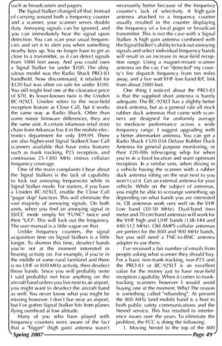 such as broadcasters and pagers. necessari ly better because of the frequency
The Signal Stal ker changed a l l that. Instead counter's lack of selectivity. A high-gain
of carrying around both a frequency counter antenna attached to a frequency counter
and a scanner, your scanner serves double usual l y resulted i n the counter displaying
duty. Annoying signals can be ignored, and the frequency of a local pager or broadcast
you can i mmediately hear the signal upon transmitter. This is not the case with a Signal
detection. You can scan you r usual frequen- Stal ker. A h igh gai n antenna combined with
c ies and set it to alert you when something theSignal Sta l ker's abi l ity to lock out annoying
nearby keys up. You no longer have to get as signals and select i ndividual frequency bands
close to a transmitter, as it can detect signals wi l l result i n an i ncrease i n near-field recep­
from 1 000 feet away. And you cou ld own tion range. Using a magnet-mount scanner
a Signal Sta l ker for u nder $ 1 00. The ubiq- antenna on the car, I 've "detected" my coun­
u itous model was the Radio Shack PRO-83 ty' s fire d ispatch frequency from ten m i l es
handheld. Now discontinued, it retai led for away, and a five watt VH F-low band RIC l i n k
$ 1 20 b u t was often o n sale for u nder $ 1 00. from about 2 000 feet.
You sti l l m ight find one at the clearance price One thi ng I noticed about the PRO-83
of $ 70. Its lesser-known twi n is the U niden is that the suppl ied short antenna is barely
BC-92X LT. U niden refers to the near-field adequate. The BC-92XLT has a sl ightly better
reception feature as Close Cal l, but it works stock antenna, but as a general rule a l l stock
the same way as Radio Shack. Other than rubber duck antennas that come with scan­
some minor firmware differences, they are ners are designed for u n iformly average
the same u n it. A certai n i nfamous retai l store to mediocre performance across a wide
chain from Arkansas has it i n the mobile elec- frequency range. I suggest upgrading with
tronics department for only $99.99. There a better aftermarket antenna. You can get a
are also h igher-end Signal Stal ker/Close Cal l Radio Shack #320-034 Del uxe Rubber Duck
scanners avai lable that have extra features Antenna for general purpose mon itori ng, or
such as trunk tracki ng, P2 5 reception, and their #20-006 telescopi ng wh ip for when
continuous 25-1 300 MHz (minus cel l u l ar) you ' re in a fixed location and want optimum
frequency coverage. reception. In a similar vein, when driving i n
One of the m a i n complaints I hear about a veh icle having the scanner with a rubber
the Signal Stal kers is the lack of capabi l ity duck antenna sitting on the seat next to you
to lock out annoying frequencies whi le i n won ' t c u t it. Get an external antenna for you r
Signal Stal ker mode. For starters, if you have vehicle. Whi le on the subject of antennas,
a U n iden BC-92 X LT, enable the Close Cal l you m ight be able to scrounge someth i ng up
"pager skip" function. This wi l l elimi nate the depending on what bands you are i nterested
vast majority of annoying signals. On both i n . CB antennas work very wel l on the VHF
u nits, when you find an annoying signal i n Low band 0 0-50 MHz). Dual-band (two
SS/CC mode simply hit "FU NC" twice and meter and 70 em) hand antennas w i l l work for
then " LlO". Th is will lock out the frequency. the VHF h igh and U H F bands ( 1 38-1 44 and
The user manual is a l ittle vague on that. 440-5 1 2 MHz). Old AMPS cel l u lar anten nas
U n l i ke frequency counters, the signal are perfect for the 800 and 900 MHz bands,
acquisition time on Signal Stal kers is a l ittle but you wi l l need a TNC-to-BNC antenna
longer. To shorten this time, deselect bands adapter to use them.
you ' re not at the moment interested i n I 've received a fai r number of ema i l s from
hearing activity on. For example, if you ' re i n people asking what scanner they should buy.
the middle of some rura l farmland and there For a basic non-trunk-tracking, non-P2 5 unit
is no UHF or 800 MHz activity, then deselect the PRO-83 or BC-92XLT is an excel lent
those bands. Since you w i l l probably (note value for the money just to have near-field
I said probably) not hear anythi ng on the reception capab i l ity. When it comes to trunk­
ai rcraft band u n less you l ive next to an airport, tracking scanners however I would avoid
you m ight want to deselect the ai rcraft band buying one at the moment. Why? The reason
as wel l . You never know what you m ight be is somethi ng cal led "rebanding". At present
missing however. I don 't l ive near an a i rport, the 800 MHz land mobi le band is a host to
but I 've gotten Signal Stal ker h its from planes both publ ic safety communications and the
flying overhead at low altitude. Nextel service. This has resulted i n i nterfer-
Many of you who have played with ence issues over the years. To e l i m i nate the
frequency counters were aware of the fact problem, the FCC is doing the fol lowi ng:
that a "bigger" (high gain) antenna wasn't 1 . Moving Nextel to the top of the 800
Spring 2007--------------------- Page 49
 