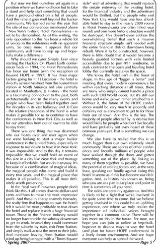 B ut now we find ourselves yet again i n a style" wal l of advertising that would replace
position where we have no choice but to take the ornate entryway of the existing hotel.
a stand and help start someth ing that cou ld So the financial i ndustry and the advertisers
have a profound effect on a lot of people. wou ld be thril led. But the people who visit
And this time it goes wel l beyond the hacker New York City wou ld have one less afford­
community. We learned earl ier this year that able hotel to stay in (the nearly 2000 rooms
the site of our conferences mentioned above in Hotel Pennsylvania are often fil led year
- New York's historic Hotel Pennsylvania - is rou nd) and one more historic structure wou ld
set to be demol ished. As of this writing, the be destroyed. Thi s doesn't even address the
only opposition to thi s has been a whole lot overwhel m i ng belief that such a massive
of voices i n the w i lderness with no apparent financial structure simply isn't needed with
u nity. So once more it appears that our the entire financial district downtown bei ng
community wi l l have to step up and hope- rebu i lt. Were it to be constructed, however,
ful l y make a difference. there is l i ttle doubt that it wou ld become a
Why shou ld we care? Si mple. Ever since heavily guarded fortress with very l i mited
starting the Hackers On Planet Earth confer- accessibility due to post-91l 1 syndrome, i n
ences back i n 1 994, the Hotel Pennsylvania stark contrast to the open and bustl i ng hotel
has been our home (with the exception of lobby that currently occupies the space.
Beyond HOPE in 1 99 7). It has three major We know the hotel isn't i n the fi nest of
factors going for it: 1 ) Location - the hotel is shape. I n this age of "bigger is better" and
directly across the street from the busiest tra i n i nsisting that every modern convenience be
station in North America and also centra l l y with i n reaching distance a t a l l ti mes, there
located i n Manhattan; 2) H istory - the hotel are many who simply can not handle a place
is a fascinating connection to the past, both with such Old World decor. But it's sti l l our
architecturally and i n the many events and home and we've grown rather attached to it.
people who have been l i n ked together over Without it, the future of the HOPE confer­
the decades i n its vast hallways; and 3 ) Cost ences wou ld be very much in jeopardy and
- the relative cheapness of the hotel i s what certainly not as convenient to get to for those
makes it possible for us to continue to have from out of town. And this is the key. The
the conferences in New York City as wel l as majority of people affected by its destruction
for our attendees from out of town to be able wou ld l i kely be people who don't l ive locally
to stay there. and have probably not even heard of these
There was one thing that was drummed ominous plans yet. That is something we can
i nto our heads over and over again when change.
we were looking to start a major hacker We also have to realize that this is so
conference in the U nited States, especial ly i n much bigger than o u r own relatively sma l l
response to o u r desire to have it i n New York: community. There are scores of other confer­
It was i mpossible. And to this day it remains ences and l iterally m i l l ions of people who
i mpossible that we could hold an event of have wal ked through the doors and gotten
th is size in a c ity l i ke New York and manage something out of the place. By l i nking as
to keep it affordable. B ut we do it anyway. It's many of them together as possible, we have
because of a combination of magical ideas, the potential of u n iting forces and, at the very
the magical people who come and build it least, speaking out loudly agai nst losing this
every two years, and the magical place that hotel. It seems as if th is has become our obli­
makes it a l l possible. Th is is a l l most defi- gation. And, as h i story has shown us, being
n itel y worth preservi ng. who you are at a particular place and poi nt i n
I n the "real word" however, people don't time is sometimes a l l you need.
thi n k l i ke this. It a l l comes down to dol lars and The odds are certainly against us. And this
cents and how to make the most i mpressive is l i kely to be a fight that we're involved i n
profit. And those i n charge (namelyVornado, for qu ite some time to come. But we bel ieve
the realty firm that happens to own the hotel) getting i nvolved i n this could be an upl ifting
felt it would be most profitable to tear down experience, one where we tru ly real ize the
the hotel and replace it with a huge financial importance of i ndividual voices brought
tower. Those in the finance i ndustry wou ld together i n a common cause. There wi l l be
no longer have to ride the subway downtown lots more on this in the future. For now, we
to get to work. Instead they could commute hope you can joi n us on l i ne at http://tal k.
from the suburbs by train, exit Penn Station, hope.net to discuss ways to save the hotel
and simply wal k across the street to their jobs. (and plan for future HOPE conferences) i n
And everyone leaving Penn Station wou ld a l ively forum environment. And we hope
wind up being barraged with a "Times Square everyone can help us spread the word.
Spring 2007--------------------- Page 5
 