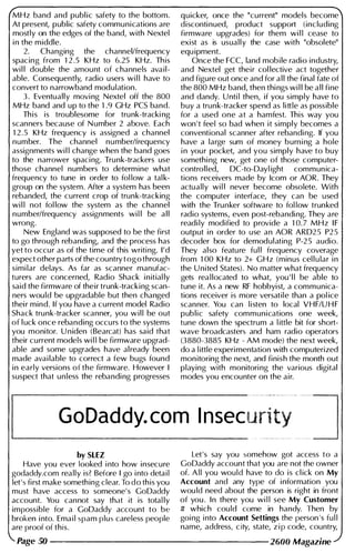 MHz band and publ ic safety to the bottom.
At present, public safety communications are
mostly on the edges of the band, with Nextel
i n the m iddle.
2. Changing the channellfrequency
spacing from 1 2 .5 KHz to 6.25 KHz. Th is
wi l l double the amount of channels avail­
able. Consequently, radio users wi l l have to
convert to narrowband modulation.
3 . Eventually movi ng Nextel off the 800
MHz band and up to the 1 .9 GHz PCS band.
Th is is troublesome for trunk-tracki ng
scanners because of N umber 2 above. Each
1 2 .5 KHz frequency is assigned a channel
number. The channel numberlfrequency
assignments wi l l change when the band goes
to the narrower spaci ng. Tru nk-trackers use
those channel numbers to determine what
frequency to tune in order to fol low a tal k­
group on the system. After a system has been
rebanded, the current crop of trunk-tracking
wi l l not fol low the system as the channel
numberlfrequency assignments wi l l be a l l
wrong.
New England was supposed to be the first
to go through rebanding, and the process has
yet to occu r as of the time of this writi ng. I ' d
expect other parts of the country t og o through
simi lar delays. As far as scanner manufac­
turers are concerned, Radio Shack i n itial ly
said the firmware of their trunk-tracking scan­
ners wou ld be upgradable but then changed
thei r mind. If you have a current model Radio
Shack trunk-tracker scanner, you w i l l be out
of l uck once rebanding occu rs to the systems
you monitor. U niden (Bearcat) has said that
their current models wi l l be firmware upgrad­
able and some upgrades have al ready been
made avai lable to correct a few bugs found
i n early versions of the firmware. However I
suspect that u n less the rebandi ng progresses
quicker, once the "current" models become
disconti nued, product support (including
firmware upgrades) for them wi l l cease to
exist as is usual l y the case with "obsolete"
equ ipment.
Once the FCC, land mob i le radio industry,
and Nextel get their col lective act together
and figure out once and for a l l the final fate of
the 800 MHz band, then thi ngs wi l l be a l l fine
and dandy. U nti l then, if you simply have to
buy a trunk-tracker spend as little as possible
for a used one at a hamfest. This way you
won 't feel so bad when it simply becomes a
conventional scanner after rebandi ng. If you
have a large sum of money burn i ng a hole
i n you r pocket, and you simply have to buy
somethi ng new, get one of those computer­
controlled, DC-to-Dayl ight commun ica­
tions receivers made by leom or AOR. They
actually wi l l never become obsolete. With
the computer i nterface, they can be used
with the Trunker software to fol low trunked
radio systems, even post-rebandi ng. They are
readi ly modified to provide a 1 0. 7 MHz I F
output i n order to use an AOR ARD2 5 P2 5
decoder box for demodulating P-25 audio.
They also featu re fu l l frequency coverage
from 1 00 KHz to 2+ GHz (minus cel l u lar i n
the U nited States). No matter what frequency
gets rea l located to what, you ' l l be able to
tune it. As a new RF hobbyist, a communica­
tions receiver is more versatile than a pol ice
scanner. You can l i sten to local VHF/U H F
public safety communications one week,
tune down the spectrum a l ittle bit for short­
wave broadcasters and ham radio operators
(3880-3885 KHz - AM mode) the next week,
do a l ittle experi mentation with computerized
mon itoring the next, and finish the month out
playing with monitori ng the various digital
modes you encounter on the air.
GoDaddy. com I nsec��
_
�����J
by SlEZ
Have you ever looked i nto how insecure
godaddy.com really is? Before I go i nto detai l
let's first make someth ing clear. To d o th is you
must have access to someone's GoDaddy
account. You cannot say that it is total ly
impossible for a GoDaddy account to be
broken i nto. Ema i l spam plus careless people
are proof of this.
Let's say you somehow got access to a
GoDaddy account that you are not the owner
of. A l l you wou l d have to do is cl ick on My
Account and any type of i nformation you
wou ld need about the person is right in front
of you . In there you wi l l see My Customer
# which cou ld come in handy. Then by
goi ng i nto Account Settings the person 's fu l l
name, address, city, state, z i p code, country,
Page 50 -------------------- 2600 Magazine
 