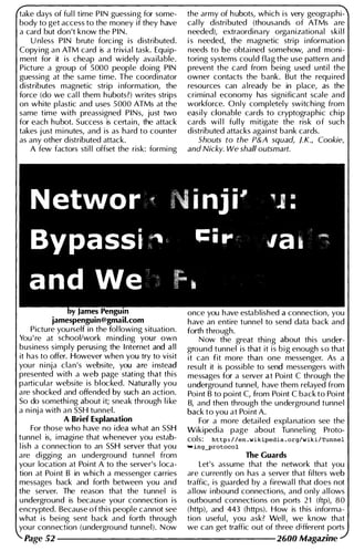 take days of ful l time PIN guessing for some­
body to get access to the money if they have
a card but don 't know the PIN.
U nless PIN brute forc i ng is distributed.
Copying an ATM card is a trivial task. Equip­
ment for it is cheap and widely avai lable.
Picture a group of 5000 people doing PIN
guessing at the same time. The coordinator
distributes magnetic strip i nformation, the
force (do we cal l them h ubots?) writes strips
on white plastic and uses 5000 ATMs at the
same time with preassigned PINs, just two
for each hubot. Success is certain, the attack
takes j ust m i nutes, and is as hard to counter
as any other distributed attack.
A few factors sti l l offset the risk: formi ng
the army of h ubots, which i s very geographi­
cal ly distri buted (thousands of ATMs are
needed), extraordinary organizational ski l l
i s needed, the magnetic stri p i nformation
needs to be obtai ned somehow, and moni­
toring systems could flag the use pattern and
prevent the card from being used u nti l the
owner contacts the bank. But the requ i red
resources can a lready be in place, as the
criminal economy has significant scale and
workforce. Only completely switching from
easily c10nable cards to cryptographic ch i p
cards wi l l ful l y m itigate the risk o f such
distributed attacks against bank cards.
Shouts to the P&A squad, J.K., Cookie,
and Nicky. We shall outsmart.
once you have established a connection, you
jamespenguin@gmail.com have an entire tunnel to send data back and
Picture you rself in the fol lowing situation. forth through.
You ' re at school/work m i nd i ng your own Now the great thing about this under-
business simply perusi ng the I nternet and a l l ground tunnel is that it i s b i g enough s o that
it has to offer. However when you try to visit it can fit more than one messenger. As a
you r n i nja clan's website, you are i nstead result it is possible to send messengers with
presented with a web page stating that this messages for a server at Poi nt C through the
particular website is blocked. Naturally you u nderground tunnel, have them relayed from
are shocked and offended by such an action. Poi nt B to poi nt C, from Poi nt C back to Poi nt
So do somethi ng about it; sneak through l i ke B, and then through the underground tunnel
a n i nja with an SSH tunnel. back to you at Poi nt A.
A Brief Explanation For a more detai l ed explanation see the
For those who have no idea what an SSH Wikipedia page about Tunnel i ng Proto­
tunnel is, i magine that whenever you estab- cols: http : / /en . wikipedia . org/wiki/Tunnel
l ish a connection to an SSH server that you ...ing....Protocol
are diggi ng an u nderground tunnel from The Guards
you r location at Poi nt A to the server's loca- Let's assume that the network that you
tion at Poi nt B in which a messenger carries are currently on has a server that filters web
messages back and forth between you and traffic, is guarded by a firewal l that does not
the server. The reason that the tunnel is a l low i nbound connections, and only a l l ows
u nderground is because you r connection is outbound connections on ports 21 (ftp), 80
encrypted. Because of this people cannot see (http), and 443 (https). How is this i nforma­
what is bei ng sent back and forth through tion useful, you ask? Wel l , we know that
you r connection (underground tunnel). N ow we can get traffic out of three different ports
Page 52 --------------------- 2600 Magazine
 