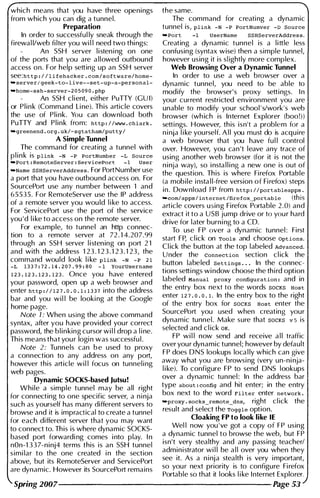 which means that you have three openings
from which you can dig a tunnel.
Preparation
In order to successful ly sneak through the
firewal l/web fi lter you wi l l need two things:
An SSH server l i sten i ng on one
of the ports that you are allowed outbound
access on. For help setting up an SSH server
see: http : / / l i fehacker . com / s oftware/ home­
-server/ geek-to- l ive--set-up-a-personal-
-home-ssh-server-2 0 5 0 9 0 . php
An SSH client, either PuTTY (GU I)
or Plink (Command Li ne). This article covers
the use of Pli nk. You can download both
PuTTY and Plink from: http : / /www . chiark .
-greenend . org . uk/-sgtatham/putty l
A Simple Tunnel
The command for creating a tunnel with
p l i n k is plink -N -P PortNumber -L Source
-Port : RemoteServer : ServicePort - 1 User
-Name SSHServerAddres s . For PortNumber use
a port that you have outbound access on. For
SourcePort use any n umber between 1 and
65535. For RemoteServer use the IP address
of a remote server you wou ld l i ke to access.
For ServicePort use the port of the service
you 'd l i ke to access on the remote server.
For example, to tunnel an http connec­
tion to a remote server at 72 . 1 4.207.99
through an SSH server l i stening on port 2 1
and with the address 1 23 . 1 2 3 . 1 2 3 . 1 23, the
command would look l i ke plink -N -P 2 1
-L 1 3 3 7 : 72 . 1 4 . 2 07 . 9 9 : 8 0 - 1 YourUsername
1 2 3 . 1 2 3 . 1 2 3 . 1 2 3 . Once you have entered
your password, open up a web browser and
enter http : / / 1 27. 0 . 0 . 1 : 1 3 37 into the address
bar and you wi l l be looki ng at the Google
home page.
Note 1 : When using the above command
syntax, after you have provided your correct
password, the blinking cursor wi l l drop a l i ne.
This means that you r logi n was successfu l .
Note 2 : Tunnels can b e used to proxy
a connection to any address on any port,
however this article wi l l focus on tunnel i ng
web pages.
Dynamic SOCKS-based Jutsu!
While a simple tunnel may be all right
for connecting to one specific server, a n i nja
such as yourself has many different servers to
browse and it is impractical to create a tunnel
for each different server that you may want
to connect to. This is where dynamic SOCKS­
based port forwardi ng comes i nto play. I n
nOn-1 3 3 7-ninj4 terms this is an SSH tunnel
simi lar to the one created i n the section
above, but its RemoteServer and ServicePort
are dynamic. However its SourcePort remains
the same.
The command for creati ng a dynamic
tunnel is, plink -N -P PortNumver -0 Source
-Port -1 UserName SSHServerAddres s .
Creating a dynamic tunnel is a little less
confusing (syntax wise) then a simple tunnel,
however using it is sl ightly more complex.
Web Browsing Over a Dynamic Tunnel
In order to use a web browser over a
dynamic tunnel, you need to be able to
modify the browser' s proxy settings. I n
your current restricted environment you are
unable to modify your school ' s/work's web
browser (wh ich is Internet Explorer (boo!))
setti ngs. However, this isn't a problem for a
n i nja l i ke yourself. A l l you must do is acquire
a web browser that you have fu l l control
over. However, you can 't leave any trace of
using another web browser (for it is not the
n i nja way), so i nsta l l i ng a new one is out of
the question. This is where Firefox Portable
(a mobile i nsta l l-free version of Fi refox) steps
in. Download FP from http : / / portableapps.
-coml apps l internet /fire fox-portab le (this
article covers using Firefox Portable 2 .0) and
extract it to a USB jump drive or to you r hard
drive for later burni ng to a CD.
To use FP over a dynamic tunnel : First
start FP, cl ick on Tools and choose Options.
Cl ick the button at the top labeled Advanced.
U nder the connection section cl ick the
button labeled Settings . . . In the connec­
tions setti ngs wi ndow choose the thi rd option
labeled Manual proxy configuration : and in
the entry box next to the words SOCKS Host
enter 1 2 7 . 0 . 0. 1 . In the entry box to the right
of the entry box for SOCKS Host enter the
SourcePort you used when creating your
dynamic tunnel. Make sure that SOCKS v 5 is
selected and cl ick OK.
FP wi l l now send and receive a l l traffic
over your dynamic tunnel; however by default
FP does DNS lookups loca l ly which can give
away what you are browsi ng (very un-ni nja­
l i ke). To configure FP to send DNS lookups
over a dynamic tunnel : In the address bar
type about : config and hit enter; in the entry
box next to the word Filter enter network .
-proxy . socks_remote_dns, right cl ick the
result and select the Toggle option.
Cloaking FP to look like IE
Wel l now you ' ve got a copy of FP using
a dynamic tunnel to browse the web, but FP
isn't very stealthy and any passing teacher/
administrator wi l l be a l l over you when they
see it. As a n i nja stealth is very i mportant,
so you r next priority is to configure Fi refox
Portable so that it looks l i ke I nternet Explorer.
Spring 2007-------------------- Page 53
 