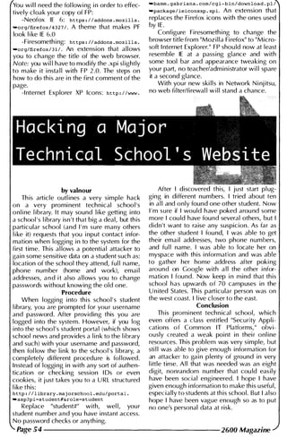 You wi l l need the fol lowi ng i n order to effec­
tively cloak your copy of FP:
-Neofox IE 6: https . l l addons . mozilla .
"org/firefox / 4 3 2 7 / . A theme that makes PF
look l i ke IE 6.0
-Firesometh ing: https • II addons • mozilla .
..org/firefox / 3 1 1 . An extension that allows
you to change the title of the web browser.
Note: you wi l l have to modify the .xpi sl ightly
to make it i nsta l l with FP 2 .0. The steps on
how to do this are i n the first comment of the
page.
-I nternet Explorer XP Icons: http . l lwww .
by valnour
Th is article outl ines a very simple hack
on a very promi nent technical school's
onl i ne l ibrary. It may sound l i ke getting into
a school 's l ibrary isn 't that big a deal, but th is
particular school (and I ' m sure many others
l i ke it) requests that you i nput contact infor­
mation when logging in to the system for the
first time. Th is al lows a potential attacker to
gai n some sensitive data on a student such as:
location of the school they attend, ful l name,
phone number (home and work), emai l
addresses, a n d i t also allows you to change
passwords without knowing the old one.
Procedure
When loggi ng i nto this schoo l ' s student
l ibrary, you are prompted for you r username
and password. After providing this you are
logged i nto the system. However, if you log
i nto the schoo l ' s student portal (wh ich shows
school news and provides a l i n k to the l ibrary
and such) with your username and password,
then fol low the l i n k to the schoo l ' s l ibrary, a
completely different procedu re is fol lowed.
Instead of loggi ng in with any sort of authen­
tication or checking session I Ds or even
cookies, it j ust ta kes you to a U RL structured
l ike this:
http . l l l ibrary . maj orschool . edu/portal .
"asp?pi=student#&role=student
Replace "student#" with, wel l, you r
student n umber a n d you have instant access.
No password checks or anyth ing.
"bamm . gabriana . com/cgi-bin/download . pl l
"package / ieiconsxp . xpi. An extension that
replaces the Fi refox icons with the ones used
by I E .
Configure Firesomethi ng to change the
browser title from "Moz i l l a Fi refox" to "Micro­
soft I nternet Explorer." FP shou ld now at least
resemble IE at a passing glance and with
some tool bar and appearance tweaking on
your part, no teacher/administrator wi l l spare
it a second glance.
With your new ski l l s in Network N i nj itsu,
no web fi lter/firewal l w i l l stand a chance.
After I discovered this, I just start pl ug­
ging in different numbers. I tried about ten
in a l l and only found one other student. Now
I ' m sure if I would have poked arou nd some
more I cou ld have found several others, but I
didn't want to raise any suspicion. As far as
the other student I found, I was able to get
their ema i l addresses, two phone numbers,
and fu l l name. I was able to locate her on
myspace with this i nformation and was able
to gather her home address after poki ng
around on Google with a l l the other i nfor­
mation I found. Now keep i n mind that this
school has upwards of 70 campuses in the
U n ited States. Th is particular person was on
the west coast. I l ive closer to the east.
Conclusion
Th is promi nent techn ical school, which
even offers a class entitled "Security Appli­
cations of Common IT Platforms, " obvi­
ously created a weak point in thei r onl ine
resou rces. This problem was very simple, but
sti l l was able to give enough information for
an attacker to gai n plenty of ground in very
l ittle time. A l l that was needed was an eight
digit, nonrandom number that cou ld easily
have been social engi neered. I hope I have
given enough i nformation to make this usefu l,
especially to students at th is school. But I also
hope I have been vague enough so as to put
no one's personal data at risk.
Page 54 -------------------- 2600 Magazine
 