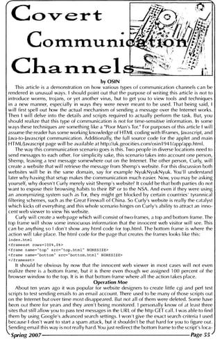 Cov- ert
Cha,rl.rl.el
by OSI N
This article is a demonstration on how various types of communication channels can be
rendered in unusual ways. I should point out that the purpose of writing this article is not to
introduce worms, trojans, or yet another virus, but to get you to view tools and techn iques
i n a new manner, especially in ways they were never meant to be used. That being said, I
w i l l first spell out how the actual mechanism of sendi ng a message over the I nternet works.
Then I wi l l delve i nto the details and scripts requi red to actually perform the task. But, you
should realize that this type of communication is not for time-sensitive i nformation. In some
ways these techniques are somethi ng l i ke a "Poor Man ' s Tor." For purposes of this article I wi l l
assume the reader has some worki ng knowledge of HTML codi ng with I Frames, Javascript, and
Java-to-Javascript communication. Additionally, the fu l l source code for the applet and main
HTMUJavascript page w i l l be ava i lable at http://uk.geocities.com/osi n 1 94 1 /app/app. htm l .
The way this communication scenario goes is this. Two people i n diverse locations need to
send messages to each other. For simplicity sake, this scenario takes i nto account one person,
Shemp, leavi ng a text message somewhere out on the Internet. The other person, Curly, wi l l
create a website that wi l l retrieve the message from Shemp's website. For this discussion both
websites wi l l be in the same domain, say for example NyukNyukNyuk. You ' l l understand
l ater why having that setup makes the communication much easier. Now, you may be asking
yourself, why doesn't Curly merely visit Shemp's website? It cou ld be that both parties do not
want to expose thei r browsi ng habits to their ISP or to the N SA. And even if they were using
an anonymizing system such as Tor, they m ight get blocked by certai n countries ' tyrann ical
fi ltering schemes, such as the Great Fi rewa l l of Chi na. So Curly's website is rea l ly the catalyst
which kicks off everyth ing and th is whole scenario h i nges on Curly's abi l ity to attract an i nno­
cent web viewer to view his website.
Curly wi l l create a web page which wi l l consist of two frames, a top and bottom frame. The
top frame wi l l show some i nnocuous information that the i n nocent web visitor wi l l see. Th is
can be anyth i ng so I don ' t show any html code for top.htm l . The bottom frame is where the
action wi l l take place. The html code for the page that creates the frames looks l i ke this:
index . html
< frameset rows= l O O % , O % >
<frame name= " top " src= " top . html " NORE S I Z E>
<frame name= " bottom " src= " bottom. html " NORE S I Z E>
< / frameset>
It shou ld be obvious by now that the i nnocent web viewer in most cases wi l l not even
realize there is a bottom frame, but it is there even though we assigned 1 00 percent of the
browser window to the top. It is in that bottom frame where a l l the action takes place.
Operation Moe
About ten years ago it was popu lar for website designers to create l ittle cgi and perl test
scripts to test sendi ng emai ls to an ema i l account. There used to be many of those scripts out
on the Internet but over time most disappeared. But not a l l of them were deleted. Some have
been out there for years and they aren 't being monitored. I personally know of at least three
sites that sti l l a l l ow you to pass text messages i n the U R L of the http G ET cal l . I was able to find
them by using Google's advanced search setti ngs. I won ' t give the exact search criteria I used
because I don 't want to start a spam attack, but it shouldn't be that hard for you to figure out.
Sending ema i l th is way is not really hard. You just redi rect the bottom frame to the script's loca-
Spring 2007 Page 55
 