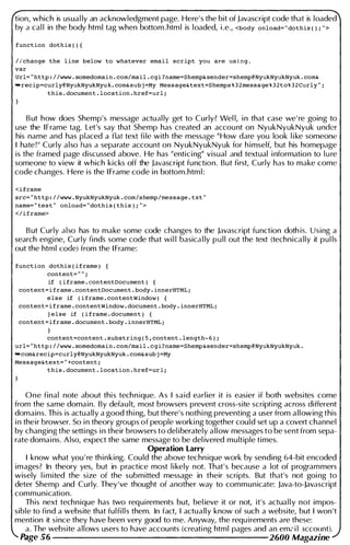 tion, which is usual ly an acknowledgment page. Here's the bit of Javascript code that is loaded
by a cal l in the body html tag when bottom. html is l oaded, i .e., <body onload= " dothis ( ) ; " >
function dothis ( ) {
I lchange the line below to whatever email script you are using .
var
Url= .. http : / /www . sornedornain . com/rnail . cgi ?narne=Shernp& sender=shemp@NyukNyukNyuk . com&
"recip=curly@NyukNyukNyu k . com& subj =My Message&text=Shernps % 3 2rnessage % 3 2to% 3 2 Curly " ;
this . docurnent . location . href=url ;
B ut how does Shemp's message actual ly get to Curly? Wel l, i n that case we' re going to
use the IFrame tag. Let's say that Shemp has created an accou nt on NyukNyukNyuk u nder
his name and has placed a flat text fi le with the message " How dare you look l i ke someone
I hate ! " Curly also has a separate account on NyukNyukNyuk for h imself, but his homepage
is the framed page discussed above. He has "entici ng" visual and textual i nformation to l u re
someone to view it which kicks off the Javascript function. But first, Curly has to make come
code changes. Here is the I Frame code in bottom.htm l :
<iframe
src= ·. http : / /www . NyukNyukNyuk . com/shernp/rnessage • txt "
narne= " test " onload= " dothis ( this ) ; " >
</iframe>
But Curly also has to make some code changes to the Javascript function doth is. Using a
search engi ne, Curly finds some code that wi l l basica l ly p u l l out the text (technically it pu l ls
out the html code) from the I Frame:
function dothis ( ifrarne ) {
content= " " ;
if ( iframe . contentDocument )
content=i frame . contentDocument . body . innerHTML i
else if ( ifrarne . contentWindow ) {
content=iframe . contentWindow . document . body . innerHTML ;
} else if ( ifrarne . docurnent ) {
content=iframe . document . body . innerHTML i
content=content . substring ( S , content . length- 6 ) ;
url= .. http : / /www . sornedornain . com/rnail . cgi?narne=Shernp&sender=shernp@NyukNyukNyuk .
"corn&recip=curly@NyukNyukNyuk . com& sub j =My
Message&text= " +content ;
this . document . location . href=ur 1 i
One final note about thi s technique. As I said earlier it is easier if both websites come
from the same domain. By defau lt, most browsers prevent cross-site scripti ng across different
domains. Th is is actually a good thi ng, but there's nothi ng preventing a user from allowing this
i n their browser. So i n theory groups of people worki ng together could set up a covert channel
by changing the setti ngs i n their browsers to del iberately allow messages to be sent from sepa­
rate domai ns. Also, expect the same message to be del ivered multiple times.
Operation Larry
I know what you ' re th inking. Cou ld the above techn ique work by sending 64-bit encoded
images? In theory yes, but in practice most l i kely not. That's because a lot of programmers
wisely l i mited the size of the submitted message in their scripts. But that's not goi ng to
deter Shemp and Curly. They've thought of another way to communicate: Java-to-Javascript
communication.
This next technique has two requirements but, bel ieve it or not, it's actual l y not impos­
sible to find a website that fulfi l l s them. In fact, I actually know of such a website, but I won 't
mention it since they have been very good to me. Anyway, the requ irements are these:
a. The website allows users to have accounts (creati ng html pages and an em2 i l account).
Page .')6 2600 Magazine
 