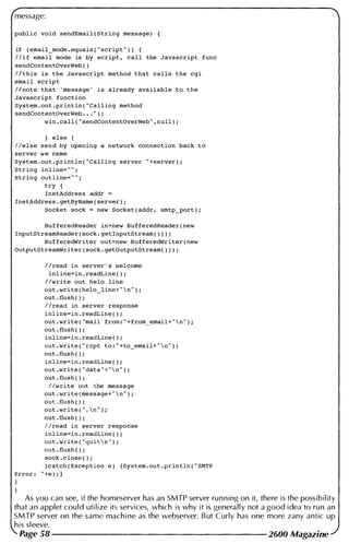 message:
public void sendEmail ( String message )
if ( email_mode . equals ( " script " » {
I l i f email mode is by script , call the Javascript func
sendContentOverWeb ( )
I ithis is the Javascript method that calls the cgi
email script
I i note that ' message ' is already available to the
Javascript function
System . out . println ( " Calling method
sendContentOverWeb • • • " ) ;
win . call ( " sendContentOverWeb " , null ) ;
} else
I lelse send by opening a network connection back to
server we came
System . out . println ( " Calling server " +server ) ;
String inline= " " ;
String outline= " " ;
try {
InetAddress addr =
InetAddress . getByName ( server ) ;
Socket sock = new Socket ( addr , smtp-Fort ) ;
BufferedReader in=new BufferedReader ( new
InputStreamReader ( sock . getInputStream ( » ) ;
BufferedWriter out=new BufferedWriter ( new
OutputStreamWriter ( sock . getOutputStream( » ) ;
I lread in server ' s welcome
inl ine=in . readLine ( ) ;
I lwrite out helo line
out . write ( helo_line+ "  n " ) ;
out . flush ( ) ;
I lread in server response
inline=in . readLine ( ) ;
out . write ( "mail from : " +from_email+ "  n " ) i
out . flush ( ) ;
inline=in . readLine ( ) ;
out . write ( " rcpt to : " +to_email+ "  n " ) ;
out . flush ( ) ;
inline=in . readLine ( ) ;
out . write ( " data " + "  n " ) ;
out . flush ( ) ;
I lwrite out the message
out . write ( message+ "  n " ) ;
out . flush ( ) ;
out . write ( " .  n " ) ;
out . flush ( ) ;
I lread in server response
inline=in . readLine ( ) ;
out . write ( " quit n " ) ;
out . flush ( ) ;
sock . c lose ( ) ;
}catch ( Exception e ) { System . out . println ( " SMTP
Error : " +e ) ; }
As you can see, if the homeserver has an SMTP server running on it, there is the possibil ity
that an applet cou ld uti lize its services, which is why it is generally not a good idea to run an
SMTP server on the same mach i ne as the webserver. B ut Curly has one more zany antic up
his sleeve.
Page 58 2600 Magazine
 