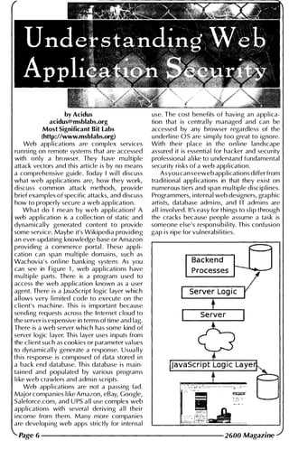 by Acidus
acidus@msblabs.org
Most Significant Bit labs
(http://www.msblabs.org)
Web app l i cations are complex services
run n i ng on remote systems that are accessed
with only a browser. They have mu ltiple
attack vectors and this article is by no means
a comprehensive guide. Today I wi l l discuss
what web appl ications are, how they work,
discuss common attack methods, provide
brief examples of specific attacks, and discuss
how to properly secure a web app l ication.
What do I mean by web appl ication? A
web application is a col lection of static and
dynamica l l y generated content to provide
some service. Maybe it's Wikipedia providing
an ever-updating knowledge base or Amazon
providing a commerce portal . These app l i­
cation can span mu ltiple domai ns, such as
Wachovia ' s on l i ne banking system. As you
can see in Figure 1 , web applications have
mu ltiple parts. There is a program used to
access the web appl ication known as a user
agent. There i s a JavaScript logic layer which
allows very l i mited code to execute on the
c l ient's machi ne. This is i mportant because
sendi ng requests across the Internet cloud to
the server is expensive in terms of time and lag.
There is a web server which has some kind of
server logic l ayer. This layer uses i nputs from
the c l ient such as cookies or parameter val ues
to dynamica l l y generate a response. Usua l l y
t h i s response is composed o f data stored i n
a back end database. Th is database is main­
tai ned and populated by various programs
l i ke web crawlers and adm i n scripts.
Web app l i cations are not a passi ng fad.
Major companies l i ke Amazon, eBay, Google,
Saleforce.com, and U PS a l l use complex web
applications with several deriving a l l thei r
i ncome from them. Many more compan ies
are develop i ng web apps strictly for i nternal
use. The cost benefits of having an applica­
tion that is centra l ly managed and ca n be
accessed by any browser regardless of the
u nderl ine as are simply too great to ignore.
With their place i n the o n l i ne landscape
assured it is essentia l for hacker and secu rity
professional a l i ke to u nderstand fundamental
security risks of a web app l i cation.
As you can seeweb applications differ from
traditional appl ications in that they exist on
n umerous tiers and span mu ltiple discipli nes.
Programmers, i nternal web designers, graphic
artists, database adm i ns, and IT adm ins are
a l l i nvolved. It's easy for thi ngs to s l i p through
the cracks because people assume a task is
someone else's responsib i l ity. This confusion
gap i s ripe for vul nerabi l ities.
Backend
Processes
Page 6 ---------------------- 2600 Magazine
 