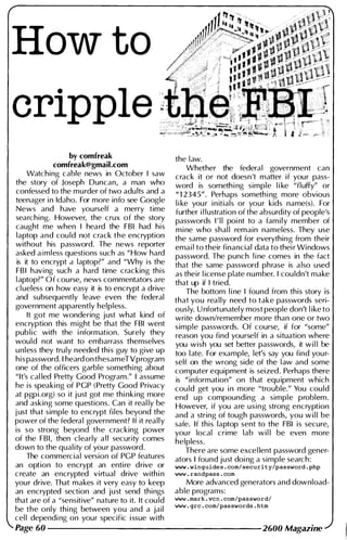 How to
cripple "
by comfreak
comfreak@gmail.com
Watching cable news in October I saw
the story of Joseph Duncan, a man who
confessed to the murder of two adu lts and a
teenager i n Idaho. For more info see Google
News and have yourself a merry time
searching. However, the crux of the story
caught me when I heard the FBI had his
laptop and cou ld not crack the encryption
without his password. The news reporter
asked a i mless questions such as "How hard
is it to encrypt a laptop?" and "Why is the
FBI having such a hard time cracking this
l aptop?" Of course, news commentators are
cl ueless on how easy it is to encrypt a drive
and subsequently leave even the federal
government apparently helpless.
It got me wondering just what kind of
encryption this m ight be that the FBI went
pub l i c with the i nformation. Surely they
would not want to embarrass themselves
unless they truly needed this guy to give up
his password. I heard on thesameTVprogram
one of the officers garble somethi ng about
"It's cal led Pretty Good Program." I assume
he is speaking of PGP (Pretty Good Privacy
at pgpi.org) so it j ust got me thi nking more
and asking some questions. Can it real ly be
j ust that simple to encrypt files beyond the
power of the federal government? If it really
is so strong beyond the cracking power
of the FBI, then clearly a l l security comes
down to the qual ity of you r password.
The commercial version of PGP features
an option to encrypt an entire drive or
create an encrypted virtual drive with i n
your drive. That makes it very easy to keep
an encrypted section and just send things
that are of a "sensitive" nature to it. It cou ld
be the only thi ng between you and a jail
cel l dependi ng on your specific issue with
Page 60
the l aw.
Whether the federal government can
crack it or not doesn't matter if your pass­
word is someth i ng simple l i ke "fluffy" or
" 1 2345". Perhaps someth i ng more obvious
l i ke you r i n itials or your kids name(s). For
further i l lustration of the absurdity of people's
passwords I ' l l poi nt to a fam i l y member of
m i ne who shal l remain nameless. They use
the same password for everything from their
emai l to their financial data to thei r Windows
password. The punch l i ne comes in the fact
that the same password phrase is a lso used
as their l icense plate number. I cou ldn't make
that up if I tried.
. .
The bottom l i ne I found from thiS story IS
that you rea l l y need to take passwords seri­
ously. U nfortunatel y most people don't l ike to
write down/remember more than one or two
simple passwords. Of course, if for "some"
reason you find yourself in a situation where
you wish you set better passwords, it wi l l be
too l ate. For example, let's say you find you r­
self on the wrong side of the l aw and some
computer equipment is seized.
.
Perhaps th�re
is "information" on that equ ipment which
cou ld get you i n more "trouble." You could
end up compounding a simple probl�m.
However, if you are using strong encryption
and a string of tough passwords, you w i l l be
safe. If this laptop sent to the FBI is secure,
you r local crime lab wi l l be even more
helpless.
There are some excel lent password gener­
ators I found just doi ng a simple search:
www . winguides . com/ security/password . php
www . randpass . com
More advanced generators and download­
able programs:
www . mark . vcn . com/pas sword/
www . grc . com/passwords . htm
2600 Magazine
 