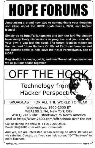 HOPE FORUMS
Announcing a brand new way to communicate your thoughts
and ideas about the HOPE conferences, 2600, and hacker
issues!
Simply go to http://talk.hope.net and join the fun! We already
have many lively discussions in progress and you can start
your own if you feel the need. The forum focuses mainly on
the past and future Hackers On Planet Earth conferences and
the current battle to help save the Hotel Pennsylvania, site of
HOPE.
Registration is simple, quick, and free! See what happens when
we all put our heads together.
O FF TH E H
Tech nology fr
Hacker Perspe ti
BROADCAST FO R ALL TH E WO RLD
Wed nesdays, 1 900-2000 ET
W BAI 99 . 5 FM , N ew York City
WBCQ 74 1 5 Khz - shortwave to N o rth America
a n d at http : //www. 2600 . com/offthehook over the net
Ca l l us d u ri n g the show at + 1 2 1 2 209 2900 .
E m a i l oth @ 2600 . com with you r com ments .
A n d yes, w e a re i nterested i n s i m u lcasti ng o n other stations or
via sate l l ite . Contact us if you ca n help spread " Off The Hook" to
more l i steners !
Spring 2007--------------- Page 61
 