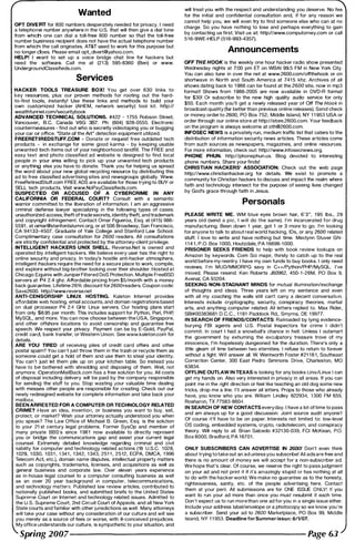 Wanted
OPT DIVE AT for 800 numbers desperately needed for privacy. I need
a telephone number anywhere in the U.S. that will then give a dial tone
from which one can dial a toll-free 800 number so that the toll-free
number business recipient does not have the actual telephone number
from which the call originates. AT&T used to work for this purpose but
no longer does. Please email opCdivert@yahoo.com.
HELP! I want to set up a voice bridge chat line for hackers but
need the software. Call me at (21 3) 595-8360 (Ben) or www.
Undergrou ndClassifieds.com.
Services
HACKER TOOLS TREASURE BOXI You get over 630 links to
key resources, plus our proven methods for rooting out the hard­
to-find tools, instantly! Use these links and methods to build your
own customized hacker (AHEM, network security) tool kit. http://
wealthfunnel.com!securitybook
AOVANCED TECHNICAL SOLUTIONS. #422 - 1 755 Robson Street.
Vancouver, B.C. Canada V6G 3B7. Ph: (604) 928-0555. Electronic
countermeasures - find out who is secretly videotaping you or bugging
your car or office. ·State of the Art- detection equipment utilized.
FREERETIREDSTUFF.COM - Donate or request free outdated tech
products - in exchange for some good karma - by keeping usable
unwanted tech items out of your neighborhood landfill. The FREE and
easy text and photo classified ad website is designed to find local
people in your area willing to pick up your unwanted tech products
or anything else you have to donate. Thank you for helping us spread
the word about your new global recycling resource by distributing this
ad to free classified advertising sites and newsgroups globally. Www.
FreeRetiredStuff.com FREE ADS are available for those trying to BUY or
SELL tech products. Visit www.NoPayClassifieds.com.
SUSPECTED OR ACCUSED OF A CYBERCRIME IN ANY
CALIFORNIA OR FEDERAL COURT? Consult with a semantic
warrior committed to the liberation of information. I am an aggressive
criminal defense lawyer specializing in the following types of cases:
unauthorized access, theft of trade secrets, identity theft, and trademark
and copyright infringement. Contact Omar Figueroa, Esq. at (41 5) 986-
5591 . at omar@stanfordalumni.org, or at 506 Broadway. San Francisco,
CA 941 33-4507. Graduate of Yale College and Stanford Law School.
Complimentary case consultation for 2600 readers. All consultations
are strictly confidential and protected by the attorney-client privilege.
INTELLIGENT HACKERS UNIX SHELL. Reverse.Net is owned and
operated by intelligent hackers. We believe every user has the right to
online security and privacy. In today's hostile anti-hacker atmosphere,
intelligent hackers require the need for a secure place to work, compile,
and explore without big-brother looking over their shoulder. Hosted at
Chicago Equinix with Juniper Filtered DoS Protection. Multiple FreeBSD
servers at P4 2.4 ghz. Affordable pricing from $5/month with a money
back guarantee. Lifetime 26% discount for2600 readers. Coupon code:
Save2600. http://www.reverse.net
ANTI-CENSORSHIP LINUX HOSTING. Kaleton Internet provides
affordable web hosting, email accounts, and domain registrations based
on dual processor P4 2.4 GHz Linux servers. Our hosting plans start
from only $8.95 per month. This includes support for Python, Perl, PHp,
MySQL, and more. You can now choose between the USA, Singapore,
and other offshore locations to avoid censorship and guarantee free
speech. We respect your privacy. Payment can be by E-Gold, PayPal,
credit card. bank transfer, or Western Union. See www.kaleton.com for
details.
ARE YOU TIRED of receiving piles of credit card offers and other
postal spam? You can't just throw them in the trash or recycle them as
someone Gould get a hold of them and use them to steal your identity.
You can't just let them pile up on your kitchen table. So instead you
have to be bothered with shredding and disposing of them. Well, not
anymore. OperationMailBack.com has a free solution for you. All costs
of disposal including delivery will be paid by the company responsible
for sending the stuff to you. Stop wasting your valuable time dealing
with messes other people are responsible for creating. Check out our
newly redesigned website for complete information and take back your
mailbox.
BEEN ARRESTED FOR A COMPUTER OR TECHNOLOGY RELATED
CRIME? Have an idea, invention, or business you want to buy, sell,
protect, or market? Wish your attorney actually understood you when
you speak? The Law Office of Michael B. Green, Esq. is the solution
to your 21 st century legal problems. Former SysOp and member of
many private BBS's since 1 98 1 now available to directly represent
you or bridge the communications gap and assist your current legal
counsel. Extremely detailed knowledge regarding criminal and civil
liability for computer and technology related actions (18 U.S.C. 1 028,
1 029, 1 030. 1 031 , 1 341 . 1 342, 1 343, 251 1 . 2512, ECPA, DMCA, 1 996
Telecom Act, etc.), domain name disputes, intellectual property matters
such as copyrights, trademarks, licenses, and acquisitions as well as
general business and corporate law. Over eleven years experience
as in-house legal counsel to a computer consulting business as well
as an over 20 year background in computer, telecommunications,
and technology matters. Published law review articles, contributed to
nationally published books, and submitted briefs to the United States
Supreme Court on Internet and technology related issues. Admitted to
the U.S. Supreme Court, 2nd Circuit Court of Appeals, and all New York
State courts and familiar with other jurisdictions as well. Many attorneys
will take your case without any consideration of our culture and will see
you merely as a source of fees or worse, with ill-conceived prejudices.
My office understands our culture, is sympathetic to your situation, and
will treat you with the respect and understanding you deserve. No fee
for the initial and confidential consultation and, if for any reason we
cannot help you, we will even try to find someone else who can at no
charge. So you have nothing to lose and perhaps everything to gain
by contacting us first. Visit us at: http://www.computorney.com or call
5 1 6-9WE-HELP (51 6-993-4357).
Announcements
OFF THE HOOK is the weekly one hour hacker radio show presented
Wednesday nights at 7:00 pm ET on WBAI 99.5 FM In New York City.
You can also tune in over the net at www.2600.com/offthehook or on
shortwave in North and South America at 741 5 khz. Archives of all
shows dating back to 1 988 can be found at the 2600 site. now in mp3
format! Shows from 1 988-2005 are now available in DVO-R format
for $30! Or subscribe to the new high quality audio service for only
$50. Each month you'll get a newly released year of Off The Hook in
broadcast quality (far better than previous online releases). Send check
or money order to 2600. PO Box 752, Middle Island, NY 1 1 953 USA or
order through our online store at http://store.2600.com. Your feedback
on the program is always welcome at oth@2600.com.
INFOSEC NEWS is a privately run, medium traffic list that caters to the
distribution of information security news articles. These articles come
from such sources as newspapers, magazines, and online resources.
For more information, check out: http://www.infosecnews.org.
PHONE PHUN. http://phonephun.us. Blog devoted to interesting
phone numbers. Share your finds!
CHRISTIAN HACKERS' ASSOCIATION: Check out the web page
http://www.christianhacker.org for details. We exist to promote a
community for Christian hackers to discuss and impact the realm where
faith and technology intersect for the purpose of seeing lives changed
by God's grace through faith in Jesus.
Personals
PLEASE WRITE ME. WM blue eyes brown hair, 6'3", 1 95 Ibs.. 28
years old (send a pic, I will do the same). I'm incarcerated for drug
manufacturing. Been down 1 year, got 1 or 3 more to go. I'm looking
for anyone to talk to about real world hacking, IDs, or any 2600 related
stuff. I love to write and have nothing but time. Meclynn Stuver GN-
1 1 4 1 , P.O. Box 1 000, Houtzdale, PA 1 6698-1 000.
PRISONER SEEKS FRIENDS to help with book review lookups on
Amazon by keywords. Com Sci major, thirsty to catch up to the real
world before my reentry. I have my own funds to buy books. I only need
reviews. I ' m MUD/MMORPG savy in C++lPython/PHP/MySOL. I've
moved. Please resend. Ken Roberts J60962. 450- 1 -28M, PO Box 9,
Avenal, CA 93204.
SEEKING NON-STAGNANT MINDS for mutual illumination/exchange
of thoughts and ideas. Three years left on my sentence and even
with all my coaching the walls still can't carry a decent conversation.
Interests include cryptography, security, conspiracy theories, martial
arts. and anything computer related. All letters replied to. Max Rider,
SBI#00383681 D.C.C., 1 1 81 Paddock Rd., Smyrna, DE 1 9977.
IN SEARCH OF FRIENDs/CONTACTS: Railroaded by lying evidence­
burying FBI agents and U.S. Postal Inspectors for crime I didn't
commit. In court I had a snowball's chance in hell. Unless I outsmart
the government by exhuming the eXCUlpatory treasure trove of my
innocence, I'm hopelessly dungeoned for the duration. There's only a
little gleam of time between two eternities. I refuse to return to forever
without a fight. Will answer all. W. Wentworth Foster #21 1 8 1 . Southeast
Correction Center, 300 East Pedro Simmons Drive, Charleston, MO
63834.
OFFLINE OUTLAW IN TEXAS is looking for any books Unix/Linux I can
get my hands on. Also very interested in privacy in all areas. If you can
point me in the right direction or feel like teaching an old dog some new
tricks. drop me a line. I'll answer all letters. Props to those who already
have, you know who you are. William Lindley 822934, 1 300 FM 655,
Rosharon, TX 77583-8604.
IN SEARCH OF NEW CONTACTS every day. I have a lot of time to pass
and am always up for a good discussion. Joint source audit anyone?
Of course it'll have to be on paper. Interests not limited to: low-level
OS coding, embedded systems, crypto. radiotelecom. and conspiracy
theory. Will reply to all. Brian Salcedo #321 30-039, FCI McKean, P.O.
Box 8000. Bradford, PA 1 6701 .
ONLY SUBSCRIBERS CAN ADVERTISE IN 26001 Don't even think
about trying to take out an ad unless you subscribe! All ads are free and
there is no amount of money we will accept for a non-subscriber ad.
We hope that's clear. Of course, we reserve the right to pass judgment
on your ad and not print it if it's amazingly stupid or has nothing at all
to do with the hacker world. We make no guarantee as to the honesty,
righteousness, sanity, etc. of the people advertising here. Contact
them at your peril. All submissions are for ONE ISSUE ONLY! If you
want to run your ad more than once you must resubmit it each time.
Don 't expect us to run more than one ad for you in a single issue either.
Include your address label/envelope or a photocopy so we know you 're
a subscriber. Send your ad to 2600 Marketplace, PO Box 99, Middle
Island, NY 1 1 953. Deadline for Summer issue: 6/1/07.
Spring 2007--------------------- Page 63
 
