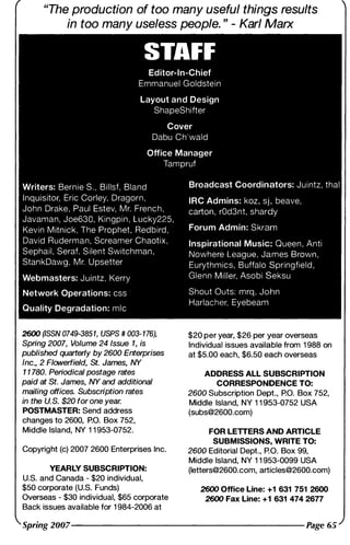 "The production of too many useful things results
in too many useless people. " - Karl Marx
STAFF
Editor-In-Chief
Emmanuel Goldste i n
Layout a n d Design
ShapeShifter
Cover
Dabu C h ' wald
Office Manager
Tam pruf
Writers: Bern i e S , ' B i l lsf, Bland
I n q u isitor. Eric Corley, Dragorn ,
John Drake , Paul Estev. M r, Frenc h ,
Javaman, J oe630, Kingpi n , Lucky22S.
Kevin M itnick, The Prophet, Red b i rd ,
David Ruderman, Screamer Chaoti x .
Sepha i l , Seraf. S i lent Switchm a n .
Stan k Dawg . M r, U psetter
Webmasters: J u i ntz. Kerry
Network Operations: css
Quality Degradation: m l c
2600 �SSN 0749-3851, USPS # 003- 1 76),
Spring 2007, Volume 24 Issue 1, is
published quarterly by 2600 Enterprises
Inc., 2 Flowerfield, St. James, NY
1 1 780. Periodical postage rates
paid at St. James, NY and additional
mailing offices. Subscription rates
in the U.S. $20 for one year.
POSTMASTER: Send address
changes to 2600, P.O. Box 752,
Middle Island, NY 1 1 953-0752.
Copyright (c) 2007 2600 Enterprises Inc.
YEARLY SUBSCRIPTION:
U.S. and Canada - $20 individual,
$50 corporate (U.S. Funds)
Overseas - $30 individual, $65 corporate
Back issues available for 1 984-2006 at
Broadcast Coordinators: J u i ntz, thai
IRC Admins: koz. sj , beave,
carton . rOd3nt, shardy
Foru m Admin: S kram
Inspirational Music: Queen , Anti
Nowhere League. James B rown.
Eurythmics, B uffalo Springfield ,
Glenn M i l ler. Asobi Seksu
Shout Outs: m rq , John
Harlacher. Eyebeam
$20 per year, $26 per year overseas
Individual issues available from 1 988 on
at $5.00 each, $6.50 each overseas
ADDRESS ALL SUBSCRIPTION
CORRESPONDENCE TO:
2600 Subscription Dept., P.O. Box 752,
Middle Island, NY 1 1 953-0752 USA
(subs@2600.com)
FOR LETTERS AND ARTICLE
SUBMISSIONS, WRITE TO:
2600 Editorial Dept., P.O. Box 99,
Middle Island, NY 1 1 953-0099 USA
(letters@2600.com, articles@2600.com)
2600 Office Line: +1 631 751 2600
2600 Fax Line: +1 631 474 2677
Spring 2007--------------------------------------------------------- �ge 65
 