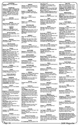 ARGENTINA, ,
�=":.Aires: In tht:: ��an , GREECE
''-- Athens: Outside the bookstore Pa­
paswtiriou on tb&-GOmer Of Pati��
and Stoum!lfl.· Y pin. ' '""jCAUS"A� ,/;" " 'i
Melbourne: CWfeine atfteVatiIt Bit�
1 6 Swanston Watk, near Melbour�'"
" ;';'
,'" " AliANO, ::',,-r
Central Sh� Centre. 6:30 pm;.c:- "" _, 'Dublh'l: At the !;#'lOOe booths on , _
food court. 6 pm. New York
Galnesyjlle: In the back of the New York: Citigroup Center. in the
Univ� of Florida�'Reitz Union lobby, near the payphones, 1 53 E
'=�f'!:,.;.,s:.;�a..Miijjf�
�
rd
.
R�:;eeurt between HOvan Gtrurmet-$id ",-4irm' !'01IY._
_,--
. in front of
. ."'anchu Woko,6 pm. ,3' )'"
Sydney: ""':Crystal Palace, front - WicklDw .St.;.tJ8side Tow,sr ReeDrds:
barlbistro. opposite the bus station 7 pm."
_
"1. - " - -�••
:, Tampa: Un;,@sity Mjlll.!i' the �
ck of
" .,', <"," .;;L C".'ro· llna, '_-' ,_the foodcouFtQl;f lh.,� floor. 6 pm. _ .."...
area on George St. at Central Sta­
tion. 6 pm.
AUSTRIA
Graz: Cate Haltestelle on Jakomini­
platz.
BRAZIL
Belo HorIzonte: Pelego's Bar at NT
sufeng, near the payphone. 6 pm.
CANADA
Alberta
Calgary: Eau Claire Market food
court by the bland yellow wall. 6 pm.
British Columbia
Vancouver: Lupo Caffe & Bar, 1 0 1 4
West Georgia St.
Victoria: QV Bakery and Cafe, 1 701
Government S1.
Manitoba
Winnipeg: St. Vital Shopping Centre,
food court by HMV.
New Brunswick
Moncton: Ground Zero Networks
Internet Cafe, 720 Main St. 7 pm.
Ontario
Barrie: William's Coffee Pub, 505
Bryne Drive. 7 pm.
Guelph: William's Coffee Pub, 492
Edinbourgh Road South. 7 pm.
CHawa: World Exchange Plaza, 1 1 1
Albert St., second floor. 6:30 pm.
Toronto: College Park Food Court,
across from the Taco Bell.
Watenoo: William's Coffee Pub, 1 70
University Ave. West. 7 pm.
Windsor: University of Windsor,
CAW Student Center commons area
by the large window. 7 pm.
QuebecMontreal: Bell Amphitheatre, 1 000,
rue de la Gauchetiere.
CHINA
Hong Kong: Pacific Coffee in Festi­
val Walk, Kowloon Tong. 7 pm.
CZECH REPUBUC
Prague: Legenda pub. 6 pm.
DENMARK
Aalborg: Fast Eddie's pool hall.
Aarhus: In the far comer of the DSB
cafe in the railway station.
Copenhagen: Cafe Blasen.
Sonderborg: Cafe Oruen. 7:30 pm.
EGYPT
Port Said: At the foot of the Obelisk
(EI Missallah).
ENGLAND
Brighton: At the phone boxes by the
SeaUfe Centre (across the road from
the Palace Pier). 7 pm. Payphone:
(01 273) 606674.
Exeter: At the payphones, Bedford
Square. 7 pm.
london: Trocadero Shopping Center
(near Piccadilly Circus), lowest level.
6:30 pm.
Manchester: Bulls Head Pub on
London Rd. 7:30 pm.
Norwich: Borders entrance to
Chapelfield Mall. 6 pm.
Reading: Afro Bar, Merchants Place,
off Friar st. 6 pm.
FINLAND
Helsinki: Fel'lniakortteli food court
(Vuorikatu 1 4).
FRANCE
Grenoble: Eve, campus of St. Martin
d'Heres, 6 pm.
Paris: Place de la Republique, near
the (empty) fountain. 6:30 pm.
Rennes: In front of the store "Blue
Box" close to Place de la Republique.
8 r�
ITALY
Milan: Piazza Loreto in front of
McDonalds.
JAPAN
Tokyo: Linux Cafe in Akihabara
district. 6 pm.
NEW ZEALANI)
Auckland: London Bar, upstairs,
Wellesley St., Auckland Central.
5:30 pm.
Christchurch: Java Cafe, comer of
High St. and Manchester St. 6 pm.
Wellington: Load Cafe In Cuba
Mall. 6 pm.
NORWAY
Oslo: Oslo Sentral Train Station.
7 pm.
Tromsoe: The upper floor at Blaa
Rock Cate, Strandgata 14, 6 pm.
Trondhelm: Rick's Cafe in Nordre­
gate. 6 pm.
PERU
lima: Barbilonia (ex Apu Bar), en
Alcanfores 455, Miraflores, at the end
of Tarata SI. 8 pm.
SCOTLANO
Glasgow: Central Station, pay­
phones next to Platfonn 1 . 7 pm.
SOUTH AFRICA
Johannesburg (Sandton CHy):
Sandton food court. 6:30 pm.
SWEDEN
Gothenburg: 2nd floor in E:iurger
King at Avenyn. 6 pm.
Stockholm: Outside Lava.
SWITZERLAND
Lausanne: In front of the MaeDa
beside the train station.
UNITED STATES
Alabama
Auburn: The student lounge upstairs
in the Foy Union Building. ? pm.
Huntsville: Stanlieo's Sub Villa on
Jordan Lane.
Tuscaloosa: McFarland Mall food
court near the front entrance.
Arizona
Tucson: Borders in the Pal"k. Mall.
7 pm.
California
Irvine: Panera Bread, 3988 Barranca
Parkway.
Los Angeles: Union Statioh,
comer of Macy & Alameda. Inside
main entrance by bank of Phones.
Payphones: (21 3) 972-951 Q , 9520;
625-9923, 9924; 61 3-9704, 9746.
Sacramento: Round Table Pizza at
1 27 K St.
San Diego: Regents Pizza, 41 50
Regents Park Row #1 70.
San Francisco: 4 Embarca,dero
Plaza (inside). Payphones: (41 5)
398-9803, 9804, 9805, 9806.
5:30 pm.
San Jose: Outside the cafe at the
MLK Library at 4th and E. San
Fernando. 6 pm,
Colorado
Boulder: Wing Zone food Court, 1 3th
and College. 6 pm.
Denver: Borders Cafe, Parker and
Arapahoe.
District of Columbia
Arlington: Pentagon City Mall in the
food court (near Au Bon Pain)_ 6 pm.
Florida
Ft. laUderdale: Broward Man in the
ClujtloIIe: South Park Mall food
Georgia court 7 pm
Atlanta: lenox Mall food court. 7 p!p:"_
,
��I::��=!�::::��:_
Idaho
Boise: BSU Student Union Building,
upstairs from the main entrance.
Payphones: (208) 342·9700, 9701 .
Pocateflo, College Market, 604
Soulh 81h St.
Illinois
Chicago: Neighborhood Boys and
Girls Club, 2501 W Irving Park
Rd. 7 pm.
Indiana
evansville: Barnes and Noble cafe
at 624 S Green River Rd.
Ft. Wayne: Glenbrook Mall food court
in front of Sbarro's. 6 pm.
Indianapolis: Corner COffee, SW
comer of 1 1 th and Alabama.
South Bend (Mishawaka): Bames
and Noble cafe, 4601 Grape Rd.
low.
Ames: Memorial Union Building food
court at the Iowa State University.
Kansas
Kansas City (Overland Park): Oak
Park Mall food court.
Wichita: Riverside Perk, 1 1 44
Bitting Ave.
louisiana
Baton Rouge: In the LSU Unkm
Building, between the Tiger Pause &
McDonald's. 6 pm.
New Orteans: Z'otz COffee House
uptown at 821 0 Oak Street. 6 pm.
Maine
Portland: Maine Mall by the bench at
the food court door.
Maryland
Baltimore: Barnes & Noble cafe at
the Inner Harbor.
Massachusetts
Boston: Prudential Center Plaza,
terrace food court at the tables near
the windows. 6 pm.
Marlborough: Solomon Park Mall
food court.
Northampton: Downstairs of Hay­
market Cafe. 6:30 pm.
Michigan
Ann Arbor: Starbucks in The Galleria
on South University.
Minnesota
Bloomington: Mall of America, north
side food court, across from Burger
King & the bank of payphones that
don't take incoming calls.
Missouri
Kansas City (Independence):
Barnes & Noble, 1 91 20 East 39th SI.
St. louis: Galleria Food Court.
Springfield: Borders Books and
Music coffeeshop, 3300 South
Glenstone Ave., one block south of
Battlefield Mall. 5:30 pm.
Nebraska
Omaha: Crossroads Mall Food
Court. 7 pm.
Nevada
Las Vegas: Coffee Bean Tea Leaf
coffee shop, 4550 S. Maryland
Pkwy. 7 pm.
New Mexico
Albuquerque: University of New
Mexico Student Union Building (plaza
"lower" level lounge), main campus.
Payphones: 505-843�9033, 505�843-
9034. 5:30 pm.
ars Sports Bar and across from
Meredith College).
North Dakota
Fargo: West Acres Mall food court by
the Taco John's.
Ohio
Cincinnati: The Brew House, 1 047
East McMillan. 7 pm.
Cleveland: University Circle Arabica,
1 1 300 Juniper Rd. Upstairs, tum
right, second room on left.
Columbus: Convention center on
street level around the comer from
the food court.
Dayton: TGI Friday's off 725 by Ihe
Dayton Mall.
Oklahoma
Oldahoma City: Cafe Bella, south­
east comer of SW 89th St. and Penn.
Tulsa: Promenade Mall food court.
Oregon
Portland: Backspace Cafe, 1 1 5 NW
51hAve. 6 pm.
Pennsylvania
Allentown: Panera Bread, 3100
West Tilghman St. 6 pm.
Philadelphia: 30th St. Station, south­
east food court near mini post office.
South Carolina
Charleston: Northwoods Mall in the
hall between Sears and Chik-Fil-A.
South Dakota
Sioux Falls: Empire Mall, by Burger
King.
Tennessee
Knoxvtlla: Borders Books Cafe
across from Westown Mall.
Memphis: Atlanta Bread CO., 4770
Poplar Ave. 6 pm.
Nashville: J-J's Market, 1 9 1 2
Broadway. 6 pm.
Texas
Austin: Spider House Cafe, 2908
Fruth St. 7 pm.
Houston: Ninfa's Express in front of
Nordstrom's in the Galleria Mall.
San Antonio: North Star Mall food
court. 6 pm.
Utah
Salt Lake City: ZCMI Mall in The
Park Food Court.
Vermont
Burlington: Borders Books at
Church St. and Cherry St. on the
second floor of the cafe.
Virginia
Arlington: (see District of Columbia)
Virginia Beach: Lynnhaven Mall on
Lynnhaven Parkway. 6 pm.
Washington
Seattle: Washington State Conven­
tion Center. 2nd level, south side,
6 pm.
Wisconsin
Madison: Union South (227 N.
Randall Ave.) on the lower level in
the Martin Luther King Jr. Lounge.
Payphone: (608) 251 -9909.
All meetings take place on the
first Friday of the month. Unless
otherwise noted, they start at 5 pm
local time. To start a meeting in
your city, send email to
meetings@2600.com.
Page 66 --------------------2600 Magazine
 