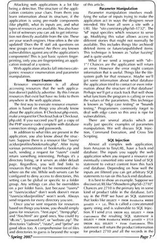Attacking web appl ications is a lot l i ke of this article.
being a detective. The structure of the appli- Parameter Manipulation
cation contains your cl ues. From them you Parameter manipulation i nvolves modi-
learn i nformation about its structure, if the fyi ng the val ue of i nputs trying to make the
appl ication is using pre-made components app l ication act i n ways the designers never
(l i ke phpB B), what its i nputs are, and what i ntended. We have a l l seen a site with a
types of resources are ava i l able. You also have URL l i ke "site.com/story.php?id=1 732". The
a l i st of witnesses you can ask to get i nforma- "id" input specifies which resou rce to serve
tion not directly available from the site. These up. Modifying this val ue al lows access to
are your search engi nes. How often is the site different stories that m ight not normally be
updated? Does the IT staff ask questions on available. This incl udes th i ngs l i ke archived/
new groups or forums? Are there any known deleted items or future/unpubl ished items.
vu l nerabi l ities against any of the appl ication ' s Th is techn ique is known as "va l ue fuzzi ng"
components? Th is is just basic system finger- and is qu ite usefu l .
pri nti ng, only you are fingerprinting an app l i - What i f we send a request with "id=-
cation instead of a system. 1"? Chances are the application wi l l return
Web appl ication attacks fal l i nto two cate- an error. However the error m ight contain
gories: resource enumeration and parameter i nformation that is usefu l . Th i ngs l i ke the fi le-
manipulation. system path for that resource. Maybe we' l l
Resource Enumeration get some information about what database
Resource enumeration is a l l about the app l ication tried to contact or even i nfor­
accessi ng resources that the web applica- mation about the structure of that database!
tion doesn't publ icly advertise. By this I mean Perhaps we' l l get a stack track that wi l l show
resources that exist but have no l i n ks to them what functions the program is cal l i ng or even
anywhere in the web appl ication. the val ues of the parameters. This technique
The first way to execute resource enumer- is known as "edge case testing" or "bounds
ation is based on thi ngs you al ready know testing." Programmers commonly forget to
about the appl ication. If Checkout.php exists, deal with edge cases so th is area is ripe for
make a request for Checkout.bak or Checkout. vu I nerabi I ities.
php.old. If you succeed you'l l get a copy of There are several attacks which are
the PHP source code complete with database really j ust specific examples of parameters
connection strings and passwords. manipu lation. We wi l l discuss SQL I njec-
In addition to what fi les are present in the tion, Com mand Execution, and Cross Site
application, you also know about the struc- Scripti ng.
ture. Suppose there is a resource l i ke "/users/ SQL Injection
acidus/profi les/bookmarks.php". After trying Almost a l l complex web application,
various permutations of bookmarks.zip and from Amazon to Ti nyURL, have a back end
such, sending a request for "/users/" cou ld database. The inputs you supply the web
return somethi ng interesting. Perhaps it's a appl ication when you request a resource are
di rectory l i sti ng, or it serves an older default eventual ly converted i nto some kind of SQL
page. Regardless, you wi l l find l i n ks to statement to extract content from this back
resources that m ight not be mentioned else- end database. Depending on how wel l the
where on the site. Whi le web servers can be i nputs are fi ltered you can get arbitrary SQL
configured to deny access to directories, this statements to run on this back end database.
setting can be global or specific to a folder It is best to show an example. Suppose we
group. Any setti ngs can a lso be overridden discovera URL l i ke "/Showltem.php?id=2 7 1 0".
on a per folder basis. Just because "/users/" Chances are 2 7 1 0 is the pri mary key i n some
or "/users/acidus/" don 't work doesn't mean kind of product table in the database. Let's
"/users/acidus/profi les/" won ' t work. Always say in the PHP we have an SQL statement
send requests for every di rectory you see. that looks l i ke SELECT * FROM Products WHERE
Once you 've sent requests for resources prodID = + id. This is cal led a concatenated
based on thi ngs you know, you shou ld si mply query string and is vulnerable to SQL I njec­
guess for resources. "/test.aspx", "/temp.php", tion. If I send 2710 UNION ALL SELECT * FROM
and "/foo. html " are good ones. You cou ld try Customers the resulting SQL statement is
"db. i nc", "password.txt", or "website.zip". The SELECT * FROM Products WHERE prodID = 271 0
directories "/admi n/", "/stats/", and "/prOnl" are UNION ALL SELECT * From Customers. This
good ideas too. A comprehensive l ist of fi les statement w i l l return the product i nformation
and di rectories to guess is beyond the scope for product 2 7 1 0 and a l l the records in the
Spring 2007---------------------- Page 7
 