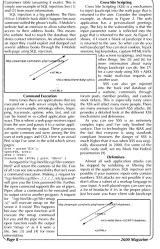 Customers table (assuming it exists). This is
simply one example of sQL i njection. See 111
and [21 from more i nformation.
SQL i njection is a big problem. The Paris
Hilt()nl�Mobi le hack didn't happen because
someone sn iffed the phone's traffic. T-Mobile's
website had an i nterface to al low subscribers
access to their address books. This means
the website had to touch the database that
Cross Site Scripting
Cross Site Scripti ng (XSS) is a mechanism
to i nject Javascript i nto the web page that is
returned to the user. Consider the simplest
example, as shown i n Figure 2. The web
appl ication has a personal ized greetings
page. The key to the vulnerabil ity is that the
i nput parameter name is reflected i nto the
page that is returned to the user. As Figure 3
stores contact i nformation. An attacker found shows, if I i nsert a block of Javascript it too
an input they could exploit and dumped out is returned to the user. So what can do you
�everal address books through the T-Mobi le with Javascript? You can steal cookies, h ijack
web page using sQL i njection . sessions, log keystrokes, capture HTML traffic
.--'--"------''-----'------/---:----------------, (aka screen scrapping), and many
http://eXample.comlhello'Ph7pna�BIIJY-' .
other th i ngs. See [5J and [6] for
/'
more i nformation about nasty
./#'-'
th i ngs Javascript can do. See [7]
/' '" <HTML> for a case study using XSS + AJAX
/':"'''/''' ..
to make malicious requests as
4' <hl>Helio there BWy,</hl> another user.
Xss can also get i njected
i nto the back end database of
'--___________<.:.!f.;..·H;.:.T .:...M;.:;L .:...>________.J a website, commonly through
Command Execution
Many times there are applications that are
executed on a web server simply by visiting
a page. For example, nslookup, whois, finger,
pi ng, traceroute, uptime, who, last, and cat
can be found i n 50-cal led appl ication gate­
ways. This is where a web page receives i nput
from the user and passes it to a native app l i­
cation, returning the output. These gateways
are qu ite common dna were among the first
uses of web pages and CGI. Here is an actua l
Perl script I 've seen i n the wild which serves
pages:
$res � param('file'),
open (FIN, $res);
@FIN = <FIN>;
foreach $fin (@FIN) { print "$finn" }
A request for "/cgi-bin/fi le.cgi ?fi le=contact.
html" wi l l return the contents of the fi le. First
of a l i i can see one vulnerabil ity that isn't even
a command execution. Making a request for
"/cgi-bi n/fi Ie.cgi ?fi Ie=. .I. .I. .I. ./. .letc/passwd"
wi l l give you the Unix password fi le. Further,
the open command supports the use of pipes.
Pipes a l low a command to be executed and
its output sent to another program. A request
foru m posts, member profiles, and custom
stock tickers. This is especially nasty since
the XSS wi l l affect many more people. There
are many avenues to launch Xss attacks. [8J
provides a detai led look at the different XSS
mechanisms and defensives.
As you can see XSS is an extremely
complex topic and I 've only brushed the
surface. Due to technologies l i ke AJAX and
the fact that everyone is using standards
compl iant browsers the danger of XSS is
much higher than it was when XsS was origi­
nally discovered i n 2000. For some of the
rea l ly nasty stuff, see my B lack Hat Federal
presentation [91.
Defensives
Almost a l l web application attacks can
be stopped by va l idating or filtering the
inputs of the appl ication. sQL i njection isn't
possible if you r numeric i nputs only contain
n umbers. XsS attacks are not possible if you
don 't a l low a subset of a markup language i n
you r input. A wel l placed regex can save you
a lot of headache if it's in the proper place.
Just because you have cl ient side Javascript
for "/cgi-bi nlfi le.cgi?file=nmap
-vi" wi l l execute nmap on the
server if it exists ! This happens
because the open function wi l l
http://example.comlhello.php1name=�IPT>badness..
//
execute the nmap command
for you and the pipe means the
open function reads the output
/
" ''
''
<HJ£
/;/,./:" <Hl>Helio there <SCRIPT>badness..
from "nmap -v" as if it were a
file. See 131 and [41 for more </HTML>
i nformation.
Page 8 --------------------- 2600 Magazine
 