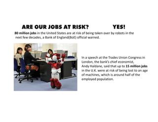 80 million jobs in the United States are at risk of being taken over by robots in the
next few decades, a Bank of England(BoE) official warned.
In a speech at the Trades Union Congress in
London, the bank’s chief economist,
Andy Haldane, said that up to 15 million jobs
in the U.K. were at risk of being lost to an age
of machines, which is around half of the
employed population.
ARE OUR JOBS AT RISK? YES!
 