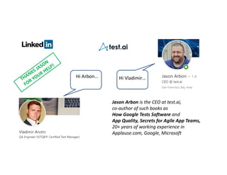 Jason Arbon is the CEO at test.ai,
co-author of such books as
How Google Tests Software and
App Quality, Secrets for Agile App Teams,
20+ years of working experience in
Applause.com, Google, Microsoft
Hi Arbon… Hi Vladimir…
 