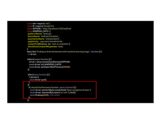 constwd = require( ‘wd’ );
constB = require( ‘bluebird’ );
constAPPIUM= “http://localhost:4723/wd/hub”;
constANDROID_CAPS= {
platformName: ‘Android’,
deviceName: ‘Android Emulator’,
automationName: ‘UiAutomator2’,
appActivity: ‘.app.main.HomeActivity’,
customFindModules: {ai: ‘test-ai-classifier’} ,
shouldUseCompactResponses: false,
};
describe( ‘Finding an Androidelement with machine learningmagic’ , function() {
let driver;
before( async function () {
driver = wd.promiseChainRemote(APPIUM);
await driver.init(ANDROID_CAPS);
await driver.setImplicitWaitTimeout(20000);
});
after(async function() {
If (driver) {
await driver.quit();
}
});
it( ‘should find the search button’,async function() {
await driver.elementByAccessibilityId(‘Opennavigationdrawer’);
await driver.elementByCustom(‘ai: cart ’ ).click();
await B.delay(6000);// for effect
});
});
 