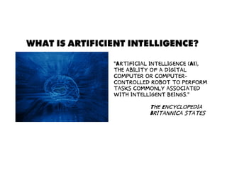 WHAT IS ARTIFICIENT INTELLIGENCE?
“Artificial intelligence (AI),
the ability of a digital
computer or computer-
controlled robot to perform
tasks commonly associated
with intelligent beings.”
The Encyclopedia
Britannica states
 