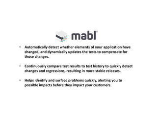 • Automatically detect whether elements of your application have
changed, and dynamically updates the tests to compensate for
those changes.
• Continuously compare test results to test history to quickly detect
changes and regressions, resulting in more stable releases.
• Helps identify and surface problems quickly, alerting you to
possible impacts before they impact your customers.
 
