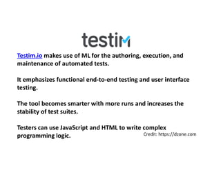 Testim.io makes use of ML for the authoring, execution, and
maintenance of automated tests.
It emphasizes functional end-to-end testing and user interface
testing.
The tool becomes smarter with more runs and increases the
stability of test suites.
Testers can use JavaScript and HTML to write complex
programming logic. Credit: https://dzone.com
 