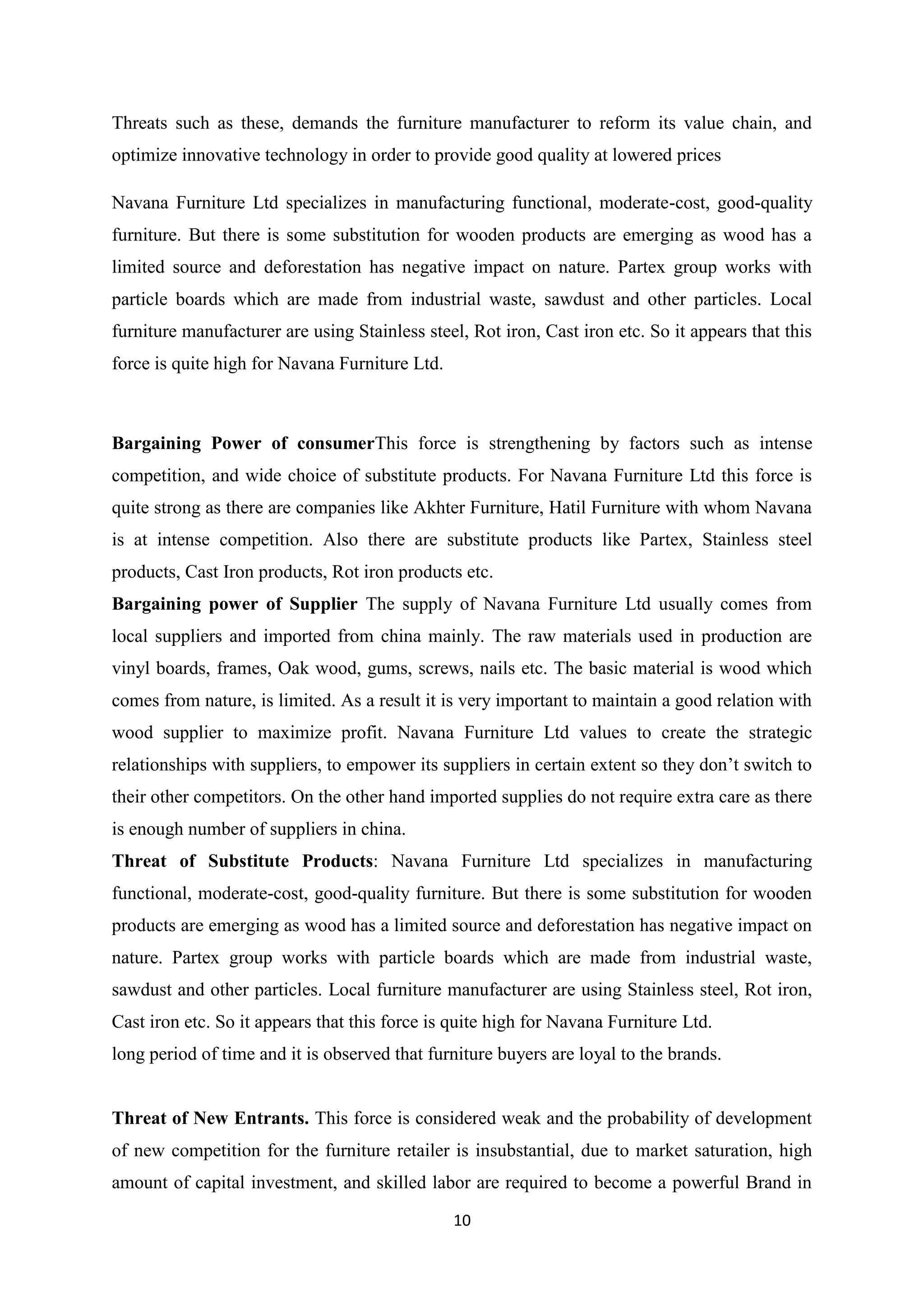 10
Threats such as these, demands the furniture manufacturer to reform its value chain, and
optimize innovative technology in order to provide good quality at lowered prices
Navana Furniture Ltd specializes in manufacturing functional, moderate-cost, good-quality
furniture. But there is some substitution for wooden products are emerging as wood has a
limited source and deforestation has negative impact on nature. Partex group works with
particle boards which are made from industrial waste, sawdust and other particles. Local
furniture manufacturer are using Stainless steel, Rot iron, Cast iron etc. So it appears that this
force is quite high for Navana Furniture Ltd.
Bargaining Power of consumerThis force is strengthening by factors such as intense
competition, and wide choice of substitute products. For Navana Furniture Ltd this force is
quite strong as there are companies like Akhter Furniture, Hatil Furniture with whom Navana
is at intense competition. Also there are substitute products like Partex, Stainless steel
products, Cast Iron products, Rot iron products etc.
Bargaining power of Supplier The supply of Navana Furniture Ltd usually comes from
local suppliers and imported from china mainly. The raw materials used in production are
vinyl boards, frames, Oak wood, gums, screws, nails etc. The basic material is wood which
comes from nature, is limited. As a result it is very important to maintain a good relation with
wood supplier to maximize profit. Navana Furniture Ltd values to create the strategic
relationships with suppliers, to empower its suppliers in certain extent so they don’t switch to
their other competitors. On the other hand imported supplies do not require extra care as there
is enough number of suppliers in china.
Threat of Substitute Products: Navana Furniture Ltd specializes in manufacturing
functional, moderate-cost, good-quality furniture. But there is some substitution for wooden
products are emerging as wood has a limited source and deforestation has negative impact on
nature. Partex group works with particle boards which are made from industrial waste,
sawdust and other particles. Local furniture manufacturer are using Stainless steel, Rot iron,
Cast iron etc. So it appears that this force is quite high for Navana Furniture Ltd.
long period of time and it is observed that furniture buyers are loyal to the brands.
Threat of New Entrants. This force is considered weak and the probability of development
of new competition for the furniture retailer is insubstantial, due to market saturation, high
amount of capital investment, and skilled labor are required to become a powerful Brand in
 