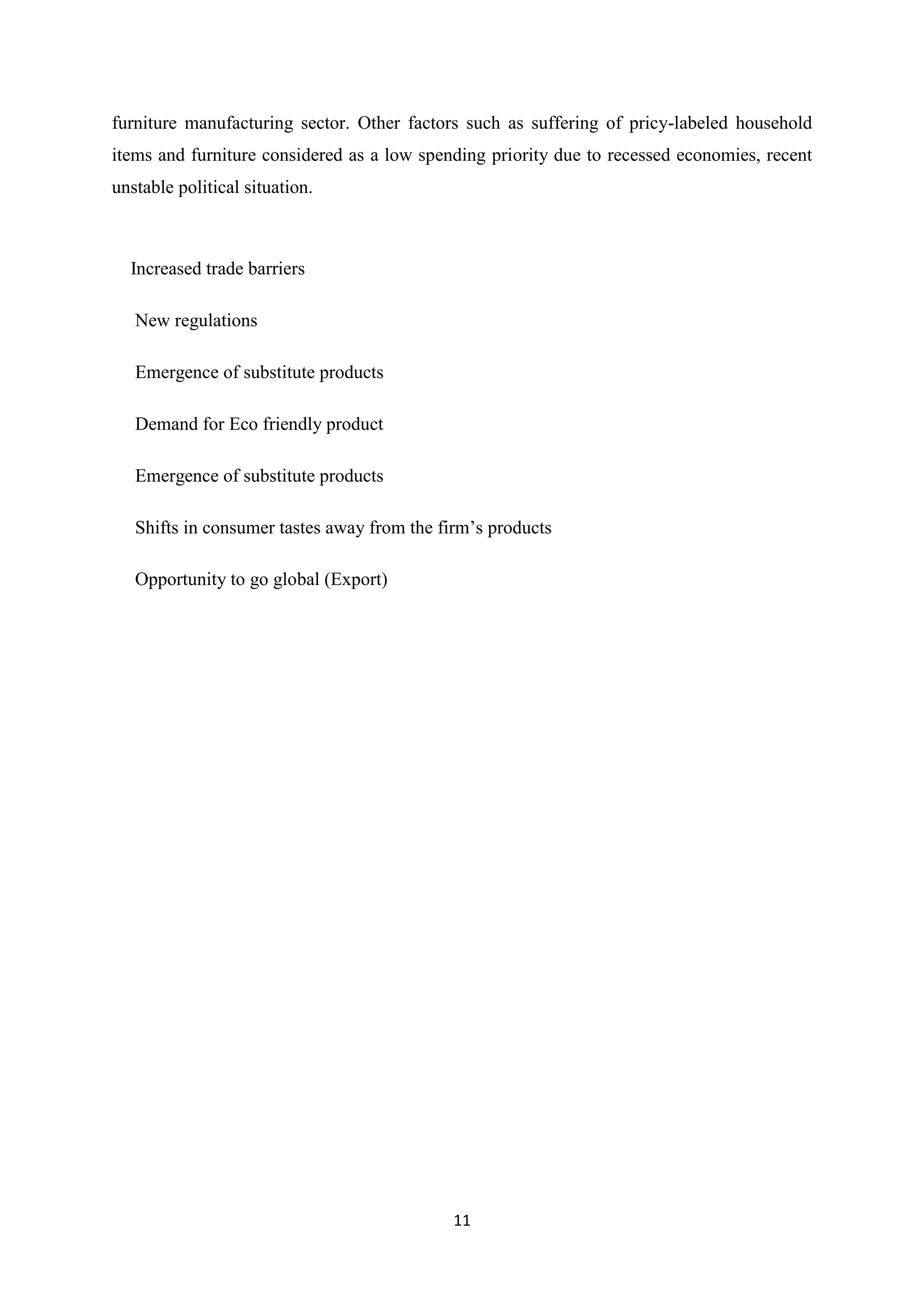11
furniture manufacturing sector. Other factors such as suffering of pricy-labeled household
items and furniture considered as a low spending priority due to recessed economies, recent
unstable political situation.
Increased trade barriers
 New regulations
 Emergence of substitute products
 Demand for Eco friendly product
 Emergence of substitute products
 Shifts in consumer tastes away from the firm’s products
 Opportunity to go global (Export)
 