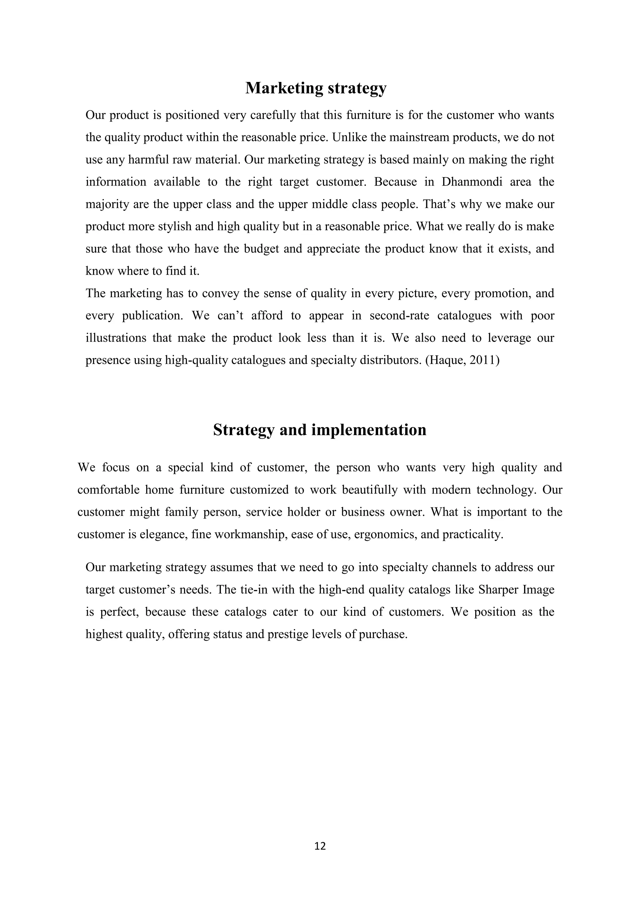 12
Marketing strategy
Our product is positioned very carefully that this furniture is for the customer who wants
the quality product within the reasonable price. Unlike the mainstream products, we do not
use any harmful raw material. Our marketing strategy is based mainly on making the right
information available to the right target customer. Because in Dhanmondi area the
majority are the upper class and the upper middle class people. That’s why we make our
product more stylish and high quality but in a reasonable price. What we really do is make
sure that those who have the budget and appreciate the product know that it exists, and
know where to find it.
The marketing has to convey the sense of quality in every picture, every promotion, and
every publication. We can’t afford to appear in second-rate catalogues with poor
illustrations that make the product look less than it is. We also need to leverage our
presence using high-quality catalogues and specialty distributors. (Haque, 2011)
Strategy and implementation
We focus on a special kind of customer, the person who wants very high quality and
comfortable home furniture customized to work beautifully with modern technology. Our
customer might family person, service holder or business owner. What is important to the
customer is elegance, fine workmanship, ease of use, ergonomics, and practicality.
Our marketing strategy assumes that we need to go into specialty channels to address our
target customer’s needs. The tie-in with the high-end quality catalogs like Sharper Image
is perfect, because these catalogs cater to our kind of customers. We position as the
highest quality, offering status and prestige levels of purchase.
 