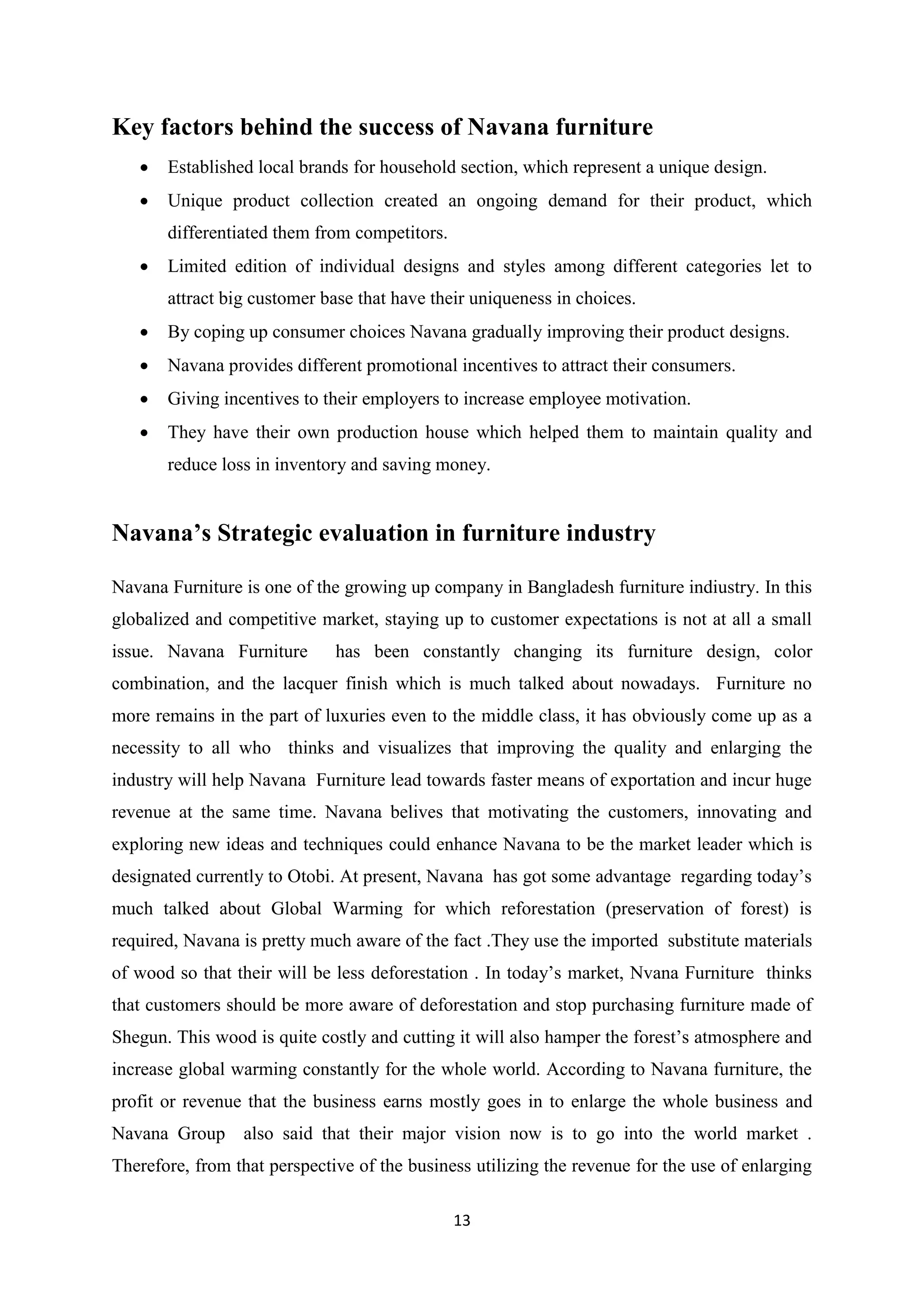 13
Key factors behind the success of Navana furniture
 Established local brands for household section, which represent a unique design.
 Unique product collection created an ongoing demand for their product, which
differentiated them from competitors.
 Limited edition of individual designs and styles among different categories let to
attract big customer base that have their uniqueness in choices.
 By coping up consumer choices Navana gradually improving their product designs.
 Navana provides different promotional incentives to attract their consumers.
 Giving incentives to their employers to increase employee motivation.
 They have their own production house which helped them to maintain quality and
reduce loss in inventory and saving money.
Navana’s Strategic evaluation in furniture industry
Navana Furniture is one of the growing up company in Bangladesh furniture indiustry. In this
globalized and competitive market, staying up to customer expectations is not at all a small
issue. Navana Furniture has been constantly changing its furniture design, color
combination, and the lacquer finish which is much talked about nowadays. Furniture no
more remains in the part of luxuries even to the middle class, it has obviously come up as a
necessity to all who thinks and visualizes that improving the quality and enlarging the
industry will help Navana Furniture lead towards faster means of exportation and incur huge
revenue at the same time. Navana belives that motivating the customers, innovating and
exploring new ideas and techniques could enhance Navana to be the market leader which is
designated currently to Otobi. At present, Navana has got some advantage regarding today’s
much talked about Global Warming for which reforestation (preservation of forest) is
required, Navana is pretty much aware of the fact .They use the imported substitute materials
of wood so that their will be less deforestation . In today’s market, Nvana Furniture thinks
that customers should be more aware of deforestation and stop purchasing furniture made of
Shegun. This wood is quite costly and cutting it will also hamper the forest’s atmosphere and
increase global warming constantly for the whole world. According to Navana furniture, the
profit or revenue that the business earns mostly goes in to enlarge the whole business and
Navana Group also said that their major vision now is to go into the world market .
Therefore, from that perspective of the business utilizing the revenue for the use of enlarging
 