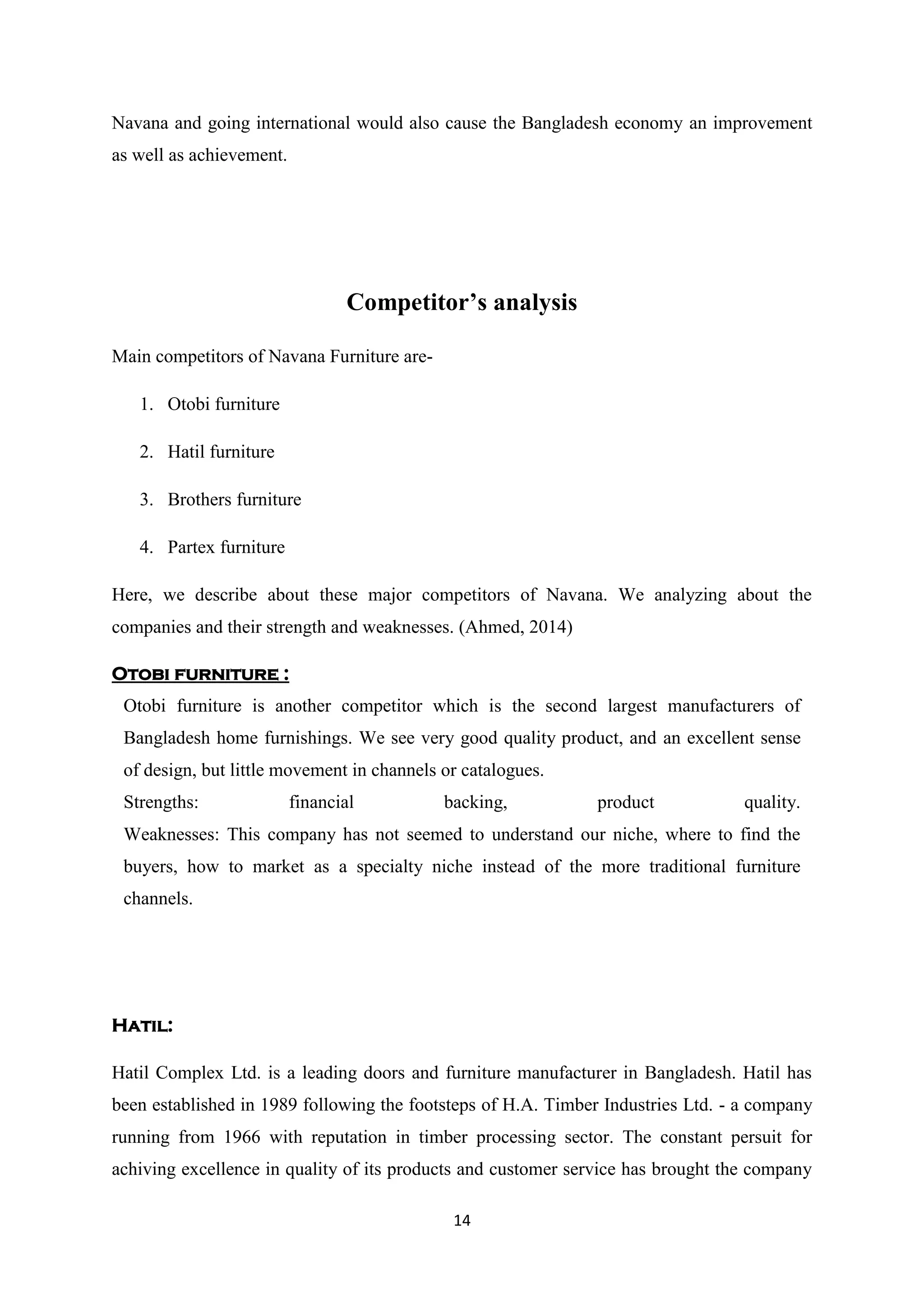 14
Navana and going international would also cause the Bangladesh economy an improvement
as well as achievement.
Competitor’s analysis
Main competitors of Navana Furniture are-
1. Otobi furniture
2. Hatil furniture
3. Brothers furniture
4. Partex furniture
Here, we describe about these major competitors of Navana. We analyzing about the
companies and their strength and weaknesses. (Ahmed, 2014)
Otobi furniture :
Otobi furniture is another competitor which is the second largest manufacturers of
Bangladesh home furnishings. We see very good quality product, and an excellent sense
of design, but little movement in channels or catalogues.
Strengths: financial backing, product quality.
Weaknesses: This company has not seemed to understand our niche, where to find the
buyers, how to market as a specialty niche instead of the more traditional furniture
channels.
Hatil:
Hatil Complex Ltd. is a leading doors and furniture manufacturer in Bangladesh. Hatil has
been established in 1989 following the footsteps of H.A. Timber Industries Ltd. - a company
running from 1966 with reputation in timber processing sector. The constant persuit for
achiving excellence in quality of its products and customer service has brought the company
 