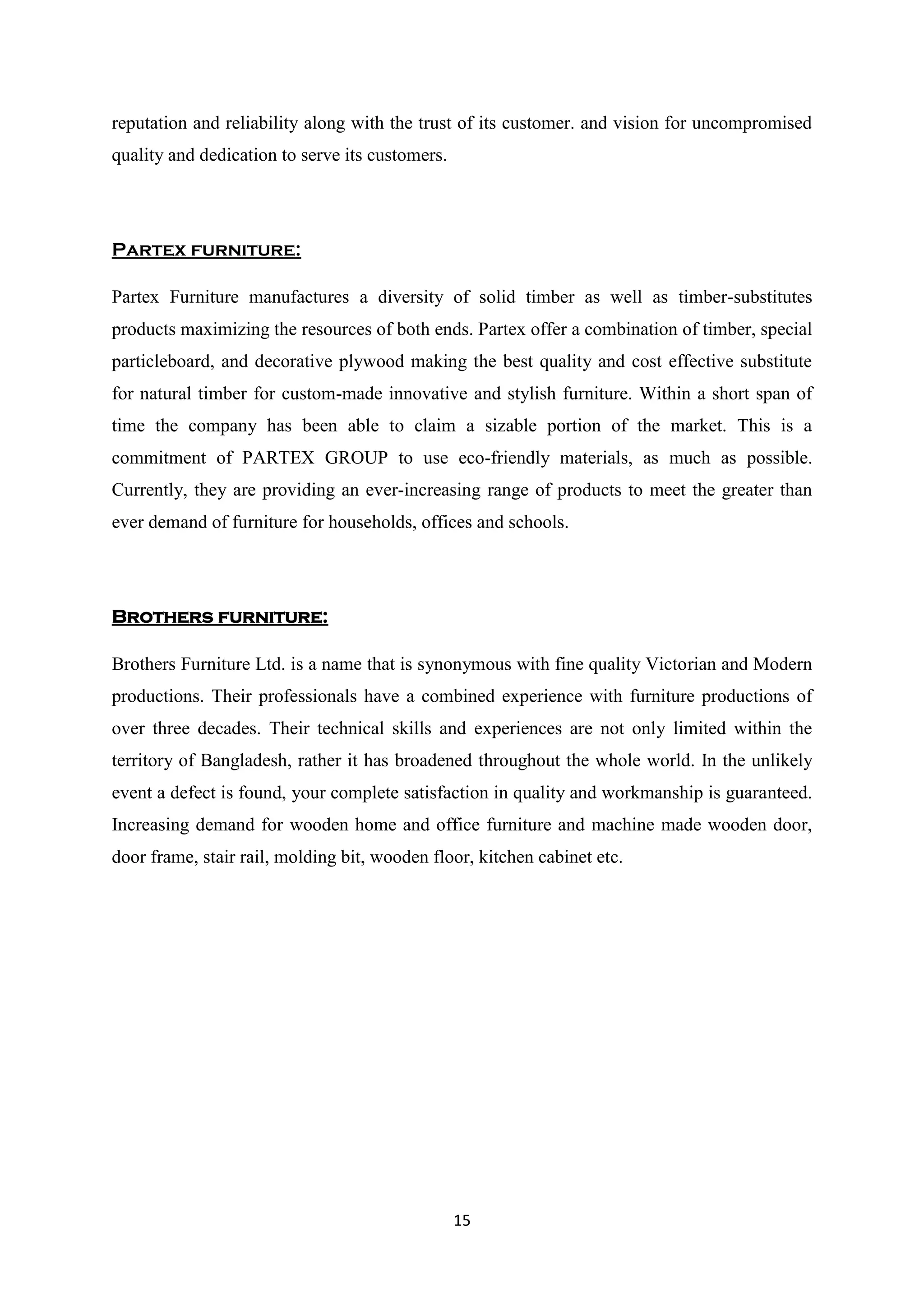 15
reputation and reliability along with the trust of its customer. and vision for uncompromised
quality and dedication to serve its customers.
Partex furniture:
Partex Furniture manufactures a diversity of solid timber as well as timber-substitutes
products maximizing the resources of both ends. Partex offer a combination of timber, special
particleboard, and decorative plywood making the best quality and cost effective substitute
for natural timber for custom-made innovative and stylish furniture. Within a short span of
time the company has been able to claim a sizable portion of the market. This is a
commitment of PARTEX GROUP to use eco-friendly materials, as much as possible.
Currently, they are providing an ever-increasing range of products to meet the greater than
ever demand of furniture for households, offices and schools.
Brothers furniture:
Brothers Furniture Ltd. is a name that is synonymous with fine quality Victorian and Modern
productions. Their professionals have a combined experience with furniture productions of
over three decades. Their technical skills and experiences are not only limited within the
territory of Bangladesh, rather it has broadened throughout the whole world. In the unlikely
event a defect is found, your complete satisfaction in quality and workmanship is guaranteed.
Increasing demand for wooden home and office furniture and machine made wooden door,
door frame, stair rail, molding bit, wooden floor, kitchen cabinet etc.
 