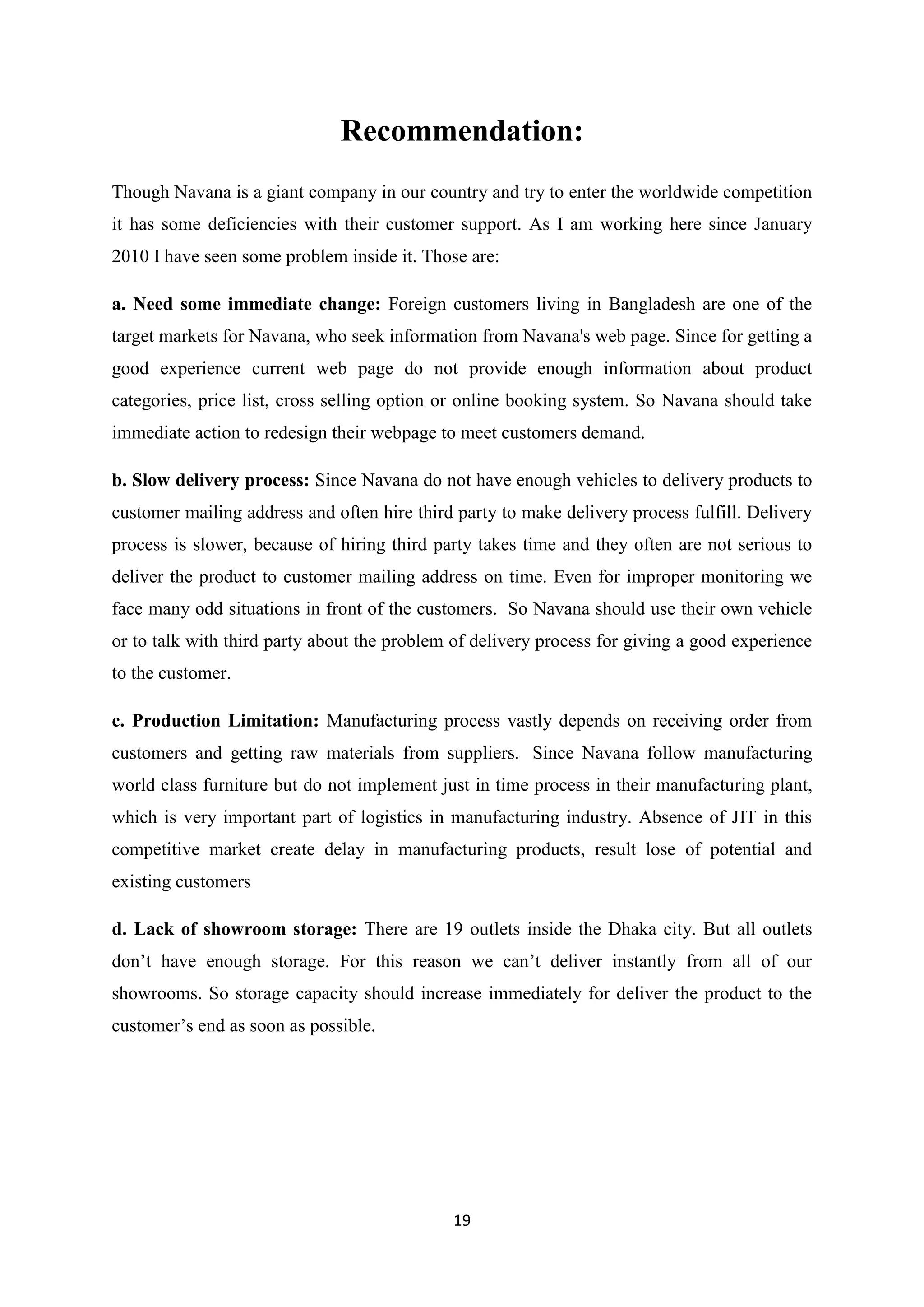 19
Recommendation:
Though Navana is a giant company in our country and try to enter the worldwide competition
it has some deficiencies with their customer support. As I am working here since January
2010 I have seen some problem inside it. Those are:
a. Need some immediate change: Foreign customers living in Bangladesh are one of the
target markets for Navana, who seek information from Navana's web page. Since for getting a
good experience current web page do not provide enough information about product
categories, price list, cross selling option or online booking system. So Navana should take
immediate action to redesign their webpage to meet customers demand.
b. Slow delivery process: Since Navana do not have enough vehicles to delivery products to
customer mailing address and often hire third party to make delivery process fulfill. Delivery
process is slower, because of hiring third party takes time and they often are not serious to
deliver the product to customer mailing address on time. Even for improper monitoring we
face many odd situations in front of the customers. So Navana should use their own vehicle
or to talk with third party about the problem of delivery process for giving a good experience
to the customer.
c. Production Limitation: Manufacturing process vastly depends on receiving order from
customers and getting raw materials from suppliers. Since Navana follow manufacturing
world class furniture but do not implement just in time process in their manufacturing plant,
which is very important part of logistics in manufacturing industry. Absence of JIT in this
competitive market create delay in manufacturing products, result lose of potential and
existing customers
d. Lack of showroom storage: There are 19 outlets inside the Dhaka city. But all outlets
don’t have enough storage. For this reason we can’t deliver instantly from all of our
showrooms. So storage capacity should increase immediately for deliver the product to the
customer’s end as soon as possible.
 