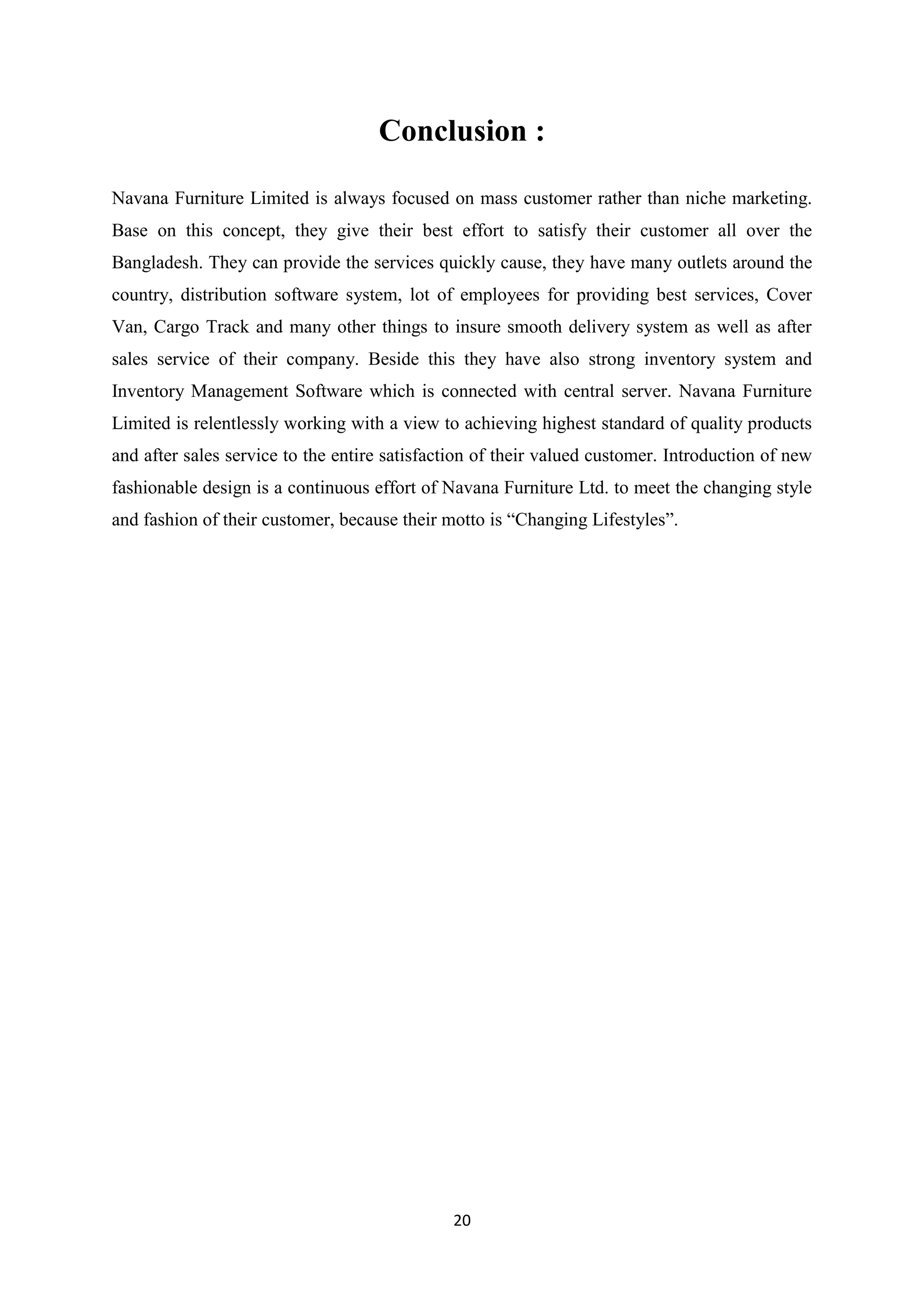 20
Conclusion :
Navana Furniture Limited is always focused on mass customer rather than niche marketing.
Base on this concept, they give their best effort to satisfy their customer all over the
Bangladesh. They can provide the services quickly cause, they have many outlets around the
country, distribution software system, lot of employees for providing best services, Cover
Van, Cargo Track and many other things to insure smooth delivery system as well as after
sales service of their company. Beside this they have also strong inventory system and
Inventory Management Software which is connected with central server. Navana Furniture
Limited is relentlessly working with a view to achieving highest standard of quality products
and after sales service to the entire satisfaction of their valued customer. Introduction of new
fashionable design is a continuous effort of Navana Furniture Ltd. to meet the changing style
and fashion of their customer, because their motto is “Changing Lifestyles”.
 