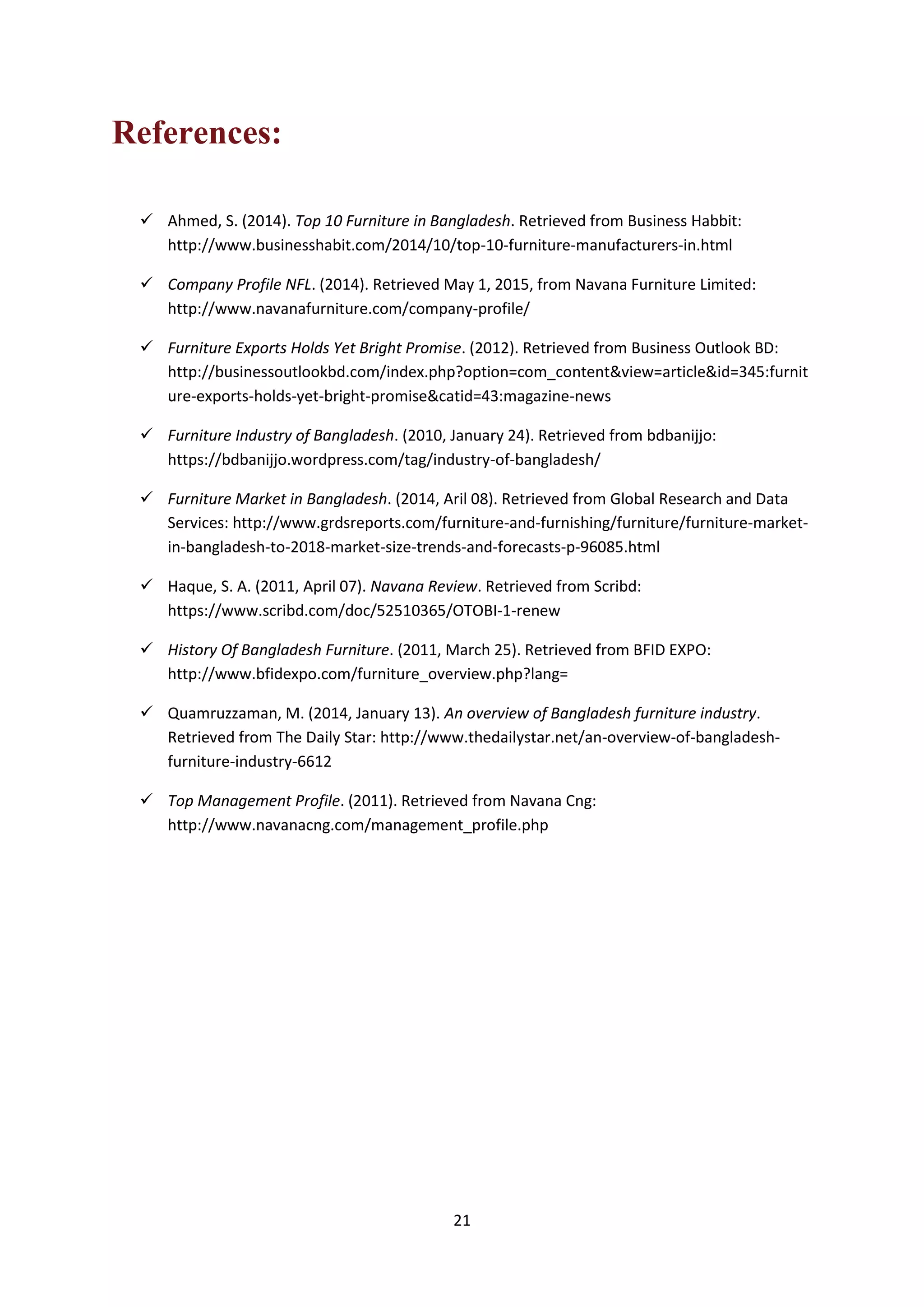 21
References:
 Ahmed, S. (2014). Top 10 Furniture in Bangladesh. Retrieved from Business Habbit:
http://www.businesshabit.com/2014/10/top-10-furniture-manufacturers-in.html
 Company Profile NFL. (2014). Retrieved May 1, 2015, from Navana Furniture Limited:
http://www.navanafurniture.com/company-profile/
 Furniture Exports Holds Yet Bright Promise. (2012). Retrieved from Business Outlook BD:
http://businessoutlookbd.com/index.php?option=com_content&view=article&id=345:furnit
ure-exports-holds-yet-bright-promise&catid=43:magazine-news
 Furniture Industry of Bangladesh. (2010, January 24). Retrieved from bdbanijjo:
https://bdbanijjo.wordpress.com/tag/industry-of-bangladesh/
 Furniture Market in Bangladesh. (2014, Aril 08). Retrieved from Global Research and Data
Services: http://www.grdsreports.com/furniture-and-furnishing/furniture/furniture-market-
in-bangladesh-to-2018-market-size-trends-and-forecasts-p-96085.html
 Haque, S. A. (2011, April 07). Navana Review. Retrieved from Scribd:
https://www.scribd.com/doc/52510365/OTOBI-1-renew
 History Of Bangladesh Furniture. (2011, March 25). Retrieved from BFID EXPO:
http://www.bfidexpo.com/furniture_overview.php?lang=
 Quamruzzaman, M. (2014, January 13). An overview of Bangladesh furniture industry.
Retrieved from The Daily Star: http://www.thedailystar.net/an-overview-of-bangladesh-
furniture-industry-6612
 Top Management Profile. (2011). Retrieved from Navana Cng:
http://www.navanacng.com/management_profile.php
 