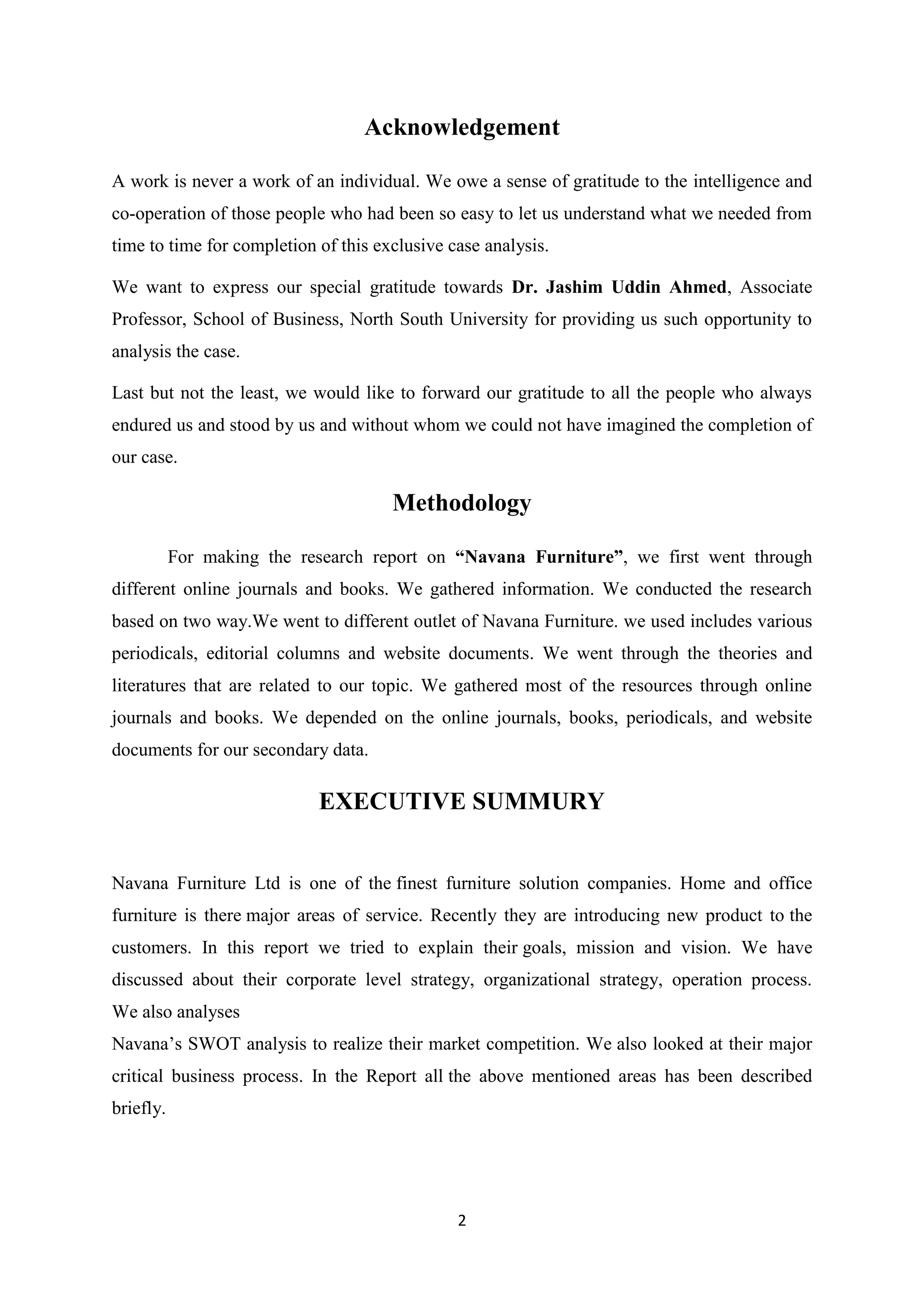 2
Acknowledgement
A work is never a work of an individual. We owe a sense of gratitude to the intelligence and
co-operation of those people who had been so easy to let us understand what we needed from
time to time for completion of this exclusive case analysis.
We want to express our special gratitude towards Dr. Jashim Uddin Ahmed, Associate
Professor, School of Business, North South University for providing us such opportunity to
analysis the case.
Last but not the least, we would like to forward our gratitude to all the people who always
endured us and stood by us and without whom we could not have imagined the completion of
our case.
Methodology
For making the research report on “Navana Furniture”, we first went through
different online journals and books. We gathered information. We conducted the research
based on two way.We went to different outlet of Navana Furniture. we used includes various
periodicals, editorial columns and website documents. We went through the theories and
literatures that are related to our topic. We gathered most of the resources through online
journals and books. We depended on the online journals, books, periodicals, and website
documents for our secondary data.
EXECUTIVE SUMMURY
Navana Furniture Ltd is one of the finest furniture solution companies. Home and office
furniture is there major areas of service. Recently they are introducing new product to the
customers. In this report we tried to explain their goals, mission and vision. We have
discussed about their corporate level strategy, organizational strategy, operation process.
We also analyses
Navana’s SWOT analysis to realize their market competition. We also looked at their major
critical business process. In the Report all the above mentioned areas has been described
briefly.
 