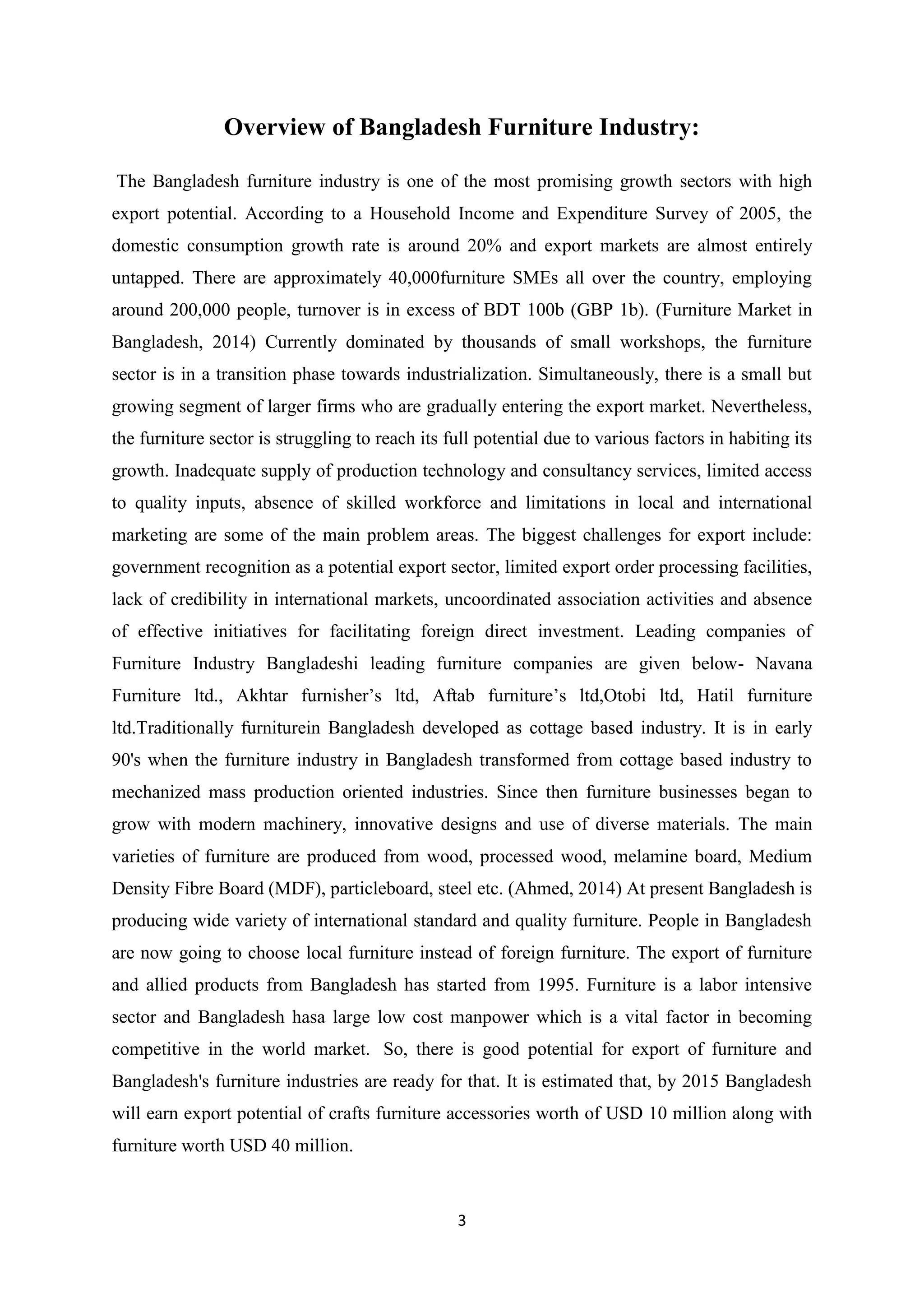 3
Overview of Bangladesh Furniture Industry:
The Bangladesh furniture industry is one of the most promising growth sectors with high
export potential. According to a Household Income and Expenditure Survey of 2005, the
domestic consumption growth rate is around 20% and export markets are almost entirely
untapped. There are approximately 40,000furniture SMEs all over the country, employing
around 200,000 people, turnover is in excess of BDT 100b (GBP 1b). (Furniture Market in
Bangladesh, 2014) Currently dominated by thousands of small workshops, the furniture
sector is in a transition phase towards industrialization. Simultaneously, there is a small but
growing segment of larger firms who are gradually entering the export market. Nevertheless,
the furniture sector is struggling to reach its full potential due to various factors in habiting its
growth. Inadequate supply of production technology and consultancy services, limited access
to quality inputs, absence of skilled workforce and limitations in local and international
marketing are some of the main problem areas. The biggest challenges for export include:
government recognition as a potential export sector, limited export order processing facilities,
lack of credibility in international markets, uncoordinated association activities and absence
of effective initiatives for facilitating foreign direct investment. Leading companies of
Furniture Industry Bangladeshi leading furniture companies are given below- Navana
Furniture ltd., Akhtar furnisher’s ltd, Aftab furniture’s ltd,Otobi ltd, Hatil furniture
ltd.Traditionally furniturein Bangladesh developed as cottage based industry. It is in early
90's when the furniture industry in Bangladesh transformed from cottage based industry to
mechanized mass production oriented industries. Since then furniture businesses began to
grow with modern machinery, innovative designs and use of diverse materials. The main
varieties of furniture are produced from wood, processed wood, melamine board, Medium
Density Fibre Board (MDF), particleboard, steel etc. (Ahmed, 2014) At present Bangladesh is
producing wide variety of international standard and quality furniture. People in Bangladesh
are now going to choose local furniture instead of foreign furniture. The export of furniture
and allied products from Bangladesh has started from 1995. Furniture is a labor intensive
sector and Bangladesh hasa large low cost manpower which is a vital factor in becoming
competitive in the world market. So, there is good potential for export of furniture and
Bangladesh's furniture industries are ready for that. It is estimated that, by 2015 Bangladesh
will earn export potential of crafts furniture accessories worth of USD 10 million along with
furniture worth USD 40 million.
 